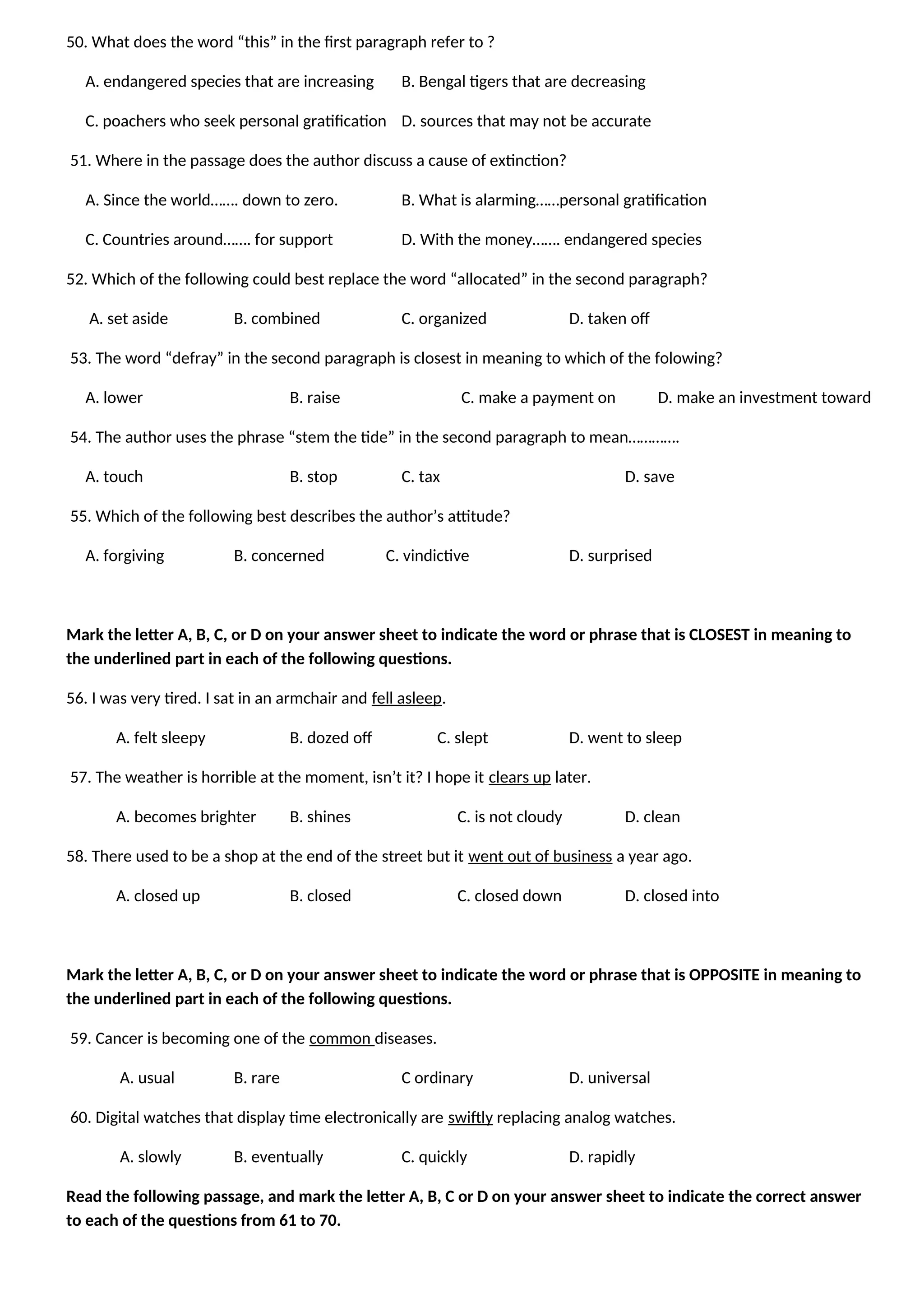 50. What does the word “this” in the first paragraph refer to ?
A. endangered species that are increasing B. Bengal tigers that are decreasing
C. poachers who seek personal gratification D. sources that may not be accurate
51. Where in the passage does the author discuss a cause of extinction?
A. Since the world……. down to zero. B. What is alarming……personal gratification
C. Countries around……. for support D. With the money……. endangered species
52. Which of the following could best replace the word “allocated” in the second paragraph?
A. set aside B. combined C. organized D. taken off
53. The word “defray” in the second paragraph is closest in meaning to which of the folowing?
A. lower B. raise C. make a payment on D. make an investment toward
54. The author uses the phrase “stem the tide” in the second paragraph to mean………….
A. touch B. stop C. tax D. save
55. Which of the following best describes the author’s attitude?
A. forgiving B. concerned C. vindictive D. surprised
Mark the letter A, B, C, or D on your answer sheet to indicate the word or phrase that is CLOSEST in meaning to
the underlined part in each of the following questions.
56. I was very tired. I sat in an armchair and fell asleep.
A. felt sleepy B. dozed off C. slept D. went to sleep
57. The weather is horrible at the moment, isn’t it? I hope it clears up later.
A. becomes brighter B. shines C. is not cloudy D. clean
58. There used to be a shop at the end of the street but it went out of business a year ago.
A. closed up B. closed C. closed down D. closed into
Mark the letter A, B, C, or D on your answer sheet to indicate the word or phrase that is OPPOSITE in meaning to
the underlined part in each of the following questions.
59. Cancer is becoming one of the common diseases.
A. usual B. rare C ordinary D. universal
60. Digital watches that display time electronically are swiftly replacing analog watches.
A. slowly B. eventually C. quickly D. rapidly
Read the following passage, and mark the letter A, B, C or D on your answer sheet to indicate the correct answer
to each of the questions from 61 to 70.
 
