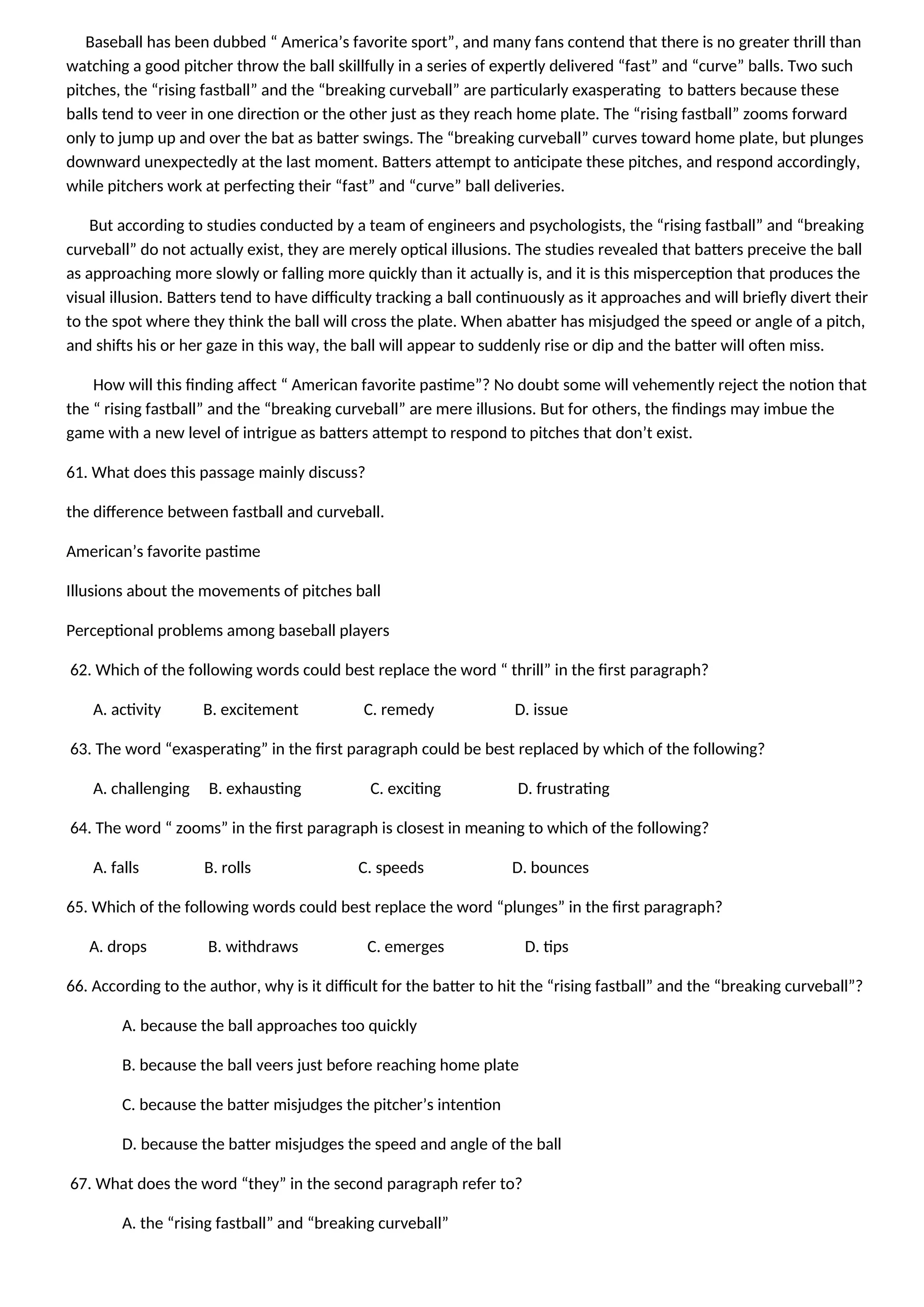 Baseball has been dubbed “ America’s favorite sport”, and many fans contend that there is no greater thrill than
watching a good pitcher throw the ball skillfully in a series of expertly delivered “fast” and “curve” balls. Two such
pitches, the “rising fastball” and the “breaking curveball” are particularly exasperating to batters because these
balls tend to veer in one direction or the other just as they reach home plate. The “rising fastball” zooms forward
only to jump up and over the bat as batter swings. The “breaking curveball” curves toward home plate, but plunges
downward unexpectedly at the last moment. Batters attempt to anticipate these pitches, and respond accordingly,
while pitchers work at perfecting their “fast” and “curve” ball deliveries.
But according to studies conducted by a team of engineers and psychologists, the “rising fastball” and “breaking
curveball” do not actually exist, they are merely optical illusions. The studies revealed that batters preceive the ball
as approaching more slowly or falling more quickly than it actually is, and it is this misperception that produces the
visual illusion. Batters tend to have difficulty tracking a ball continuously as it approaches and will briefly divert their
to the spot where they think the ball will cross the plate. When abatter has misjudged the speed or angle of a pitch,
and shifts his or her gaze in this way, the ball will appear to suddenly rise or dip and the batter will often miss.
How will this finding affect “ American favorite pastime”? No doubt some will vehemently reject the notion that
the “ rising fastball” and the “breaking curveball” are mere illusions. But for others, the findings may imbue the
game with a new level of intrigue as batters attempt to respond to pitches that don’t exist.
61. What does this passage mainly discuss?
the difference between fastball and curveball.
American’s favorite pastime
Illusions about the movements of pitches ball
Perceptional problems among baseball players
62. Which of the following words could best replace the word “ thrill” in the first paragraph?
A. activity B. excitement C. remedy D. issue
63. The word “exasperating” in the first paragraph could be best replaced by which of the following?
A. challenging B. exhausting C. exciting D. frustrating
64. The word “ zooms” in the first paragraph is closest in meaning to which of the following?
A. falls B. rolls C. speeds D. bounces
65. Which of the following words could best replace the word “plunges” in the first paragraph?
A. drops B. withdraws C. emerges D. tips
66. According to the author, why is it difficult for the batter to hit the “rising fastball” and the “breaking curveball”?
A. because the ball approaches too quickly
B. because the ball veers just before reaching home plate
C. because the batter misjudges the pitcher’s intention
D. because the batter misjudges the speed and angle of the ball
67. What does the word “they” in the second paragraph refer to?
A. the “rising fastball” and “breaking curveball”
 