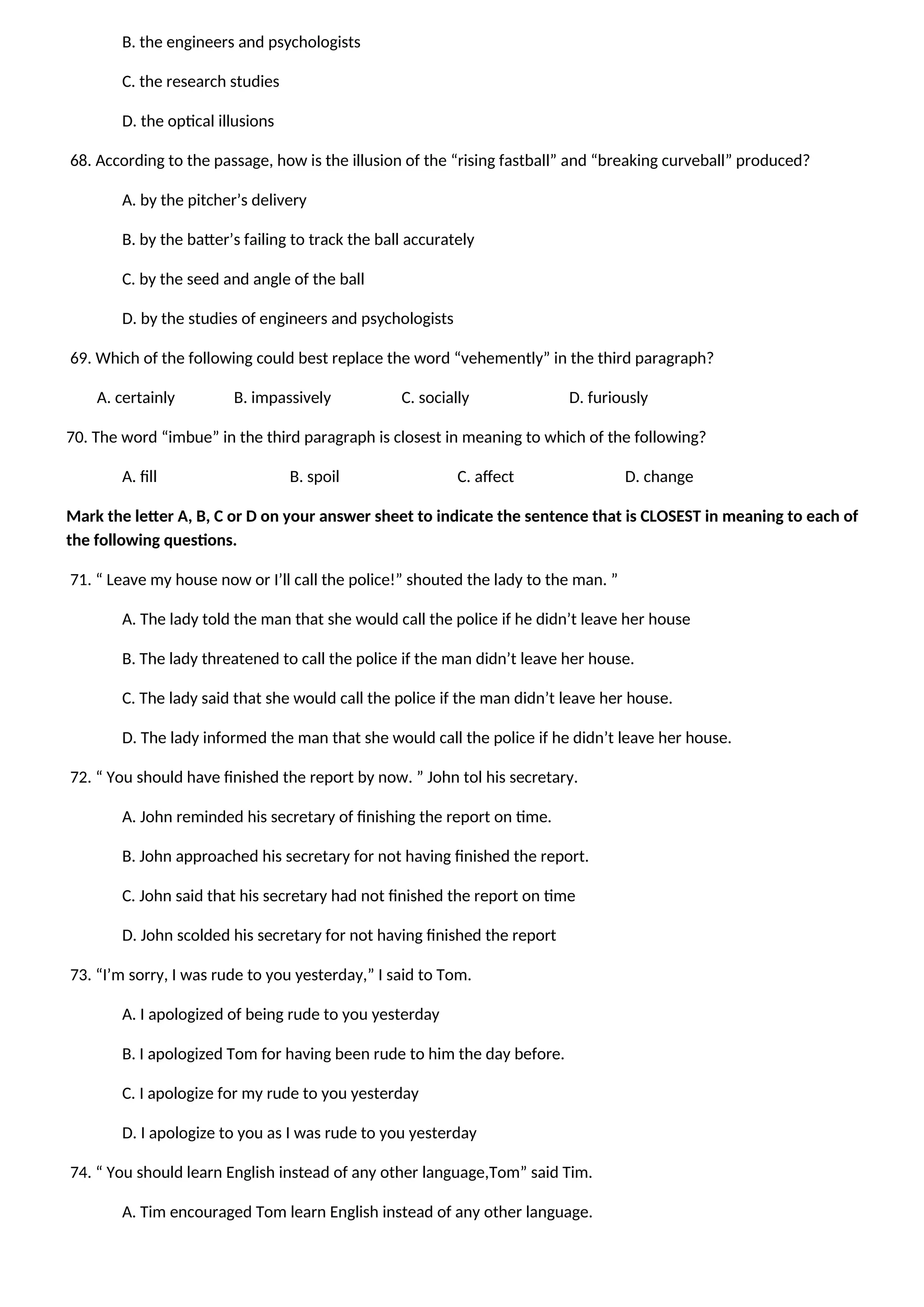 B. the engineers and psychologists
C. the research studies
D. the optical illusions
68. According to the passage, how is the illusion of the “rising fastball” and “breaking curveball” produced?
A. by the pitcher’s delivery
B. by the batter’s failing to track the ball accurately
C. by the seed and angle of the ball
D. by the studies of engineers and psychologists
69. Which of the following could best replace the word “vehemently” in the third paragraph?
A. certainly B. impassively C. socially D. furiously
70. The word “imbue” in the third paragraph is closest in meaning to which of the following?
A. fill B. spoil C. affect D. change
Mark the letter A, B, C or D on your answer sheet to indicate the sentence that is CLOSEST in meaning to each of
the following questions.
71. “ Leave my house now or I’ll call the police!” shouted the lady to the man. ”
A. The lady told the man that she would call the police if he didn’t leave her house
B. The lady threatened to call the police if the man didn’t leave her house.
C. The lady said that she would call the police if the man didn’t leave her house.
D. The lady informed the man that she would call the police if he didn’t leave her house.
72. “ You should have finished the report by now. ” John tol his secretary.
A. John reminded his secretary of finishing the report on time.
B. John approached his secretary for not having finished the report.
C. John said that his secretary had not finished the report on time
D. John scolded his secretary for not having finished the report
73. “I’m sorry, I was rude to you yesterday,” I said to Tom.
A. I apologized of being rude to you yesterday
B. I apologized Tom for having been rude to him the day before.
C. I apologize for my rude to you yesterday
D. I apologize to you as I was rude to you yesterday
74. “ You should learn English instead of any other language,Tom” said Tim.
A. Tim encouraged Tom learn English instead of any other language.
 
