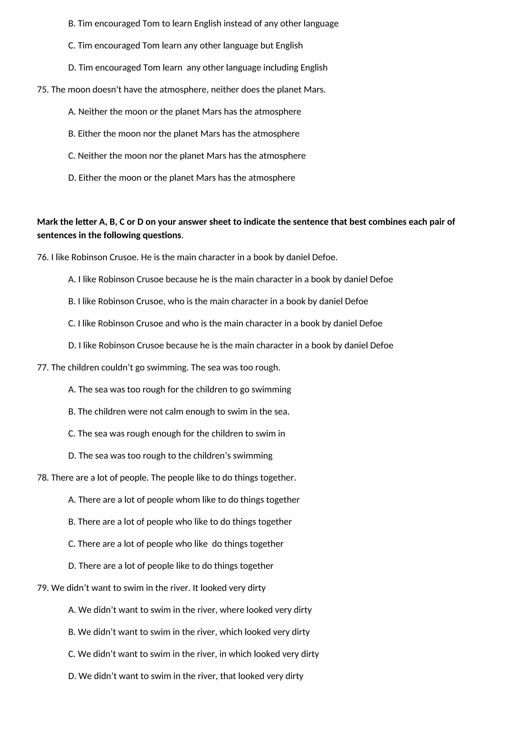 B. Tim encouraged Tom to learn English instead of any other language
C. Tim encouraged Tom learn any other language but English
D. Tim encouraged Tom learn any other language including English
75. The moon doesn’t have the atmosphere, neither does the planet Mars.
A. Neither the moon or the planet Mars has the atmosphere
B. Either the moon nor the planet Mars has the atmosphere
C. Neither the moon nor the planet Mars has the atmosphere
D. Either the moon or the planet Mars has the atmosphere
Mark the letter A, B, C or D on your answer sheet to indicate the sentence that best combines each pair of
sentences in the following questions.
76. I like Robinson Crusoe. He is the main character in a book by daniel Defoe.
A. I like Robinson Crusoe because he is the main character in a book by daniel Defoe
B. I like Robinson Crusoe, who is the main character in a book by daniel Defoe
C. I like Robinson Crusoe and who is the main character in a book by daniel Defoe
D. I like Robinson Crusoe because he is the main character in a book by daniel Defoe
77. The children couldn’t go swimming. The sea was too rough.
A. The sea was too rough for the children to go swimming
B. The children were not calm enough to swim in the sea.
C. The sea was rough enough for the children to swim in
D. The sea was too rough to the children’s swimming
78. There are a lot of people. The people like to do things together.
A. There are a lot of people whom like to do things together
B. There are a lot of people who like to do things together
C. There are a lot of people who like do things together
D. There are a lot of people like to do things together
79. We didn’t want to swim in the river. It looked very dirty
A. We didn’t want to swim in the river, where looked very dirty
B. We didn’t want to swim in the river, which looked very dirty
C. We didn’t want to swim in the river, in which looked very dirty
D. We didn’t want to swim in the river, that looked very dirty
 