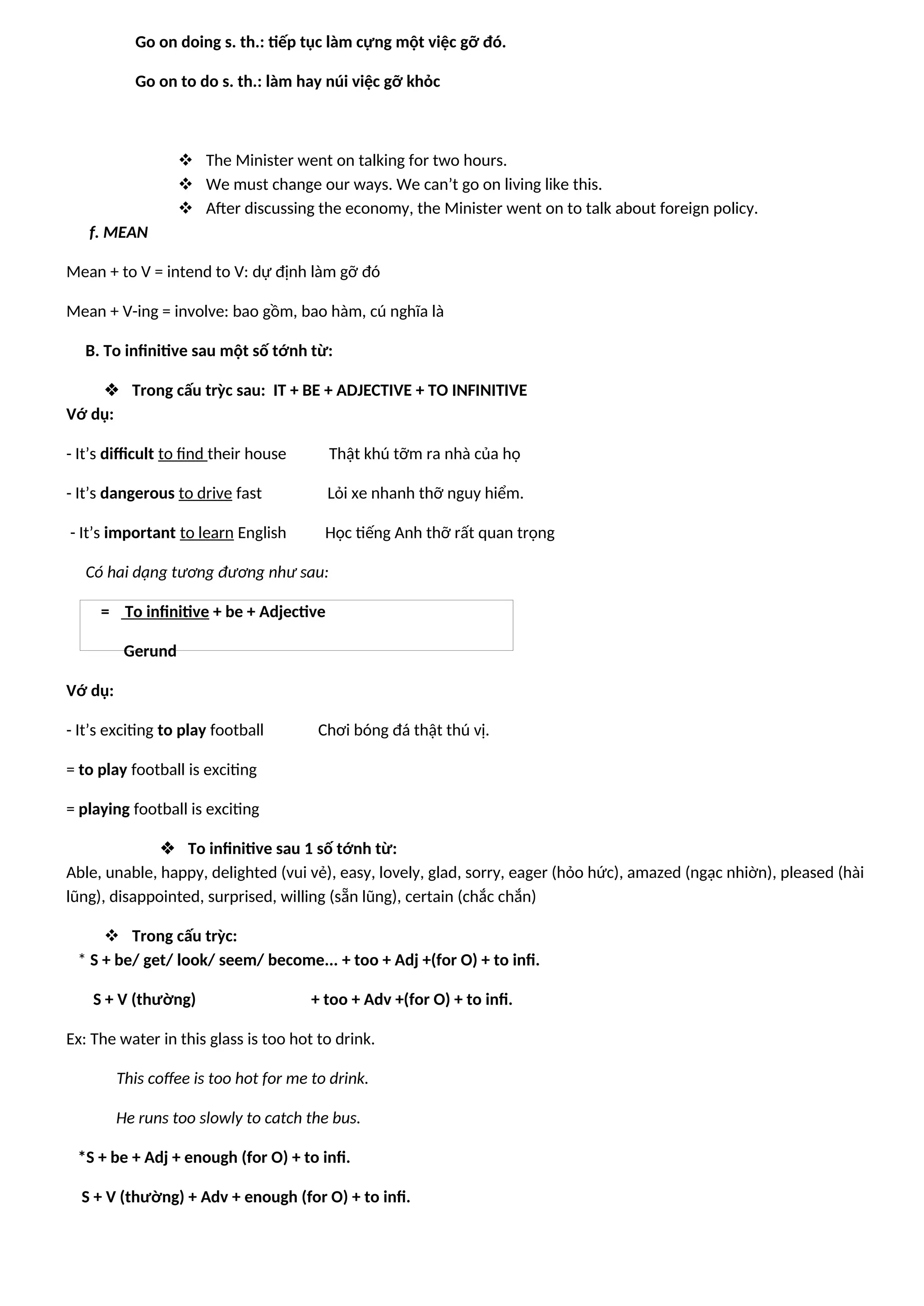 Go on doing s. th.: tiếp tục làm cựng một việc gỡ đó.
Go on to do s. th.: làm hay núi việc gỡ khỏc
 The Minister went on talking for two hours.
 We must change our ways. We can’t go on living like this.
 After discussing the economy, the Minister went on to talk about foreign policy.
f. MEAN
Mean + to V = intend to V: dự định làm gỡ đó
Mean + V-ing = involve: bao gồm, bao hàm, cú nghĩa là
B. To infinitive sau một số tớnh từ:
 Trong cấu trỳc sau: IT + BE + ADJECTIVE + TO INFINITIVE
Vớ dụ:
- It’s difficult to find their house Thật khú tỡm ra nhà của họ
- It’s dangerous to drive fast Lỏi xe nhanh thỡ nguy hiểm.
- It’s important to learn English Học tiếng Anh thỡ rất quan trọng
Có hai dạng tương đương như sau:
= To infinitive + be + Adjective
Gerund
Vớ dụ:
- It’s exciting to play football Chơi bóng đá thật thú vị.
= to play football is exciting
= playing football is exciting
 To infinitive sau 1 số tớnh từ:
Able, unable, happy, delighted (vui vẻ), easy, lovely, glad, sorry, eager (hỏo hức), amazed (ngạc nhiờn), pleased (hài
lũng), disappointed, surprised, willing (sẵn lũng), certain (chắc chắn)
 Trong cấu trỳc:
* S + be/ get/ look/ seem/ become... + too + Adj +(for O) + to infi.
S + V (thường) + too + Adv +(for O) + to infi.
Ex: The water in this glass is too hot to drink.
This coffee is too hot for me to drink.
He runs too slowly to catch the bus.
*S + be + Adj + enough (for O) + to infi.
S + V (thường) + Adv + enough (for O) + to infi.
 