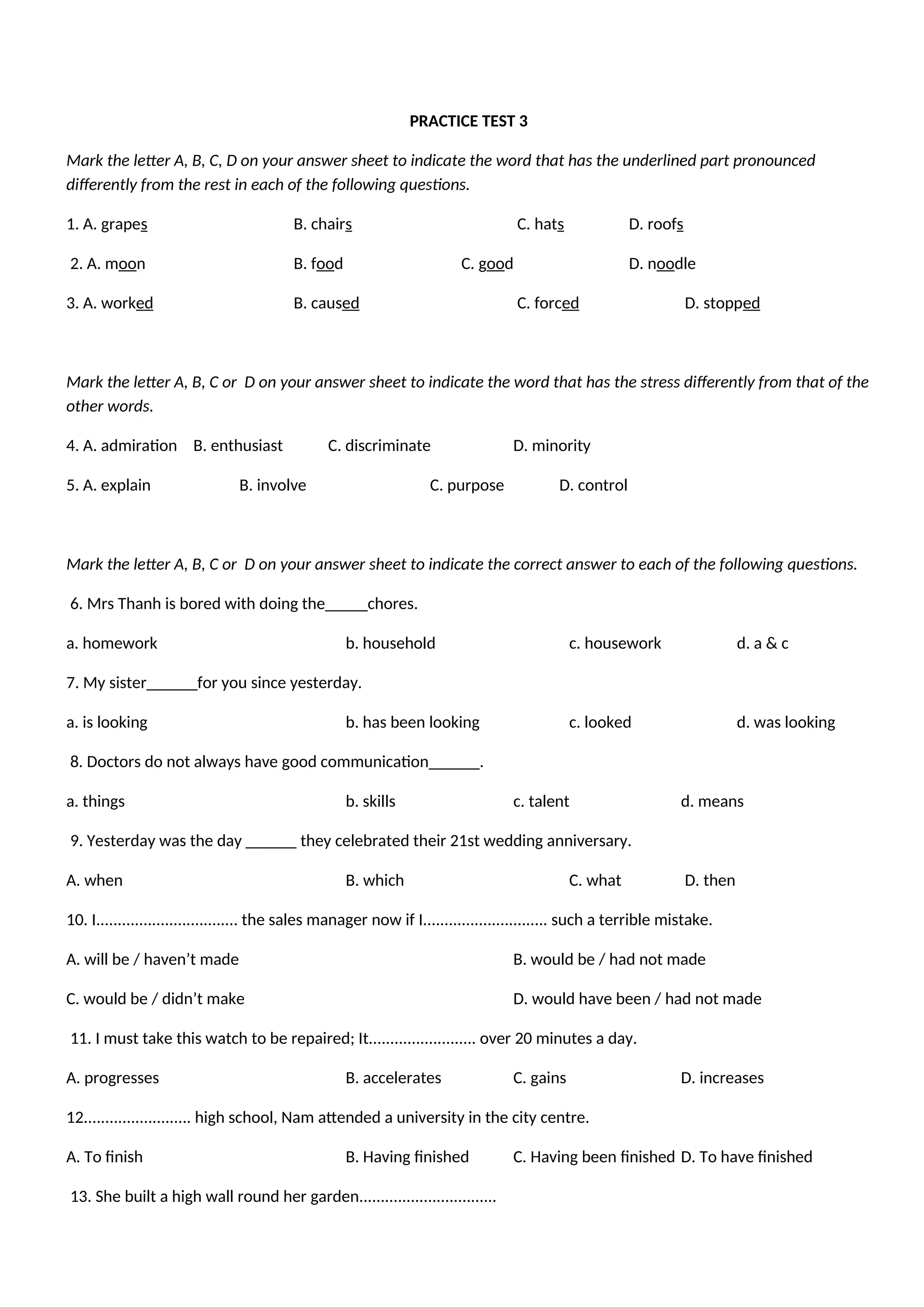 PRACTICE TEST 3
Mark the letter A, B, C, D on your answer sheet to indicate the word that has the underlined part pronounced
differently from the rest in each of the following questions.
1. A. grapes B. chairs C. hats D. roofs
2. A. moon B. food C. good D. noodle
3. A. worked B. caused C. forced D. stopped
Mark the letter A, B, C or D on your answer sheet to indicate the word that has the stress differently from that of the
other words.
4. A. admiration B. enthusiast C. discriminate D. minority
5. A. explain B. involve C. purpose D. control
Mark the letter A, B, C or D on your answer sheet to indicate the correct answer to each of the following questions.
6. Mrs Thanh is bored with doing the_____chores.
a. homework b. household c. housework d. a & c
7. My sister______for you since yesterday.
a. is looking b. has been looking c. looked d. was looking
8. Doctors do not always have good communication______.
a. things b. skills c. talent d. means
9. Yesterday was the day ______ they celebrated their 21st wedding anniversary.
A. when B. which C. what D. then
10. I................................. the sales manager now if I............................. such a terrible mistake.
A. will be / haven’t made B. would be / had not made
C. would be / didn’t make D. would have been / had not made
11. I must take this watch to be repaired; It......................... over 20 minutes a day.
A. progresses B. accelerates C. gains D. increases
12......................... high school, Nam attended a university in the city centre.
A. To finish B. Having finished C. Having been finished D. To have finished
13. She built a high wall round her garden................................
 