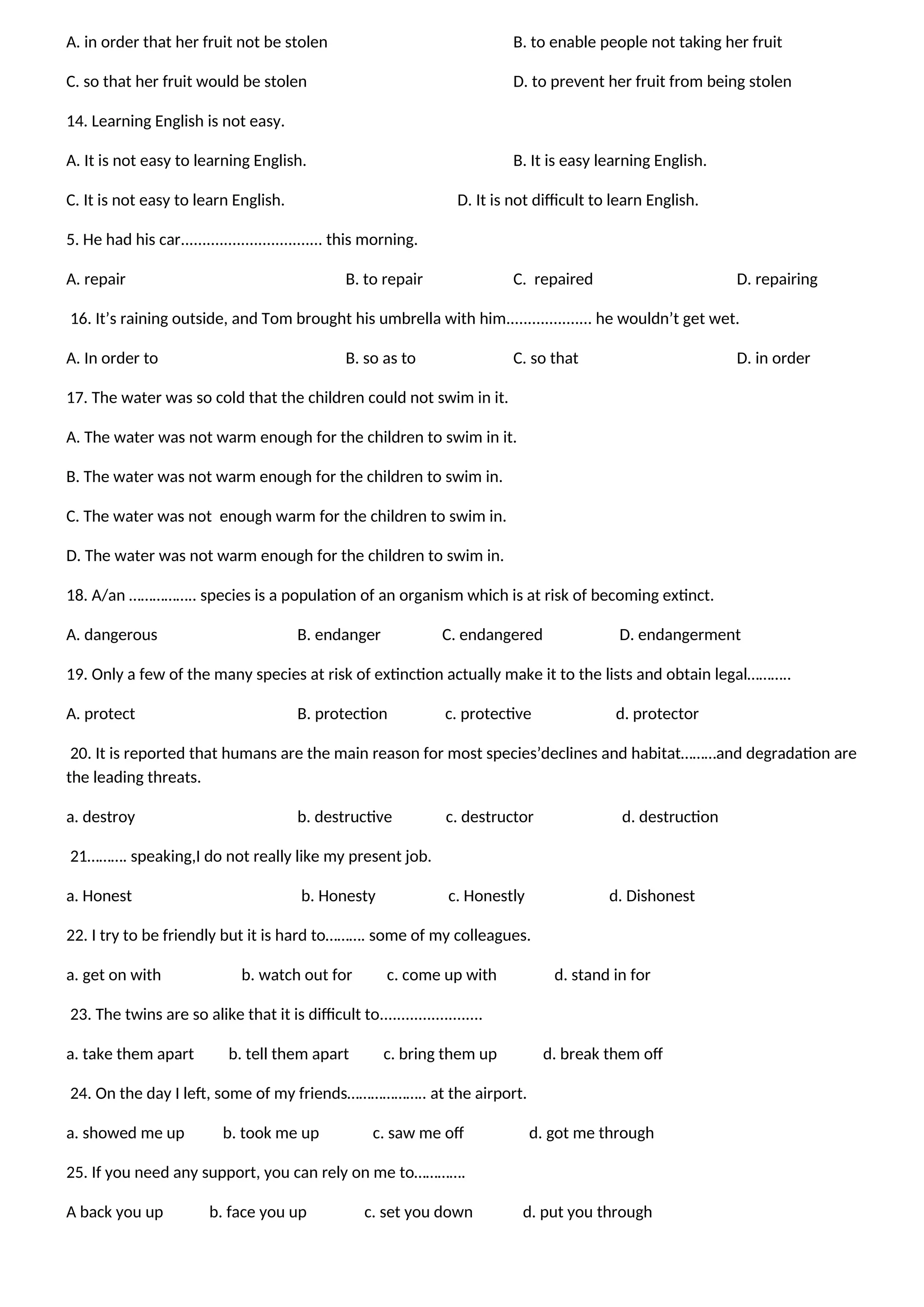 A. in order that her fruit not be stolen B. to enable people not taking her fruit
C. so that her fruit would be stolen D. to prevent her fruit from being stolen
14. Learning English is not easy.
A. It is not easy to learning English. B. It is easy learning English.
C. It is not easy to learn English. D. It is not difficult to learn English.
5. He had his car................................. this morning.
A. repair B. to repair C. repaired D. repairing
16. It’s raining outside, and Tom brought his umbrella with him.................... he wouldn’t get wet.
A. In order to B. so as to C. so that D. in order
17. The water was so cold that the children could not swim in it.
A. The water was not warm enough for the children to swim in it.
B. The water was not warm enough for the children to swim in.
C. The water was not enough warm for the children to swim in.
D. The water was not warm enough for the children to swim in.
18. A/an …………….. species is a population of an organism which is at risk of becoming extinct.
A. dangerous B. endanger C. endangered D. endangerment
19. Only a few of the many species at risk of extinction actually make it to the lists and obtain legal………..
A. protect B. protection c. protective d. protector
20. It is reported that humans are the main reason for most species’declines and habitat………and degradation are
the leading threats.
a. destroy b. destructive c. destructor d. destruction
21………. speaking,I do not really like my present job.
a. Honest b. Honesty c. Honestly d. Dishonest
22. I try to be friendly but it is hard to………. some of my colleagues.
a. get on with b. watch out for c. come up with d. stand in for
23. The twins are so alike that it is difficult to........................
a. take them apart b. tell them apart c. bring them up d. break them off
24. On the day I left, some of my friends……………….. at the airport.
a. showed me up b. took me up c. saw me off d. got me through
25. If you need any support, you can rely on me to………….
A back you up b. face you up c. set you down d. put you through
 