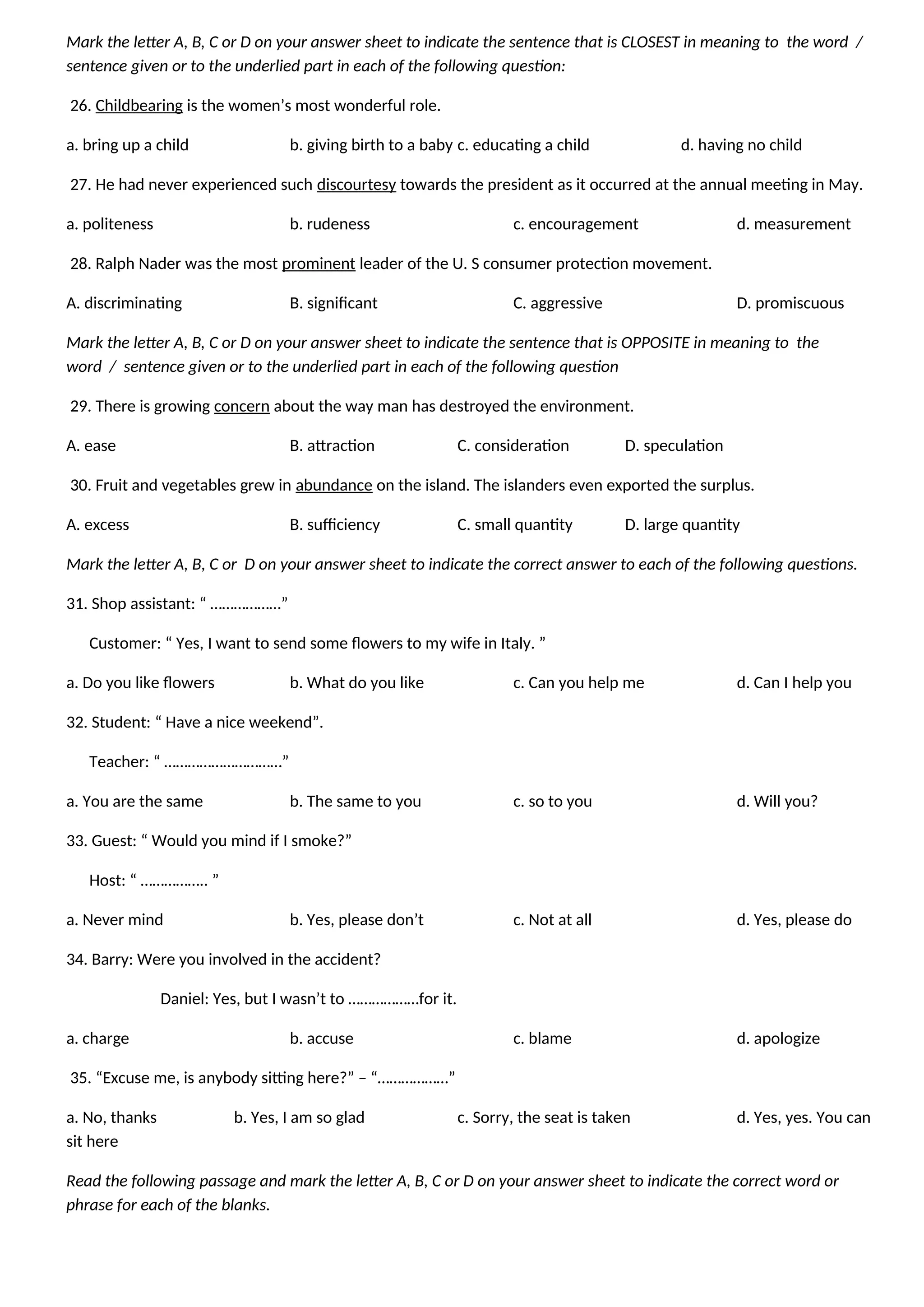 Mark the letter A, B, C or D on your answer sheet to indicate the sentence that is CLOSEST in meaning to the word /
sentence given or to the underlied part in each of the following question:
26. Childbearing is the women’s most wonderful role.
a. bring up a child b. giving birth to a baby c. educating a child d. having no child
27. He had never experienced such discourtesy towards the president as it occurred at the annual meeting in May.
a. politeness b. rudeness c. encouragement d. measurement
28. Ralph Nader was the most prominent leader of the U. S consumer protection movement.
A. discriminating B. significant C. aggressive D. promiscuous
Mark the letter A, B, C or D on your answer sheet to indicate the sentence that is OPPOSITE in meaning to the
word / sentence given or to the underlied part in each of the following question
29. There is growing concern about the way man has destroyed the environment.
A. ease B. attraction C. consideration D. speculation
30. Fruit and vegetables grew in abundance on the island. The islanders even exported the surplus.
A. excess B. sufficiency C. small quantity D. large quantity
Mark the letter A, B, C or D on your answer sheet to indicate the correct answer to each of the following questions.
31. Shop assistant: “ ………………”
Customer: “ Yes, I want to send some flowers to my wife in Italy. ”
a. Do you like flowers b. What do you like c. Can you help me d. Can I help you
32. Student: “ Have a nice weekend”.
Teacher: “ …………………………”
a. You are the same b. The same to you c. so to you d. Will you?
33. Guest: “ Would you mind if I smoke?”
Host: “ …………….. ”
a. Never mind b. Yes, please don’t c. Not at all d. Yes, please do
34. Barry: Were you involved in the accident?
Daniel: Yes, but I wasn’t to ………………for it.
a. charge b. accuse c. blame d. apologize
35. “Excuse me, is anybody sitting here?” – “………………”
a. No, thanks b. Yes, I am so glad c. Sorry, the seat is taken d. Yes, yes. You can
sit here
Read the following passage and mark the letter A, B, C or D on your answer sheet to indicate the correct word or
phrase for each of the blanks.
 
