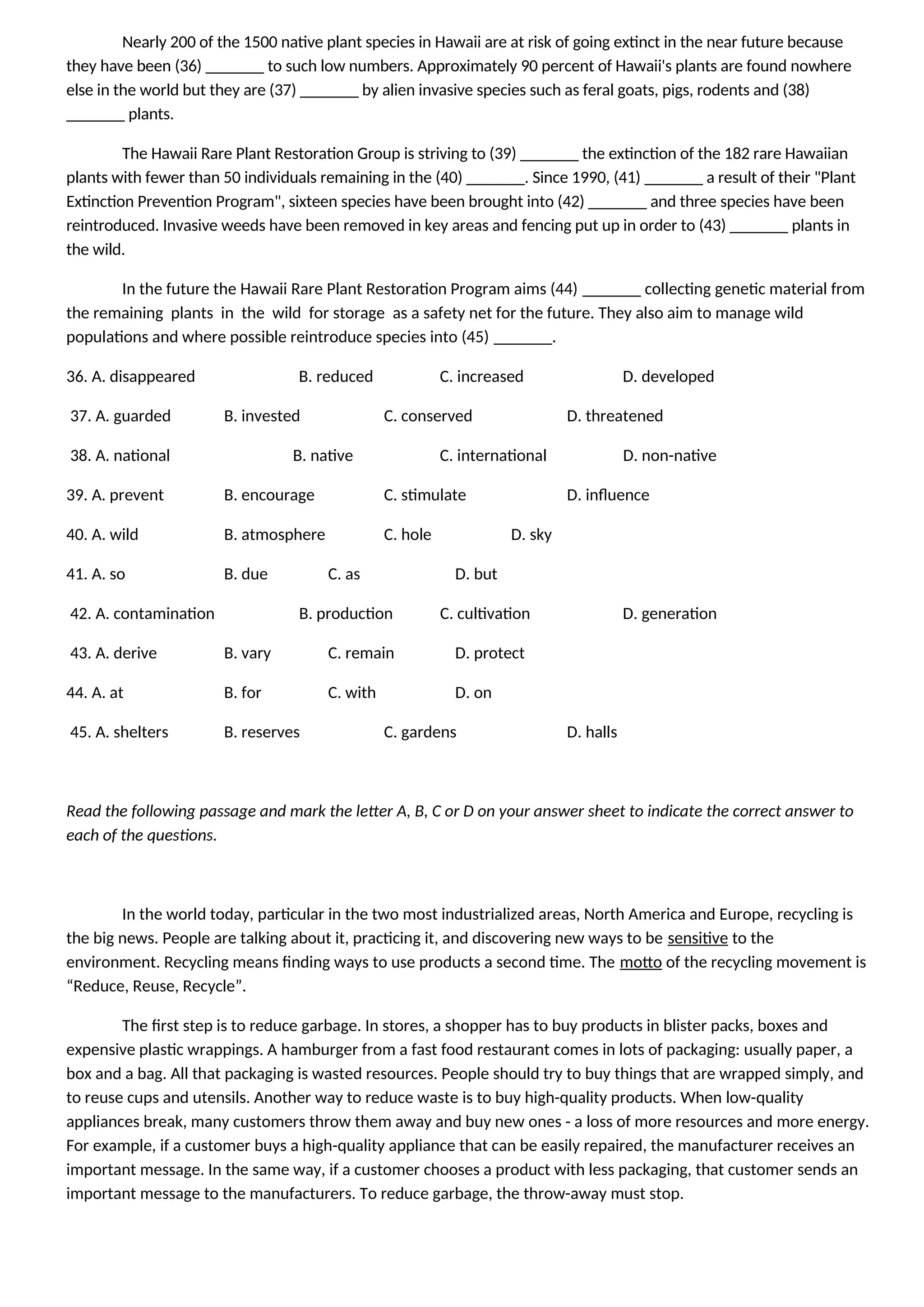 Nearly 200 of the 1500 native plant species in Hawaii are at risk of going extinct in the near future because
they have been (36) _______ to such low numbers. Approximately 90 percent of Hawaii's plants are found nowhere
else in the world but they are (37) _______ by alien invasive species such as feral goats, pigs, rodents and (38)
_______ plants.
The Hawaii Rare Plant Restoration Group is striving to (39) _______ the extinction of the 182 rare Hawaiian
plants with fewer than 50 individuals remaining in the (40) _______. Since 1990, (41) _______ a result of their "Plant
Extinction Prevention Program", sixteen species have been brought into (42) _______ and three species have been
reintroduced. Invasive weeds have been removed in key areas and fencing put up in order to (43) _______ plants in
the wild.
In the future the Hawaii Rare Plant Restoration Program aims (44) _______ collecting genetic material from
the remaining plants in the wild for storage as a safety net for the future. They also aim to manage wild
populations and where possible reintroduce species into (45) _______.
36. A. disappeared B. reduced C. increased D. developed
37. A. guarded B. invested C. conserved D. threatened
38. A. national B. native C. international D. non-native
39. A. prevent B. encourage C. stimulate D. influence
40. A. wild B. atmosphere C. hole D. sky
41. A. so B. due C. as D. but
42. A. contamination B. production C. cultivation D. generation
43. A. derive B. vary C. remain D. protect
44. A. at B. for C. with D. on
45. A. shelters B. reserves C. gardens D. halls
Read the following passage and mark the letter A, B, C or D on your answer sheet to indicate the correct answer to
each of the questions.
In the world today, particular in the two most industrialized areas, North America and Europe, recycling is
the big news. People are talking about it, practicing it, and discovering new ways to be sensitive to the
environment. Recycling means finding ways to use products a second time. The motto of the recycling movement is
“Reduce, Reuse, Recycle”.
The first step is to reduce garbage. In stores, a shopper has to buy products in blister packs, boxes and
expensive plastic wrappings. A hamburger from a fast food restaurant comes in lots of packaging: usually paper, a
box and a bag. All that packaging is wasted resources. People should try to buy things that are wrapped simply, and
to reuse cups and utensils. Another way to reduce waste is to buy high-quality products. When low-quality
appliances break, many customers throw them away and buy new ones - a loss of more resources and more energy.
For example, if a customer buys a high-quality appliance that can be easily repaired, the manufacturer receives an
important message. In the same way, if a customer chooses a product with less packaging, that customer sends an
important message to the manufacturers. To reduce garbage, the throw-away must stop.
 