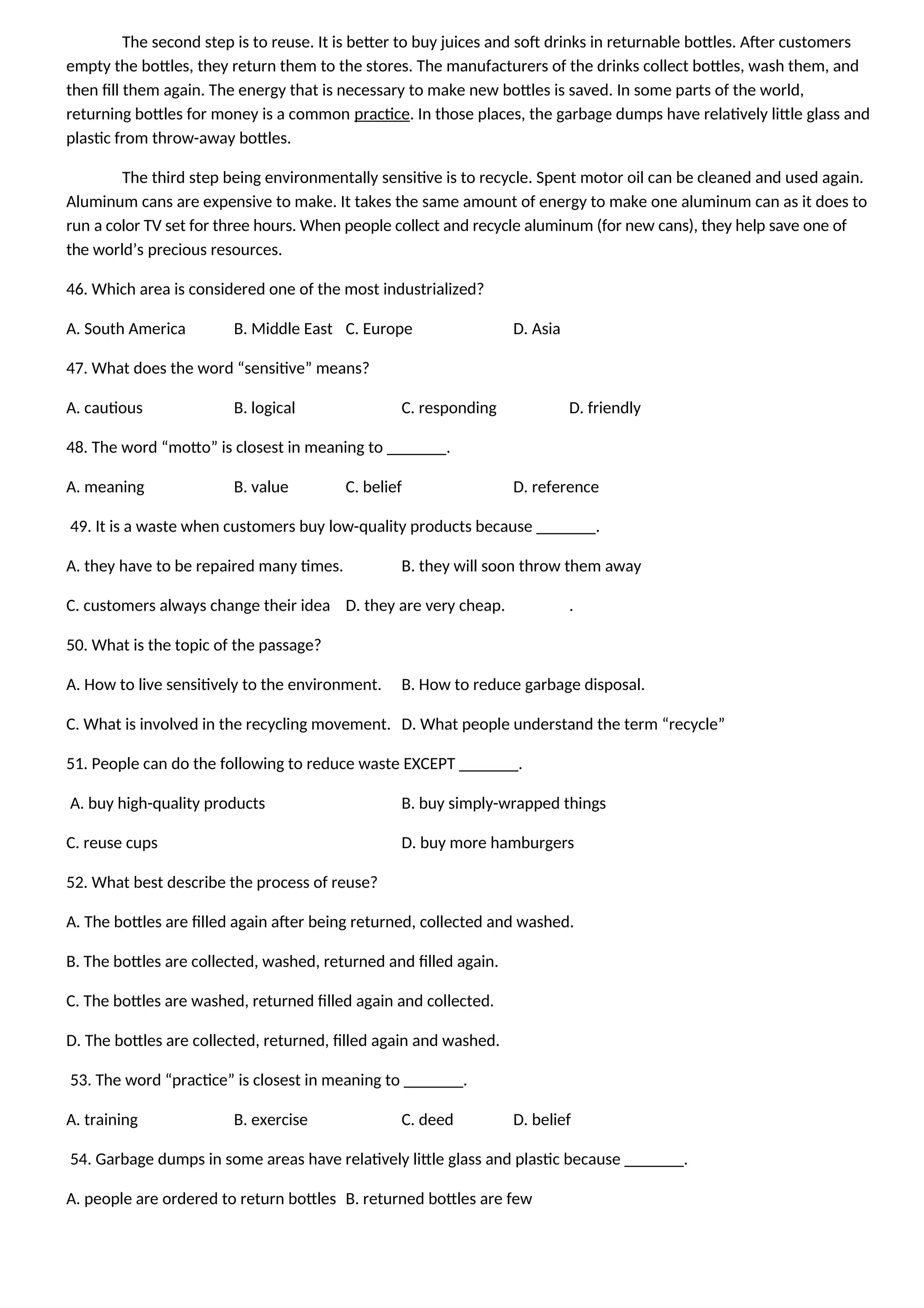 The second step is to reuse. It is better to buy juices and soft drinks in returnable bottles. After customers
empty the bottles, they return them to the stores. The manufacturers of the drinks collect bottles, wash them, and
then fill them again. The energy that is necessary to make new bottles is saved. In some parts of the world,
returning bottles for money is a common practice. In those places, the garbage dumps have relatively little glass and
plastic from throw-away bottles.
The third step being environmentally sensitive is to recycle. Spent motor oil can be cleaned and used again.
Aluminum cans are expensive to make. It takes the same amount of energy to make one aluminum can as it does to
run a color TV set for three hours. When people collect and recycle aluminum (for new cans), they help save one of
the world’s precious resources.
46. Which area is considered one of the most industrialized?
A. South America B. Middle East C. Europe D. Asia
47. What does the word “sensitive” means?
A. cautious B. logical C. responding D. friendly
48. The word “motto” is closest in meaning to _______.
A. meaning B. value C. belief D. reference
49. It is a waste when customers buy low-quality products because _______.
A. they have to be repaired many times. B. they will soon throw them away
C. customers always change their idea D. they are very cheap. .
50. What is the topic of the passage?
A. How to live sensitively to the environment. B. How to reduce garbage disposal.
C. What is involved in the recycling movement. D. What people understand the term “recycle”
51. People can do the following to reduce waste EXCEPT _______.
A. buy high-quality products B. buy simply-wrapped things
C. reuse cups D. buy more hamburgers
52. What best describe the process of reuse?
A. The bottles are filled again after being returned, collected and washed.
B. The bottles are collected, washed, returned and filled again.
C. The bottles are washed, returned filled again and collected.
D. The bottles are collected, returned, filled again and washed.
53. The word “practice” is closest in meaning to _______.
A. training B. exercise C. deed D. belief
54. Garbage dumps in some areas have relatively little glass and plastic because _______.
A. people are ordered to return bottles B. returned bottles are few
 