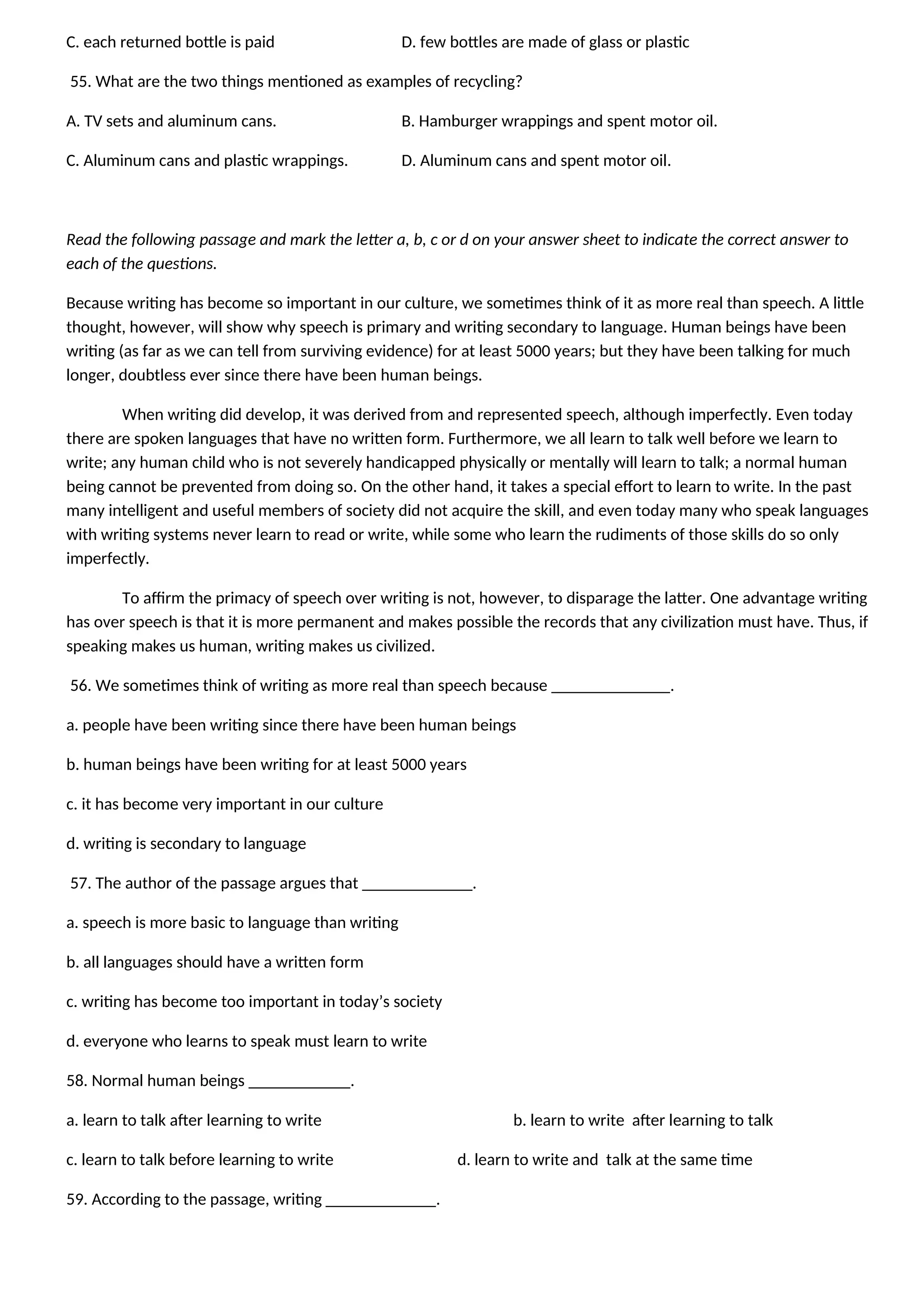 C. each returned bottle is paid D. few bottles are made of glass or plastic
55. What are the two things mentioned as examples of recycling?
A. TV sets and aluminum cans. B. Hamburger wrappings and spent motor oil.
C. Aluminum cans and plastic wrappings. D. Aluminum cans and spent motor oil.
Read the following passage and mark the letter a, b, c or d on your answer sheet to indicate the correct answer to
each of the questions.
Because writing has become so important in our culture, we sometimes think of it as more real than speech. A little
thought, however, will show why speech is primary and writing secondary to language. Human beings have been
writing (as far as we can tell from surviving evidence) for at least 5000 years; but they have been talking for much
longer, doubtless ever since there have been human beings.
When writing did develop, it was derived from and represented speech, although imperfectly. Even today
there are spoken languages that have no written form. Furthermore, we all learn to talk well before we learn to
write; any human child who is not severely handicapped physically or mentally will learn to talk; a normal human
being cannot be prevented from doing so. On the other hand, it takes a special effort to learn to write. In the past
many intelligent and useful members of society did not acquire the skill, and even today many who speak languages
with writing systems never learn to read or write, while some who learn the rudiments of those skills do so only
imperfectly.
To affirm the primacy of speech over writing is not, however, to disparage the latter. One advantage writing
has over speech is that it is more permanent and makes possible the records that any civilization must have. Thus, if
speaking makes us human, writing makes us civilized.
56. We sometimes think of writing as more real than speech because ______________.
a. people have been writing since there have been human beings
b. human beings have been writing for at least 5000 years
c. it has become very important in our culture
d. writing is secondary to language
57. The author of the passage argues that _____________.
a. speech is more basic to language than writing
b. all languages should have a written form
c. writing has become too important in today’s society
d. everyone who learns to speak must learn to write
58. Normal human beings ____________.
a. learn to talk after learning to write b. learn to write after learning to talk
c. learn to talk before learning to write d. learn to write and talk at the same time
59. According to the passage, writing _____________.
 