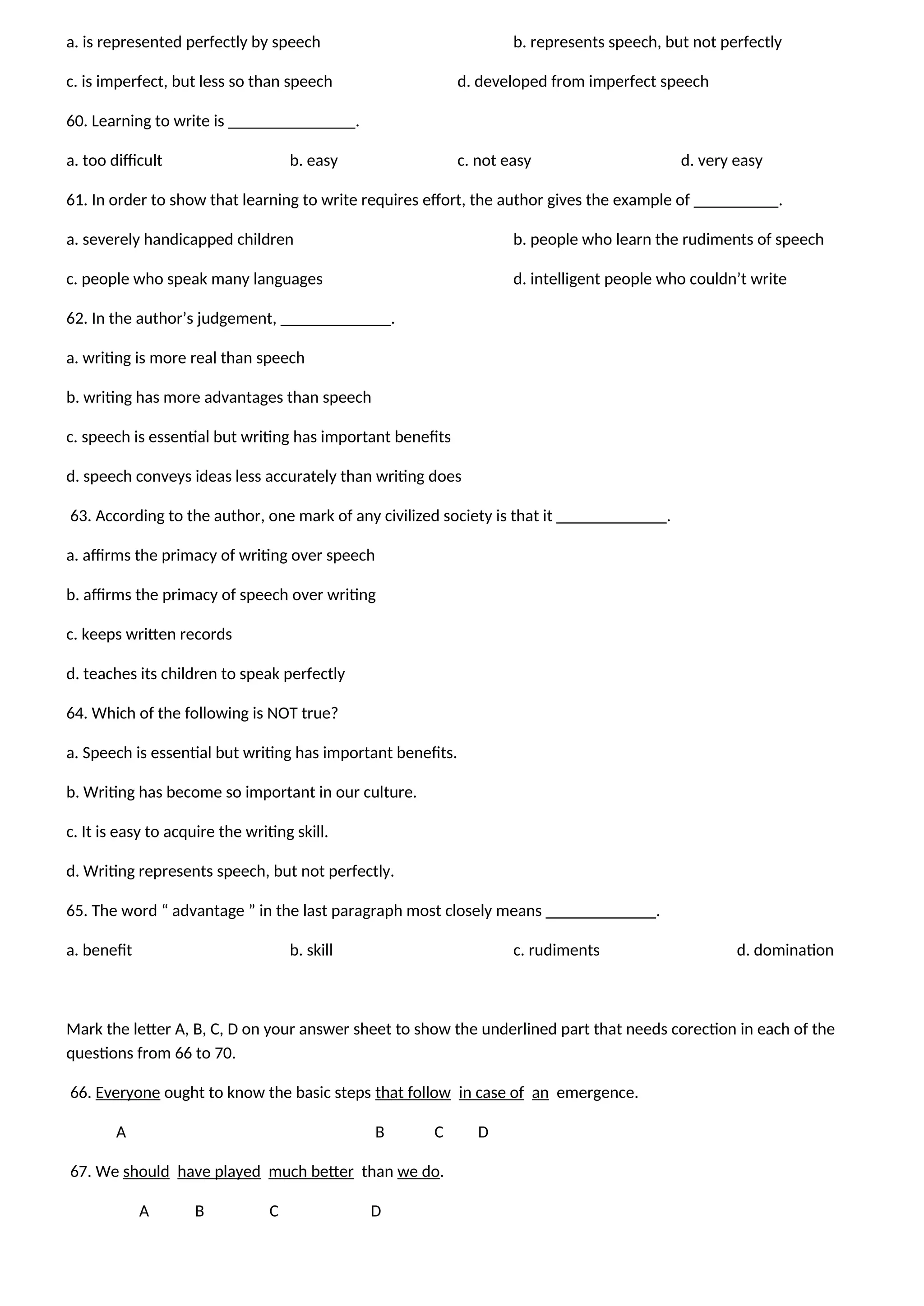 a. is represented perfectly by speech b. represents speech, but not perfectly
c. is imperfect, but less so than speech d. developed from imperfect speech
60. Learning to write is _______________.
a. too difficult b. easy c. not easy d. very easy
61. In order to show that learning to write requires effort, the author gives the example of __________.
a. severely handicapped children b. people who learn the rudiments of speech
c. people who speak many languages d. intelligent people who couldn’t write
62. In the author’s judgement, _____________.
a. writing is more real than speech
b. writing has more advantages than speech
c. speech is essential but writing has important benefits
d. speech conveys ideas less accurately than writing does
63. According to the author, one mark of any civilized society is that it _____________.
a. affirms the primacy of writing over speech
b. affirms the primacy of speech over writing
c. keeps written records
d. teaches its children to speak perfectly
64. Which of the following is NOT true?
a. Speech is essential but writing has important benefits.
b. Writing has become so important in our culture.
c. It is easy to acquire the writing skill.
d. Writing represents speech, but not perfectly.
65. The word “ advantage ” in the last paragraph most closely means _____________.
a. benefit b. skill c. rudiments d. domination
Mark the letter A, B, C, D on your answer sheet to show the underlined part that needs corection in each of the
questions from 66 to 70.
66. Everyone ought to know the basic steps that follow in case of an emergence.
A B C D
67. We should have played much better than we do.
A B C D
 