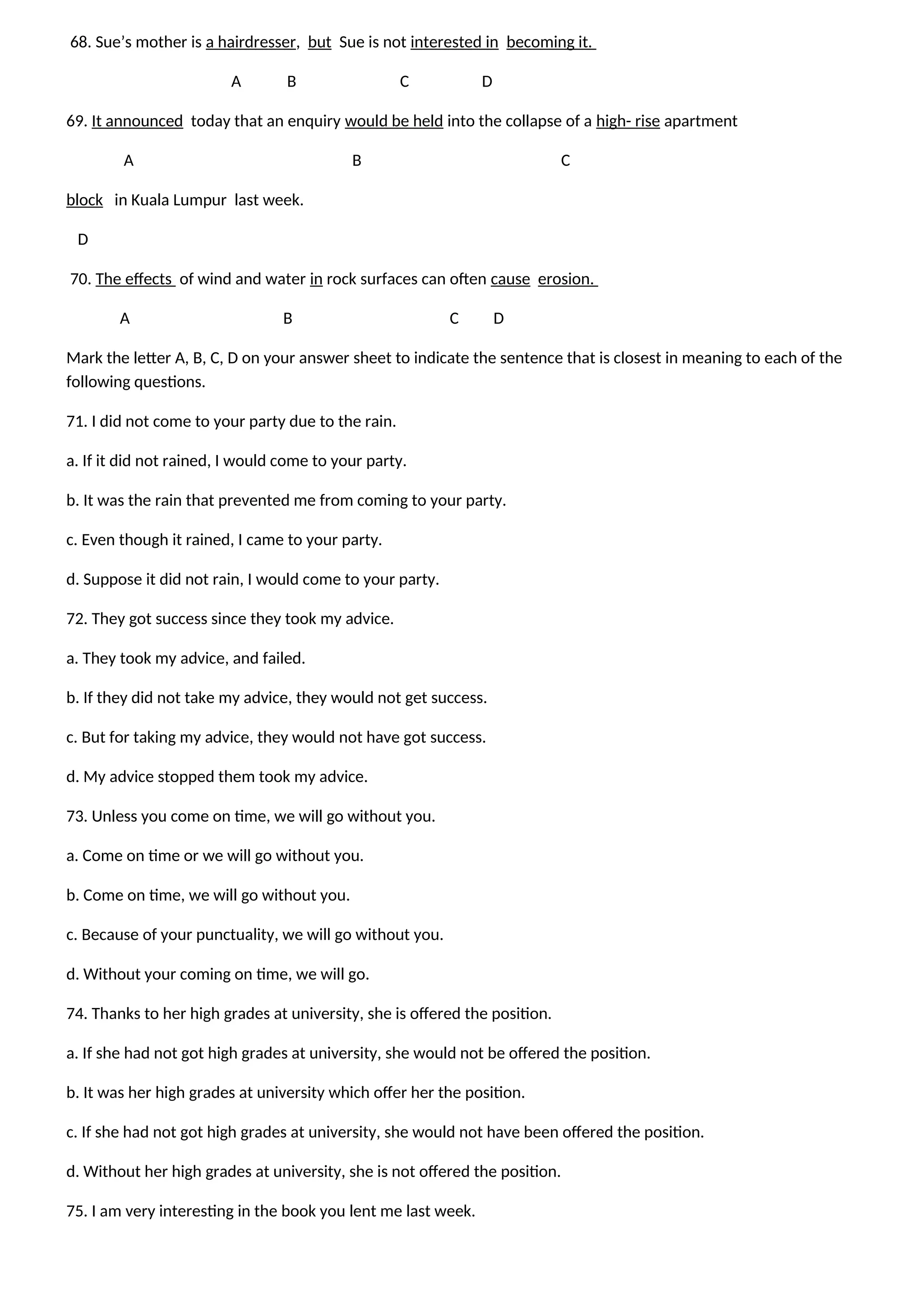 68. Sue’s mother is a hairdresser, but Sue is not interested in becoming it.
A B C D
69. It announced today that an enquiry would be held into the collapse of a high- rise apartment
A B C
block in Kuala Lumpur last week.
D
70. The effects of wind and water in rock surfaces can often cause erosion.
A B C D
Mark the letter A, B, C, D on your answer sheet to indicate the sentence that is closest in meaning to each of the
following questions.
71. I did not come to your party due to the rain.
a. If it did not rained, I would come to your party.
b. It was the rain that prevented me from coming to your party.
c. Even though it rained, I came to your party.
d. Suppose it did not rain, I would come to your party.
72. They got success since they took my advice.
a. They took my advice, and failed.
b. If they did not take my advice, they would not get success.
c. But for taking my advice, they would not have got success.
d. My advice stopped them took my advice.
73. Unless you come on time, we will go without you.
a. Come on time or we will go without you.
b. Come on time, we will go without you.
c. Because of your punctuality, we will go without you.
d. Without your coming on time, we will go.
74. Thanks to her high grades at university, she is offered the position.
a. If she had not got high grades at university, she would not be offered the position.
b. It was her high grades at university which offer her the position.
c. If she had not got high grades at university, she would not have been offered the position.
d. Without her high grades at university, she is not offered the position.
75. I am very interesting in the book you lent me last week.
 