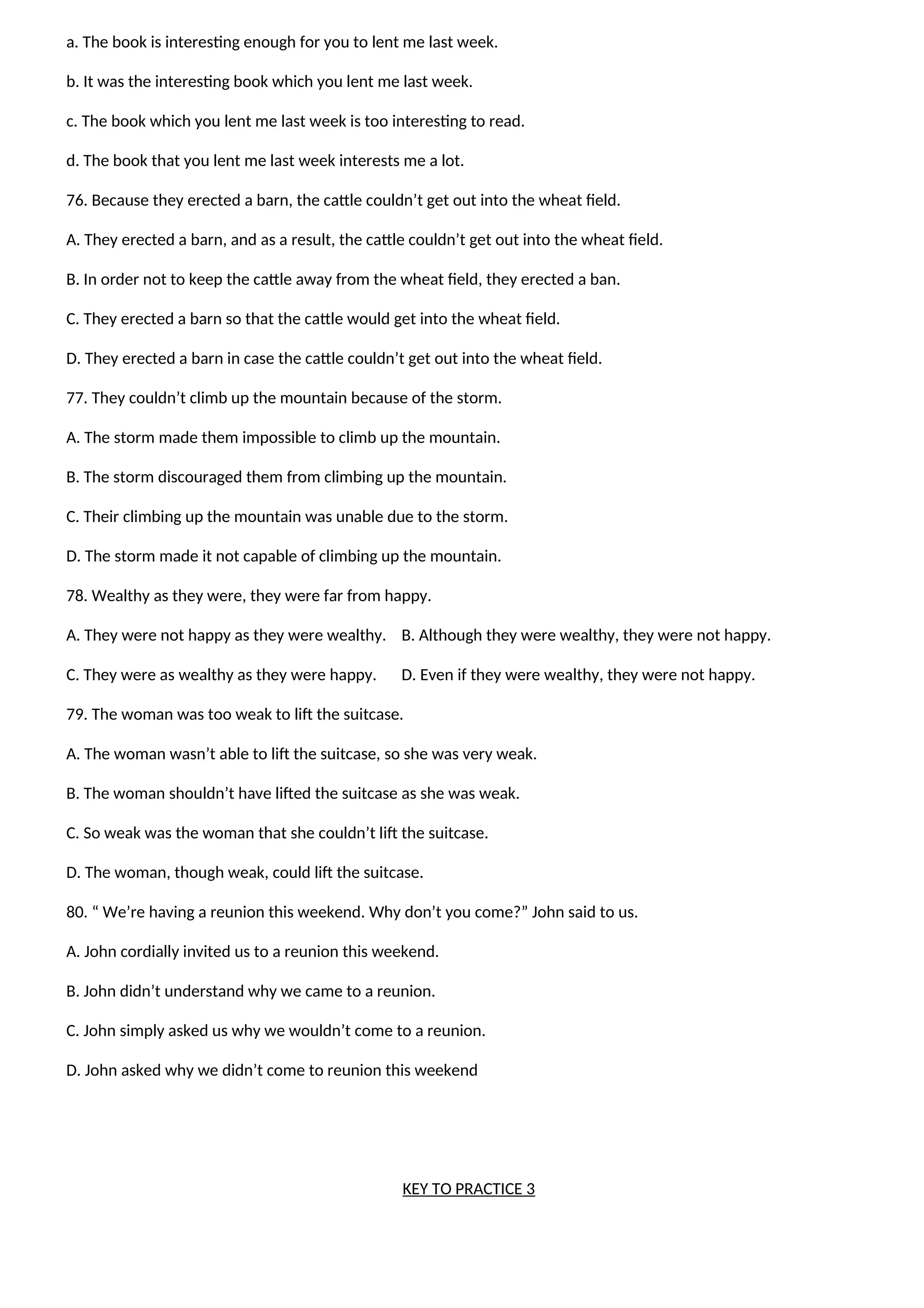 a. The book is interesting enough for you to lent me last week.
b. It was the interesting book which you lent me last week.
c. The book which you lent me last week is too interesting to read.
d. The book that you lent me last week interests me a lot.
76. Because they erected a barn, the cattle couldn’t get out into the wheat field.
A. They erected a barn, and as a result, the cattle couldn’t get out into the wheat field.
B. In order not to keep the cattle away from the wheat field, they erected a ban.
C. They erected a barn so that the cattle would get into the wheat field.
D. They erected a barn in case the cattle couldn’t get out into the wheat field.
77. They couldn’t climb up the mountain because of the storm.
A. The storm made them impossible to climb up the mountain.
B. The storm discouraged them from climbing up the mountain.
C. Their climbing up the mountain was unable due to the storm.
D. The storm made it not capable of climbing up the mountain.
78. Wealthy as they were, they were far from happy.
A. They were not happy as they were wealthy. B. Although they were wealthy, they were not happy.
C. They were as wealthy as they were happy. D. Even if they were wealthy, they were not happy.
79. The woman was too weak to lift the suitcase.
A. The woman wasn’t able to lift the suitcase, so she was very weak.
B. The woman shouldn’t have lifted the suitcase as she was weak.
C. So weak was the woman that she couldn’t lift the suitcase.
D. The woman, though weak, could lift the suitcase.
80. “ We’re having a reunion this weekend. Why don’t you come?” John said to us.
A. John cordially invited us to a reunion this weekend.
B. John didn’t understand why we came to a reunion.
C. John simply asked us why we wouldn’t come to a reunion.
D. John asked why we didn’t come to reunion this weekend
KEY TO PRACTICE 3
 