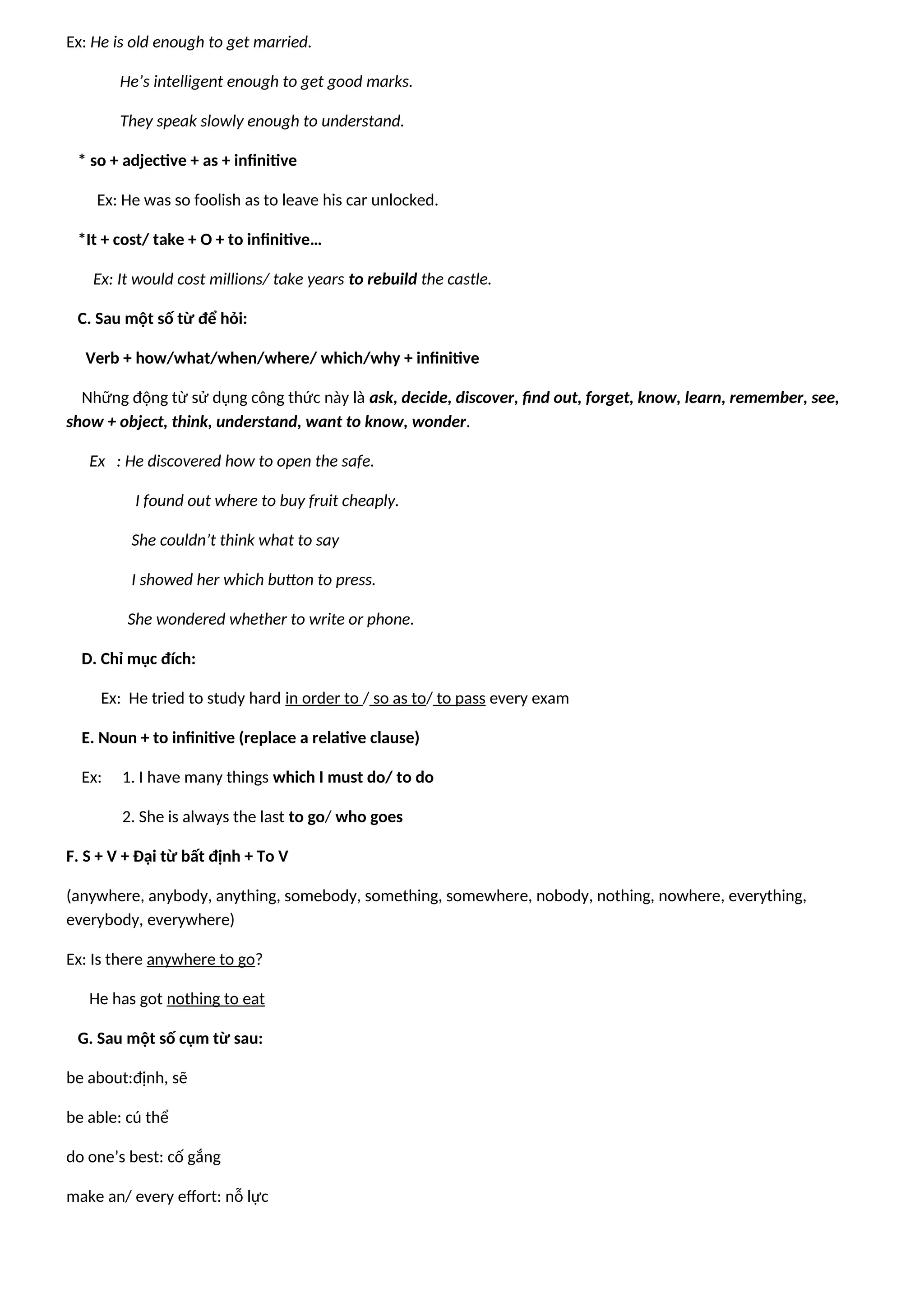 Ex: He is old enough to get married.
He’s intelligent enough to get good marks.
They speak slowly enough to understand.
* so + adjective + as + infinitive
Ex: He was so foolish as to leave his car unlocked.
*It + cost/ take + O + to infinitive…
Ex: It would cost millions/ take years to rebuild the castle.
C. Sau một số từ để hỏi:
Verb + how/what/when/where/ which/why + infinitive
Những động từ sử dụng công thức này là ask, decide, discover, find out, forget, know, learn, remember, see,
show + object, think, understand, want to know, wonder.
Ex : He discovered how to open the safe.
I found out where to buy fruit cheaply.
She couldn’t think what to say
I showed her which button to press.
She wondered whether to write or phone.
D. Chỉ mục đích:
Ex: He tried to study hard in order to / so as to/ to pass every exam
E. Noun + to infinitive (replace a relative clause)
Ex: 1. I have many things which I must do/ to do
2. She is always the last to go/ who goes
F. S + V + Đại từ bất định + To V
(anywhere, anybody, anything, somebody, something, somewhere, nobody, nothing, nowhere, everything,
everybody, everywhere)
Ex: Is there anywhere to go?
He has got nothing to eat
G. Sau một số cụm từ sau:
be about:định, sẽ
be able: cú thể
do one’s best: cố gắng
make an/ every effort: nỗ lực
 