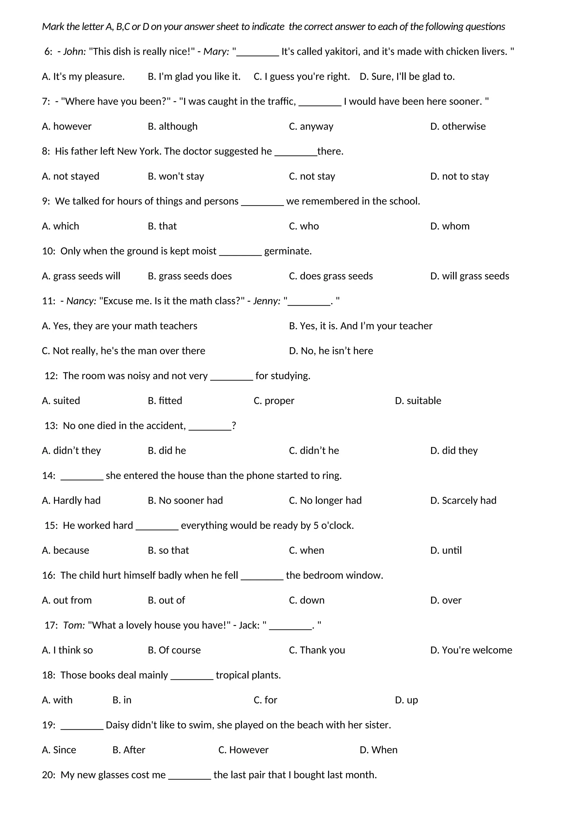 Mark the letter A, B,C or D on your answer sheet to indicate the correct answer to each of the following questions
6: - John: "This dish is really nice!" - Mary: "________ It's called yakitori, and it's made with chicken livers. "
A. It's my pleasure. B. I'm glad you like it. C. I guess you're right. D. Sure, I'll be glad to.
7: - "Where have you been?" - "I was caught in the traffic, ________ I would have been here sooner. "
A. however B. although C. anyway D. otherwise
8: His father left New York. The doctor suggested he ________there.
A. not stayed B. won't stay C. not stay D. not to stay
9: We talked for hours of things and persons ________ we remembered in the school.
A. which B. that C. who D. whom
10: Only when the ground is kept moist ________ germinate.
A. grass seeds will B. grass seeds does C. does grass seeds D. will grass seeds
11: - Nancy: "Excuse me. Is it the math class?" - Jenny: "________. "
A. Yes, they are your math teachers B. Yes, it is. And I’m your teacher
C. Not really, he's the man over there D. No, he isn’t here
12: The room was noisy and not very ________ for studying.
A. suited B. fitted C. proper D. suitable
13: No one died in the accident, ________?
A. didn’t they B. did he C. didn’t he D. did they
14: ________ she entered the house than the phone started to ring.
A. Hardly had B. No sooner had C. No longer had D. Scarcely had
15: He worked hard ________ everything would be ready by 5 o'clock.
A. because B. so that C. when D. until
16: The child hurt himself badly when he fell ________ the bedroom window.
A. out from B. out of C. down D. over
17: Tom: "What a lovely house you have!" - Jack: " ________. "
A. I think so B. Of course C. Thank you D. You're welcome
18: Those books deal mainly ________ tropical plants.
A. with B. in C. for D. up
19: ________ Daisy didn't like to swim, she played on the beach with her sister.
A. Since B. After C. However D. When
20: My new glasses cost me ________ the last pair that I bought last month.
 