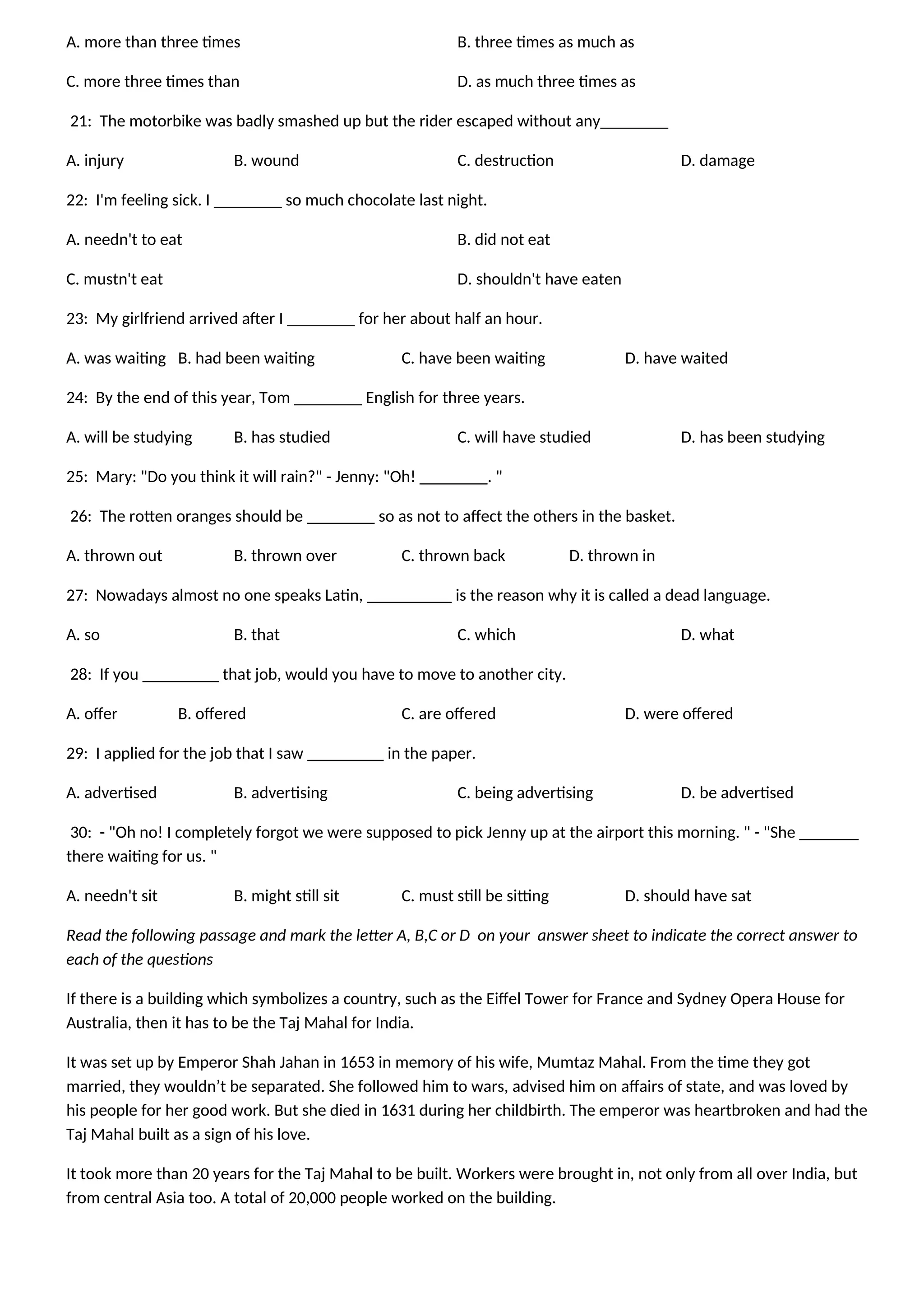 A. more than three times B. three times as much as
C. more three times than D. as much three times as
21: The motorbike was badly smashed up but the rider escaped without any________
A. injury B. wound C. destruction D. damage
22: I'm feeling sick. I ________ so much chocolate last night.
A. needn't to eat B. did not eat
C. mustn't eat D. shouldn't have eaten
23: My girlfriend arrived after I ________ for her about half an hour.
A. was waiting B. had been waiting C. have been waiting D. have waited
24: By the end of this year, Tom ________ English for three years.
A. will be studying B. has studied C. will have studied D. has been studying
25: Mary: "Do you think it will rain?" - Jenny: "Oh! ________. "
26: The rotten oranges should be ________ so as not to affect the others in the basket.
A. thrown out B. thrown over C. thrown back D. thrown in
27: Nowadays almost no one speaks Latin, __________ is the reason why it is called a dead language.
A. so B. that C. which D. what
28: If you _________ that job, would you have to move to another city.
A. offer B. offered C. are offered D. were offered
29: I applied for the job that I saw _________ in the paper.
A. advertised B. advertising C. being advertising D. be advertised
30: - "Oh no! I completely forgot we were supposed to pick Jenny up at the airport this morning. " - "She _______
there waiting for us. "
A. needn't sit B. might still sit C. must still be sitting D. should have sat
Read the following passage and mark the letter A, B,C or D on your answer sheet to indicate the correct answer to
each of the questions
If there is a building which symbolizes a country, such as the Eiffel Tower for France and Sydney Opera House for
Australia, then it has to be the Taj Mahal for India.
It was set up by Emperor Shah Jahan in 1653 in memory of his wife, Mumtaz Mahal. From the time they got
married, they wouldn’t be separated. She followed him to wars, advised him on affairs of state, and was loved by
his people for her good work. But she died in 1631 during her childbirth. The emperor was heartbroken and had the
Taj Mahal built as a sign of his love.
It took more than 20 years for the Taj Mahal to be built. Workers were brought in, not only from all over India, but
from central Asia too. A total of 20,000 people worked on the building.
 