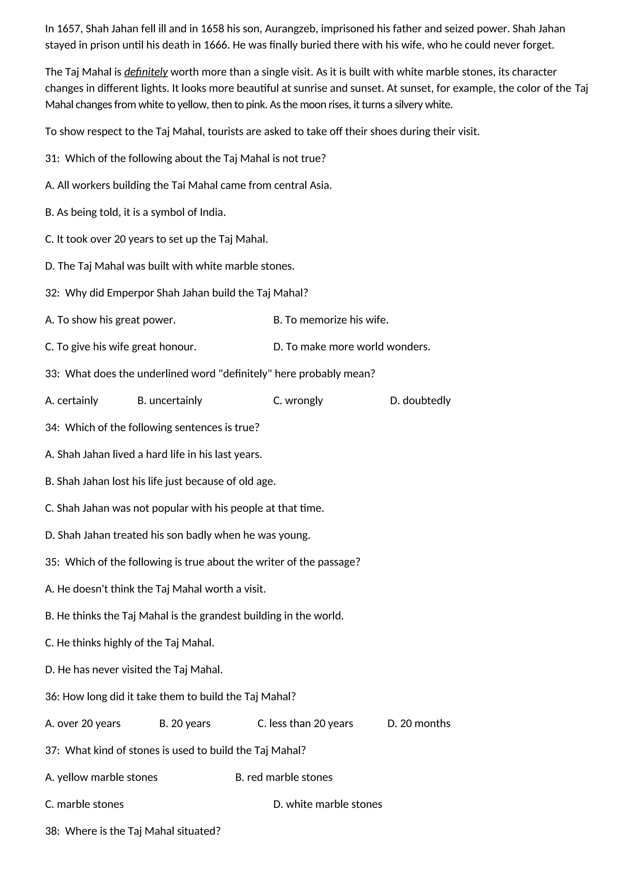 In 1657, Shah Jahan fell ill and in 1658 his son, Aurangzeb, imprisoned his father and seized power. Shah Jahan
stayed in prison until his death in 1666. He was finally buried there with his wife, who he could never forget.
The Taj Mahal is definitely worth more than a single visit. As it is built with white marble stones, its character
changes in different lights. It looks more beautiful at sunrise and sunset. At sunset, for example, the color of the Taj
Mahal changes from white to yellow, then to pink. As the moon rises, it turns a silvery white.
To show respect to the Taj Mahal, tourists are asked to take off their shoes during their visit.
31: Which of the following about the Taj Mahal is not true?
A. All workers building the Tai Mahal came from central Asia.
B. As being told, it is a symbol of India.
C. It took over 20 years to set up the Taj Mahal.
D. The Taj Mahal was built with white marble stones.
32: Why did Emperpor Shah Jahan build the Taj Mahal?
A. To show his great power. B. To memorize his wife.
C. To give his wife great honour. D. To make more world wonders.
33: What does the underlined word "definitely" here probably mean?
A. certainly B. uncertainly C. wrongly D. doubtedly
34: Which of the following sentences is true?
A. Shah Jahan lived a hard life in his last years.
B. Shah Jahan lost his life just because of old age.
C. Shah Jahan was not popular with his people at that time.
D. Shah Jahan treated his son badly when he was young.
35: Which of the following is true about the writer of the passage?
A. He doesn't think the Taj Mahal worth a visit.
B. He thinks the Taj Mahal is the grandest building in the world.
C. He thinks highly of the Taj Mahal.
D. He has never visited the Taj Mahal.
36: How long did it take them to build the Taj Mahal?
A. over 20 years B. 20 years C. less than 20 years D. 20 months
37: What kind of stones is used to build the Taj Mahal?
A. yellow marble stones B. red marble stones
C. marble stones D. white marble stones
38: Where is the Taj Mahal situated?
 