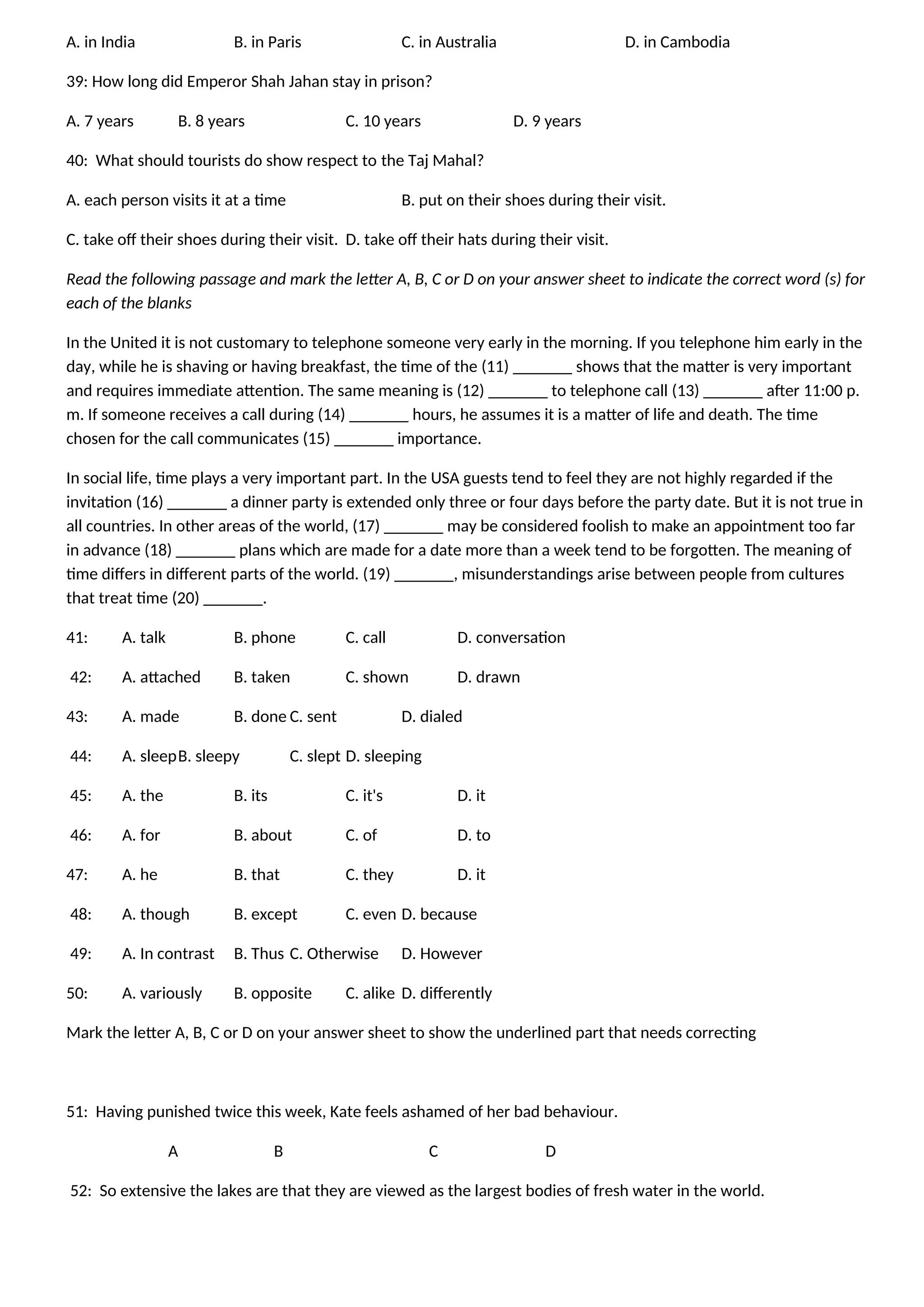 A. in India B. in Paris C. in Australia D. in Cambodia
39: How long did Emperor Shah Jahan stay in prison?
A. 7 years B. 8 years C. 10 years D. 9 years
40: What should tourists do show respect to the Taj Mahal?
A. each person visits it at a time B. put on their shoes during their visit.
C. take off their shoes during their visit. D. take off their hats during their visit.
Read the following passage and mark the letter A, B, C or D on your answer sheet to indicate the correct word (s) for
each of the blanks
In the United it is not customary to telephone someone very early in the morning. If you telephone him early in the
day, while he is shaving or having breakfast, the time of the (11) _______ shows that the matter is very important
and requires immediate attention. The same meaning is (12) _______ to telephone call (13) _______ after 11:00 p.
m. If someone receives a call during (14) _______ hours, he assumes it is a matter of life and death. The time
chosen for the call communicates (15) _______ importance.
In social life, time plays a very important part. In the USA guests tend to feel they are not highly regarded if the
invitation (16) _______ a dinner party is extended only three or four days before the party date. But it is not true in
all countries. In other areas of the world, (17) _______ may be considered foolish to make an appointment too far
in advance (18) _______ plans which are made for a date more than a week tend to be forgotten. The meaning of
time differs in different parts of the world. (19) _______, misunderstandings arise between people from cultures
that treat time (20) _______.
41: A. talk B. phone C. call D. conversation
42: A. attached B. taken C. shown D. drawn
43: A. made B. done C. sent D. dialed
44: A. sleepB. sleepy C. slept D. sleeping
45: A. the B. its C. it's D. it
46: A. for B. about C. of D. to
47: A. he B. that C. they D. it
48: A. though B. except C. even D. because
49: A. In contrast B. Thus C. Otherwise D. However
50: A. variously B. opposite C. alike D. differently
Mark the letter A, B, C or D on your answer sheet to show the underlined part that needs correcting
51: Having punished twice this week, Kate feels ashamed of her bad behaviour.
A B C D
52: So extensive the lakes are that they are viewed as the largest bodies of fresh water in the world.
 