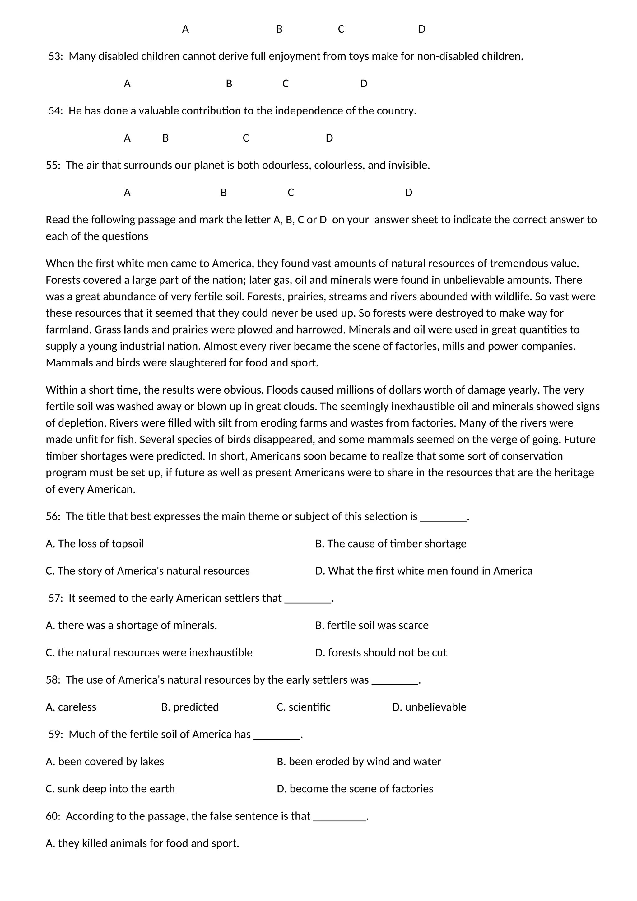 A B C D
53: Many disabled children cannot derive full enjoyment from toys make for non-disabled children.
A B C D
54: He has done a valuable contribution to the independence of the country.
A B C D
55: The air that surrounds our planet is both odourless, colourless, and invisible.
A B C D
Read the following passage and mark the letter A, B, C or D on your answer sheet to indicate the correct answer to
each of the questions
When the first white men came to America, they found vast amounts of natural resources of tremendous value.
Forests covered a large part of the nation; later gas, oil and minerals were found in unbelievable amounts. There
was a great abundance of very fertile soil. Forests, prairies, streams and rivers abounded with wildlife. So vast were
these resources that it seemed that they could never be used up. So forests were destroyed to make way for
farmland. Grass lands and prairies were plowed and harrowed. Minerals and oil were used in great quantities to
supply a young industrial nation. Almost every river became the scene of factories, mills and power companies.
Mammals and birds were slaughtered for food and sport.
Within a short time, the results were obvious. Floods caused millions of dollars worth of damage yearly. The very
fertile soil was washed away or blown up in great clouds. The seemingly inexhaustible oil and minerals showed signs
of depletion. Rivers were filled with silt from eroding farms and wastes from factories. Many of the rivers were
made unfit for fish. Several species of birds disappeared, and some mammals seemed on the verge of going. Future
timber shortages were predicted. In short, Americans soon became to realize that some sort of conservation
program must be set up, if future as well as present Americans were to share in the resources that are the heritage
of every American.
56: The title that best expresses the main theme or subject of this selection is ________.
A. The loss of topsoil B. The cause of timber shortage
C. The story of America's natural resources D. What the first white men found in America
57: It seemed to the early American settlers that ________.
A. there was a shortage of minerals. B. fertile soil was scarce
C. the natural resources were inexhaustible D. forests should not be cut
58: The use of America's natural resources by the early settlers was ________.
A. careless B. predicted C. scientific D. unbelievable
59: Much of the fertile soil of America has ________.
A. been covered by lakes B. been eroded by wind and water
C. sunk deep into the earth D. become the scene of factories
60: According to the passage, the false sentence is that _________.
A. they killed animals for food and sport.
 