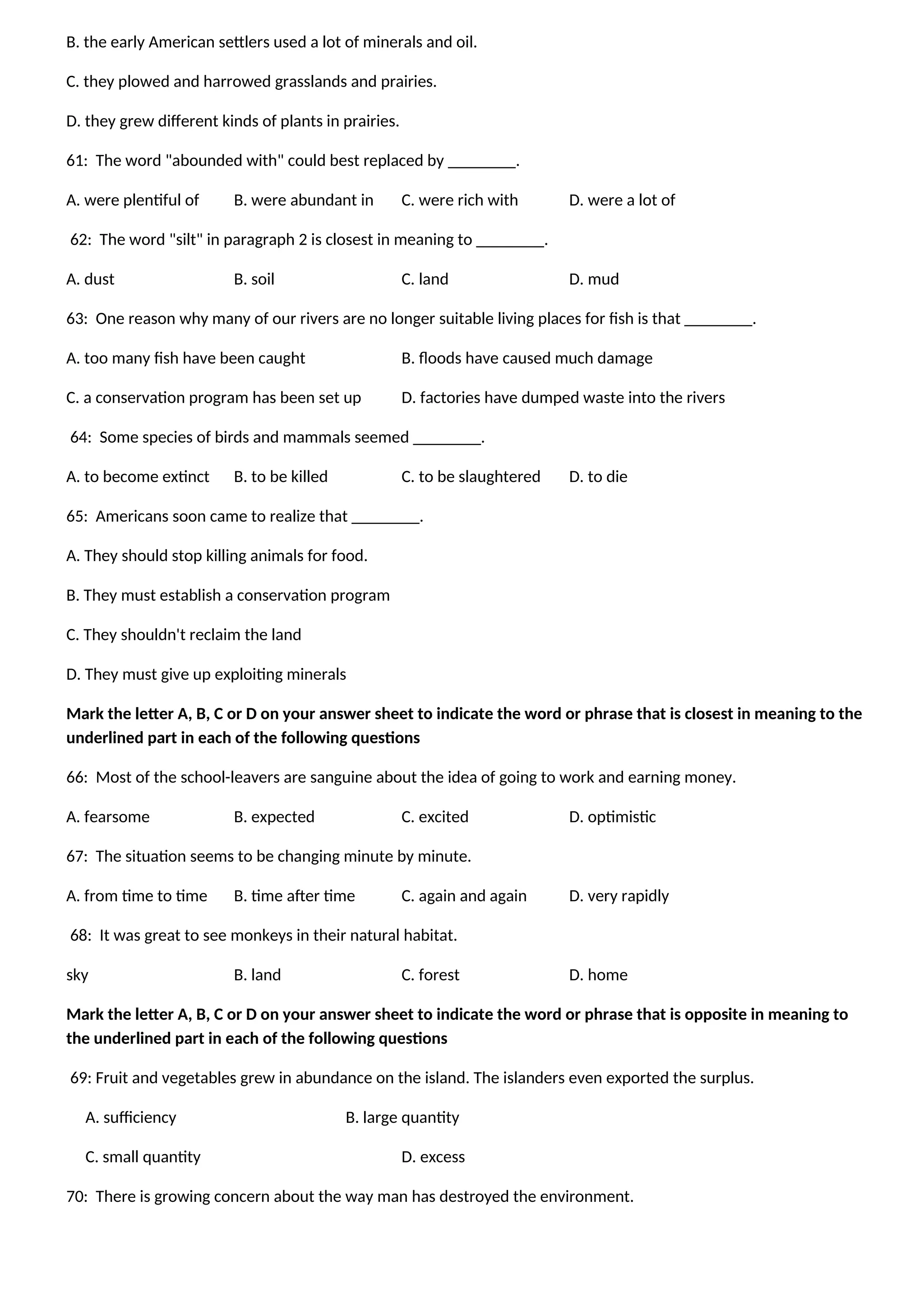 B. the early American settlers used a lot of minerals and oil.
C. they plowed and harrowed grasslands and prairies.
D. they grew different kinds of plants in prairies.
61: The word "abounded with" could best replaced by ________.
A. were plentiful of B. were abundant in C. were rich with D. were a lot of
62: The word "silt" in paragraph 2 is closest in meaning to ________.
A. dust B. soil C. land D. mud
63: One reason why many of our rivers are no longer suitable living places for fish is that ________.
A. too many fish have been caught B. floods have caused much damage
C. a conservation program has been set up D. factories have dumped waste into the rivers
64: Some species of birds and mammals seemed ________.
A. to become extinct B. to be killed C. to be slaughtered D. to die
65: Americans soon came to realize that ________.
A. They should stop killing animals for food.
B. They must establish a conservation program
C. They shouldn't reclaim the land
D. They must give up exploiting minerals
Mark the letter A, B, C or D on your answer sheet to indicate the word or phrase that is closest in meaning to the
underlined part in each of the following questions
66: Most of the school-leavers are sanguine about the idea of going to work and earning money.
A. fearsome B. expected C. excited D. optimistic
67: The situation seems to be changing minute by minute.
A. from time to time B. time after time C. again and again D. very rapidly
68: It was great to see monkeys in their natural habitat.
sky B. land C. forest D. home
Mark the letter A, B, C or D on your answer sheet to indicate the word or phrase that is opposite in meaning to
the underlined part in each of the following questions
69: Fruit and vegetables grew in abundance on the island. The islanders even exported the surplus.
A. sufficiency B. large quantity
C. small quantity D. excess
70: There is growing concern about the way man has destroyed the environment.
 