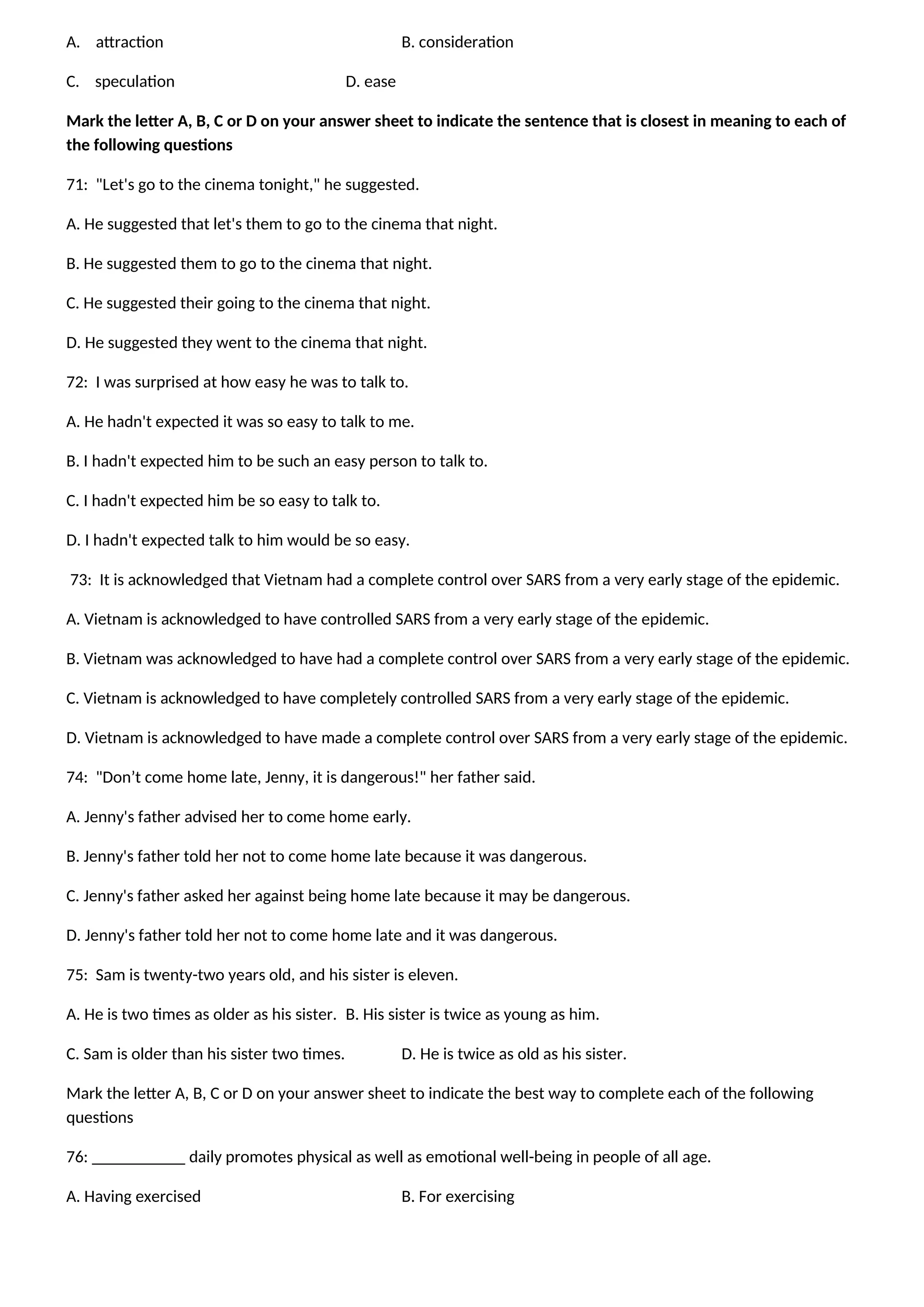 A. attraction B. consideration
C. speculation D. ease
Mark the letter A, B, C or D on your answer sheet to indicate the sentence that is closest in meaning to each of
the following questions
71: "Let's go to the cinema tonight," he suggested.
A. He suggested that let's them to go to the cinema that night.
B. He suggested them to go to the cinema that night.
C. He suggested their going to the cinema that night.
D. He suggested they went to the cinema that night.
72: I was surprised at how easy he was to talk to.
A. He hadn't expected it was so easy to talk to me.
B. I hadn't expected him to be such an easy person to talk to.
C. I hadn't expected him be so easy to talk to.
D. I hadn't expected talk to him would be so easy.
73: It is acknowledged that Vietnam had a complete control over SARS from a very early stage of the epidemic.
A. Vietnam is acknowledged to have controlled SARS from a very early stage of the epidemic.
B. Vietnam was acknowledged to have had a complete control over SARS from a very early stage of the epidemic.
C. Vietnam is acknowledged to have completely controlled SARS from a very early stage of the epidemic.
D. Vietnam is acknowledged to have made a complete control over SARS from a very early stage of the epidemic.
74: "Don’t come home late, Jenny, it is dangerous!" her father said.
A. Jenny's father advised her to come home early.
B. Jenny's father told her not to come home late because it was dangerous.
C. Jenny's father asked her against being home late because it may be dangerous.
D. Jenny's father told her not to come home late and it was dangerous.
75: Sam is twenty-two years old, and his sister is eleven.
A. He is two times as older as his sister. B. His sister is twice as young as him.
C. Sam is older than his sister two times. D. He is twice as old as his sister.
Mark the letter A, B, C or D on your answer sheet to indicate the best way to complete each of the following
questions
76: ___________ daily promotes physical as well as emotional well-being in people of all age.
A. Having exercised B. For exercising
 