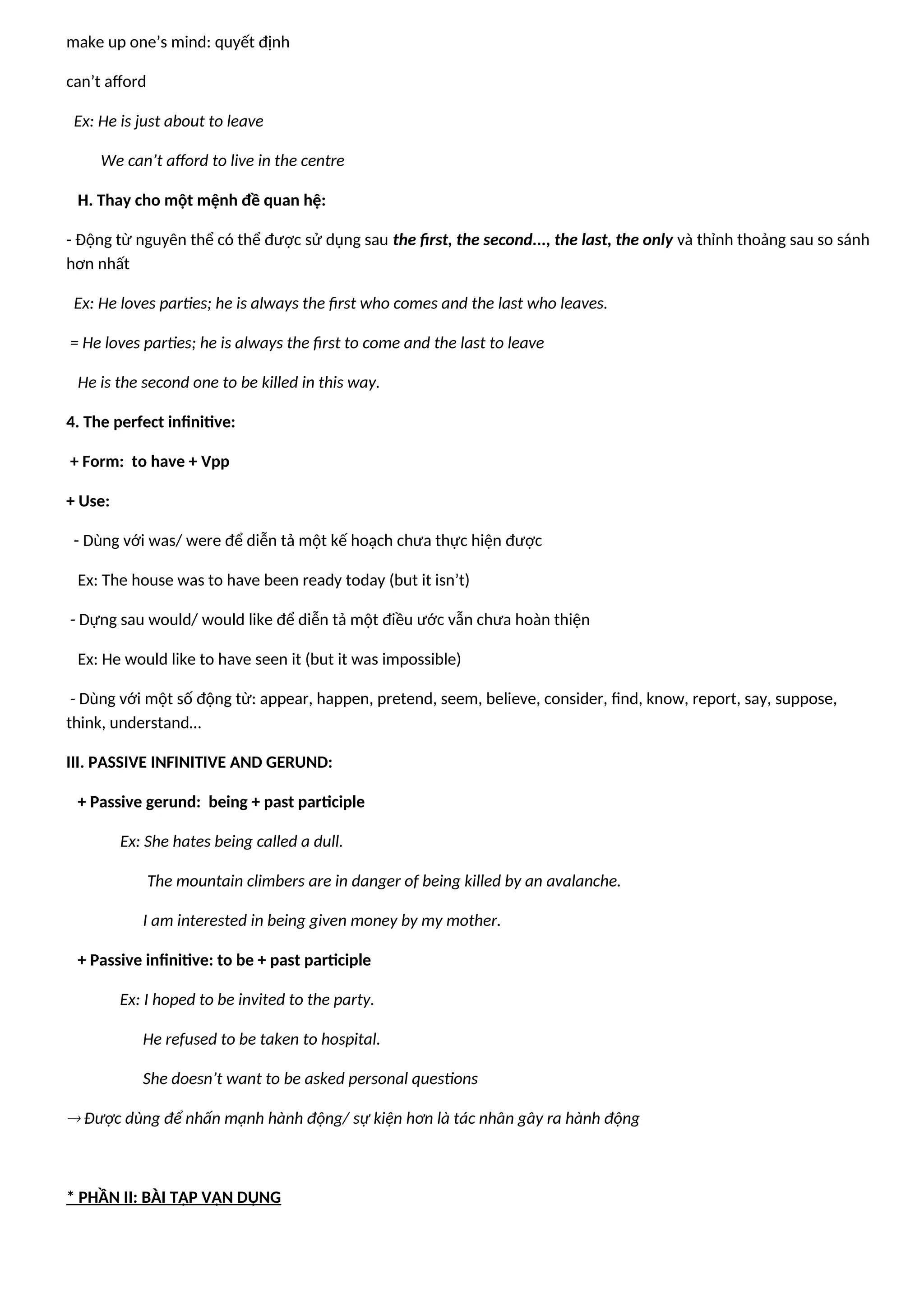 make up one’s mind: quyết định
can’t afford
Ex: He is just about to leave
We can’t afford to live in the centre
H. Thay cho một mệnh đề quan hệ:
- Động từ nguyên thể có thể được sử dụng sau the first, the second..., the last, the only và thỉnh thoảng sau so sánh
hơn nhất
Ex: He loves parties; he is always the first who comes and the last who leaves.
= He loves parties; he is always the first to come and the last to leave
He is the second one to be killed in this way.
4. The perfect infinitive:
+ Form: to have + Vpp
+ Use:
- Dùng với was/ were để diễn tả một kế hoạch chưa thực hiện được
Ex: The house was to have been ready today (but it isn’t)
- Dựng sau would/ would like để diễn tả một điều ước vẫn chưa hoàn thiện
Ex: He would like to have seen it (but it was impossible)
- Dùng với một số động từ: appear, happen, pretend, seem, believe, consider, find, know, report, say, suppose,
think, understand…
III. PASSIVE INFINITIVE AND GERUND:
+ Passive gerund: being + past participle
Ex: She hates being called a dull.
The mountain climbers are in danger of being killed by an avalanche.
I am interested in being given money by my mother.
+ Passive infinitive: to be + past participle
Ex: I hoped to be invited to the party.
He refused to be taken to hospital.
She doesn’t want to be asked personal questions
 Được dùng để nhấn mạnh hành động/ sự kiện hơn là tác nhân gây ra hành động
* PHẦN II: BÀI TẬP VẬN DỤNG
 