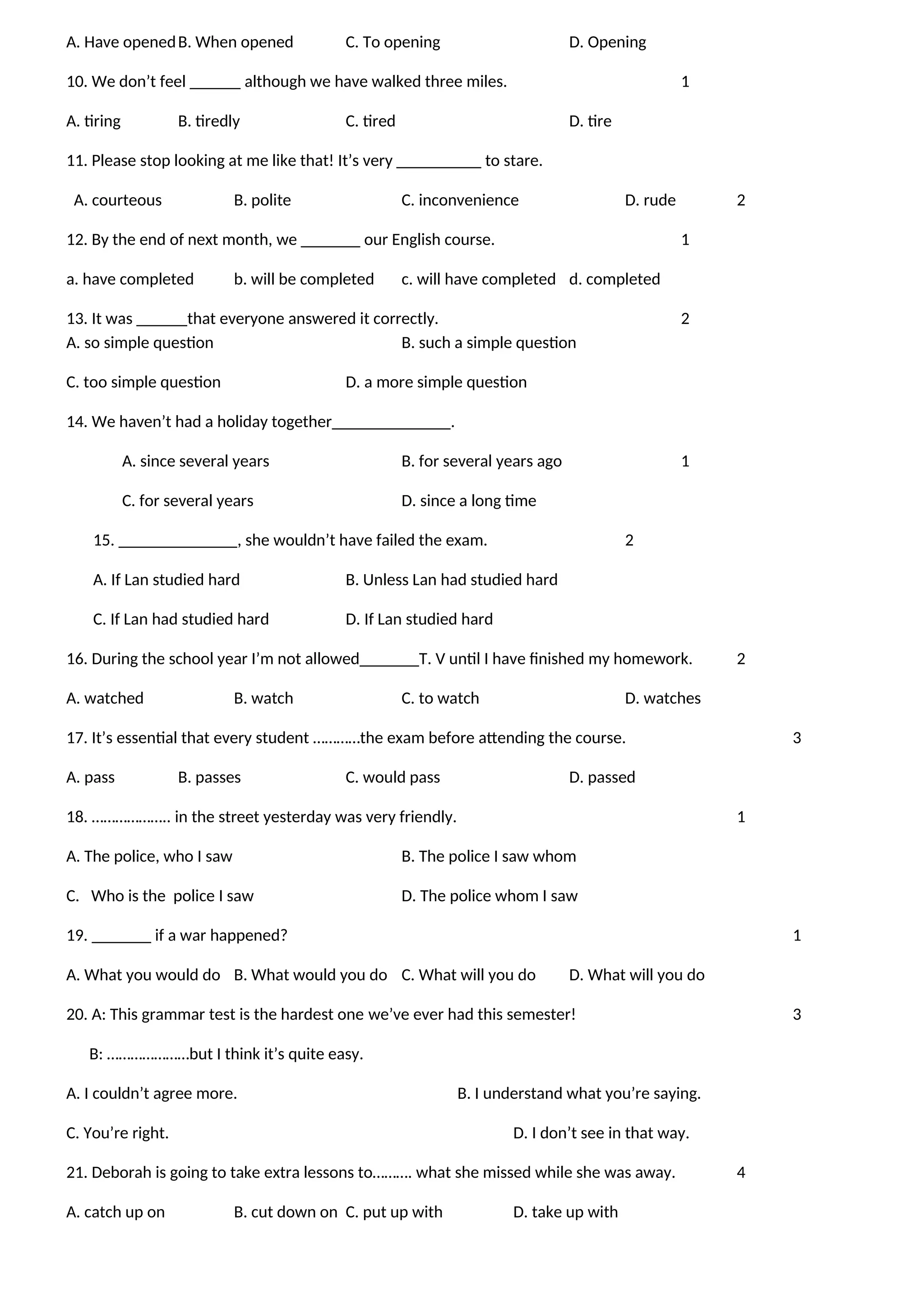 A. Have openedB. When opened C. To opening D. Opening
10. We don’t feel ______ although we have walked three miles. 1
A. tiring B. tiredly C. tired D. tire
11. Please stop looking at me like that! It’s very __________ to stare.
A. courteous B. polite C. inconvenience D. rude 2
12. By the end of next month, we _______ our English course. 1
a. have completed b. will be completed c. will have completed d. completed
13. It was ______that everyone answered it correctly. 2
A. so simple question B. such a simple question
C. too simple question D. a more simple question
14. We haven’t had a holiday together______________.
A. since several years B. for several years ago 1
C. for several years D. since a long time
15. ______________, she wouldn’t have failed the exam. 2
A. If Lan studied hard B. Unless Lan had studied hard
C. If Lan had studied hard D. If Lan studied hard
16. During the school year I’m not allowed_______T. V until I have finished my homework. 2
A. watched B. watch C. to watch D. watches
17. It’s essential that every student …………the exam before attending the course. 3
A. pass B. passes C. would pass D. passed
18. ……………….. in the street yesterday was very friendly. 1
A. The police, who I saw B. The police I saw whom
C. Who is the police I saw D. The police whom I saw
19. _______ if a war happened? 1
A. What you would do B. What would you do C. What will you do D. What will you do
20. A: This grammar test is the hardest one we’ve ever had this semester! 3
B: …………………but I think it’s quite easy.
A. I couldn’t agree more. B. I understand what you’re saying.
C. You’re right. D. I don’t see in that way.
21. Deborah is going to take extra lessons to………. what she missed while she was away. 4
A. catch up on B. cut down on C. put up with D. take up with
 