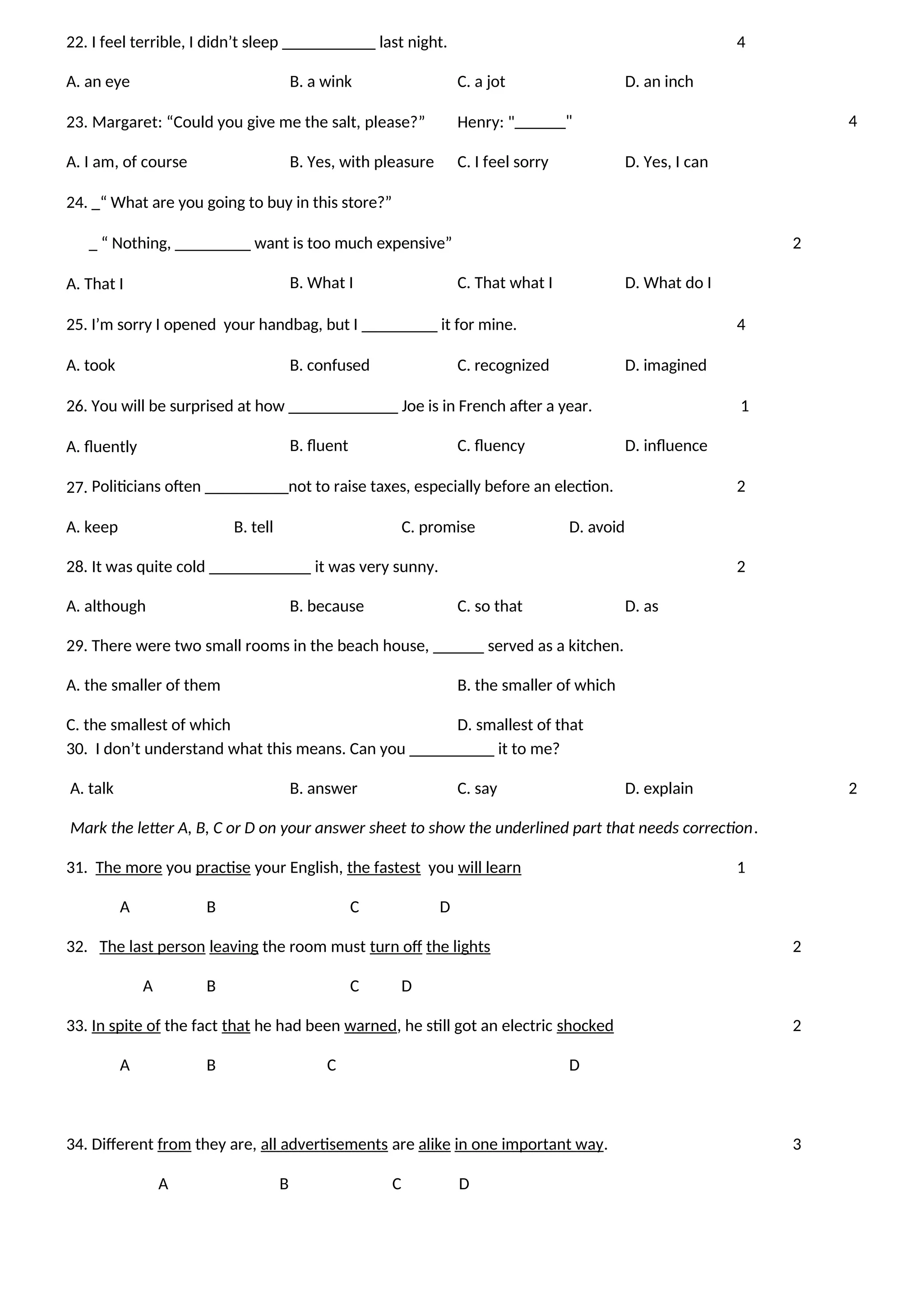 22. I feel terrible, I didn’t sleep ___________ last night. 4
A. an eye B. a wink C. a jot D. an inch
23. Margaret: “Could you give me the salt, please?” Henry: "______" 4
A. I am, of course B. Yes, with pleasure C. I feel sorry D. Yes, I can
24. _“ What are you going to buy in this store?”
_ “ Nothing, _________ want is too much expensive” 2
A. That I B. What I C. That what I D. What do I
25. I’m sorry I opened your handbag, but I _________ it for mine. 4
A. took B. confused C. recognized D. imagined
26. You will be surprised at how _____________ Joe is in French after a year. 1
A. fluently B. fluent C. fluency D. influence
27. Politicians often __________not to raise taxes, especially before an election. 2
A. keep B. tell C. promise D. avoid
28. It was quite cold ____________ it was very sunny. 2
A. although B. because C. so that D. as
29. There were two small rooms in the beach house, ______ served as a kitchen.
A. the smaller of them B. the smaller of which
C. the smallest of which D. smallest of that
30. I don’t understand what this means. Can you __________ it to me?
A. talk B. answer C. say D. explain 2
Mark the letter A, B, C or D on your answer sheet to show the underlined part that needs correction.
31. The more you practise your English, the fastest you will learn 1
A B C D
32. The last person leaving the room must turn off the lights 2
A B C D
33. In spite of the fact that he had been warned, he still got an electric shocked 2
A B C D
34. Different from they are, all advertisements are alike in one important way. 3
A B C D
 
