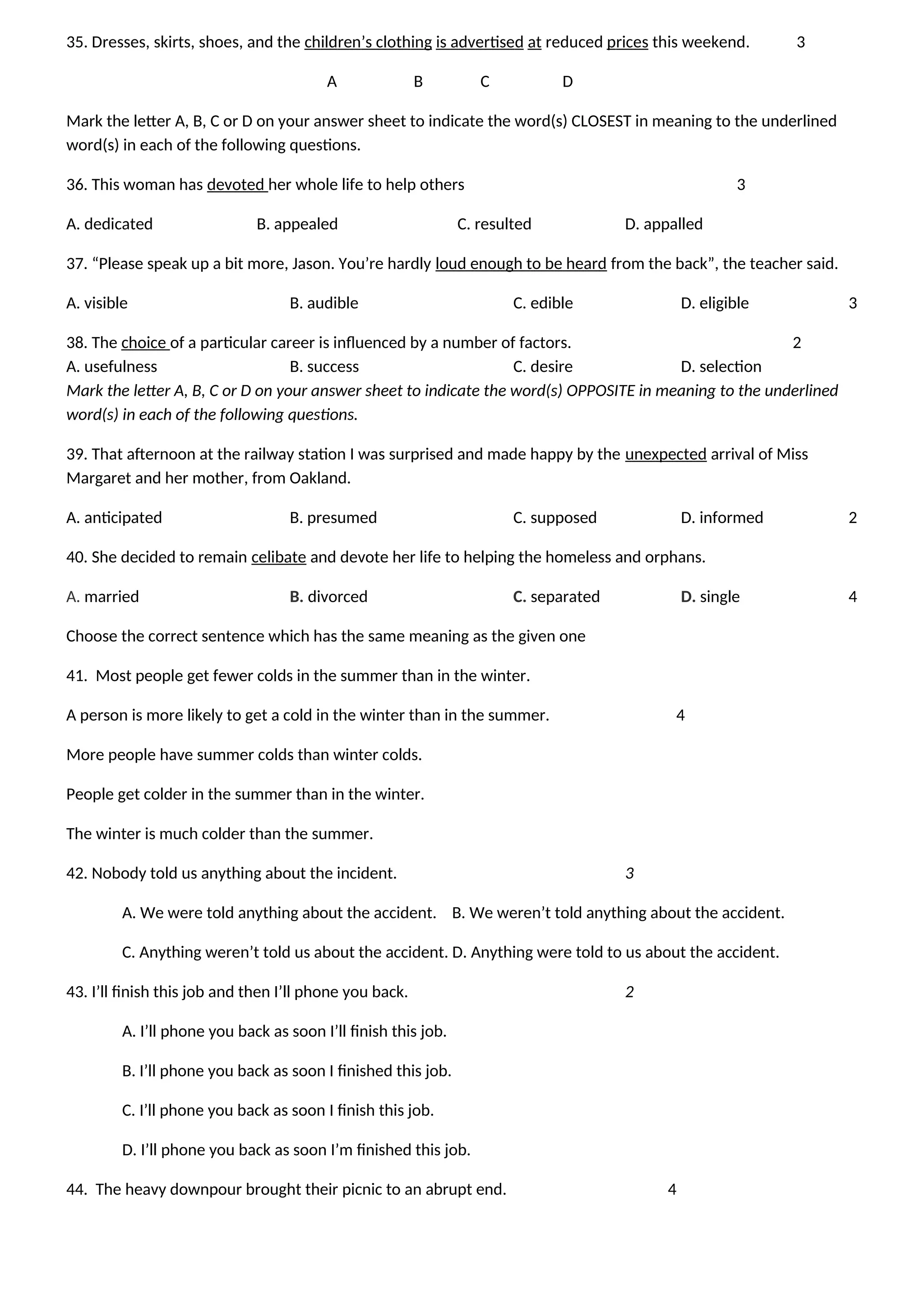 35. Dresses, skirts, shoes, and the children’s clothing is advertised at reduced prices this weekend. 3
A B C D
Mark the letter A, B, C or D on your answer sheet to indicate the word(s) CLOSEST in meaning to the underlined
word(s) in each of the following questions.
36. This woman has devoted her whole life to help others 3
A. dedicated B. appealed C. resulted D. appalled
37. “Please speak up a bit more, Jason. You’re hardly loud enough to be heard from the back”, the teacher said.
A. visible B. audible C. edible D. eligible 3
38. The choice of a particular career is influenced by a number of factors. 2
A. usefulness B. success C. desire D. selection
Mark the letter A, B, C or D on your answer sheet to indicate the word(s) OPPOSITE in meaning to the underlined
word(s) in each of the following questions.
39. That afternoon at the railway station I was surprised and made happy by the unexpected arrival of Miss
Margaret and her mother, from Oakland.
A. anticipated B. presumed C. supposed D. informed 2
40. She decided to remain celibate and devote her life to helping the homeless and orphans.
A. married B. divorced C. separated D. single 4
Choose the correct sentence which has the same meaning as the given one
41. Most people get fewer colds in the summer than in the winter.
A person is more likely to get a cold in the winter than in the summer. 4
More people have summer colds than winter colds.
People get colder in the summer than in the winter.
The winter is much colder than the summer.
42. Nobody told us anything about the incident. 3
A. We were told anything about the accident. B. We weren’t told anything about the accident.
C. Anything weren’t told us about the accident. D. Anything were told to us about the accident.
43. I’ll finish this job and then I’ll phone you back. 2
A. I’ll phone you back as soon I’ll finish this job.
B. I’ll phone you back as soon I finished this job.
C. I’ll phone you back as soon I finish this job.
D. I’ll phone you back as soon I’m finished this job.
44. The heavy downpour brought their picnic to an abrupt end. 4
 