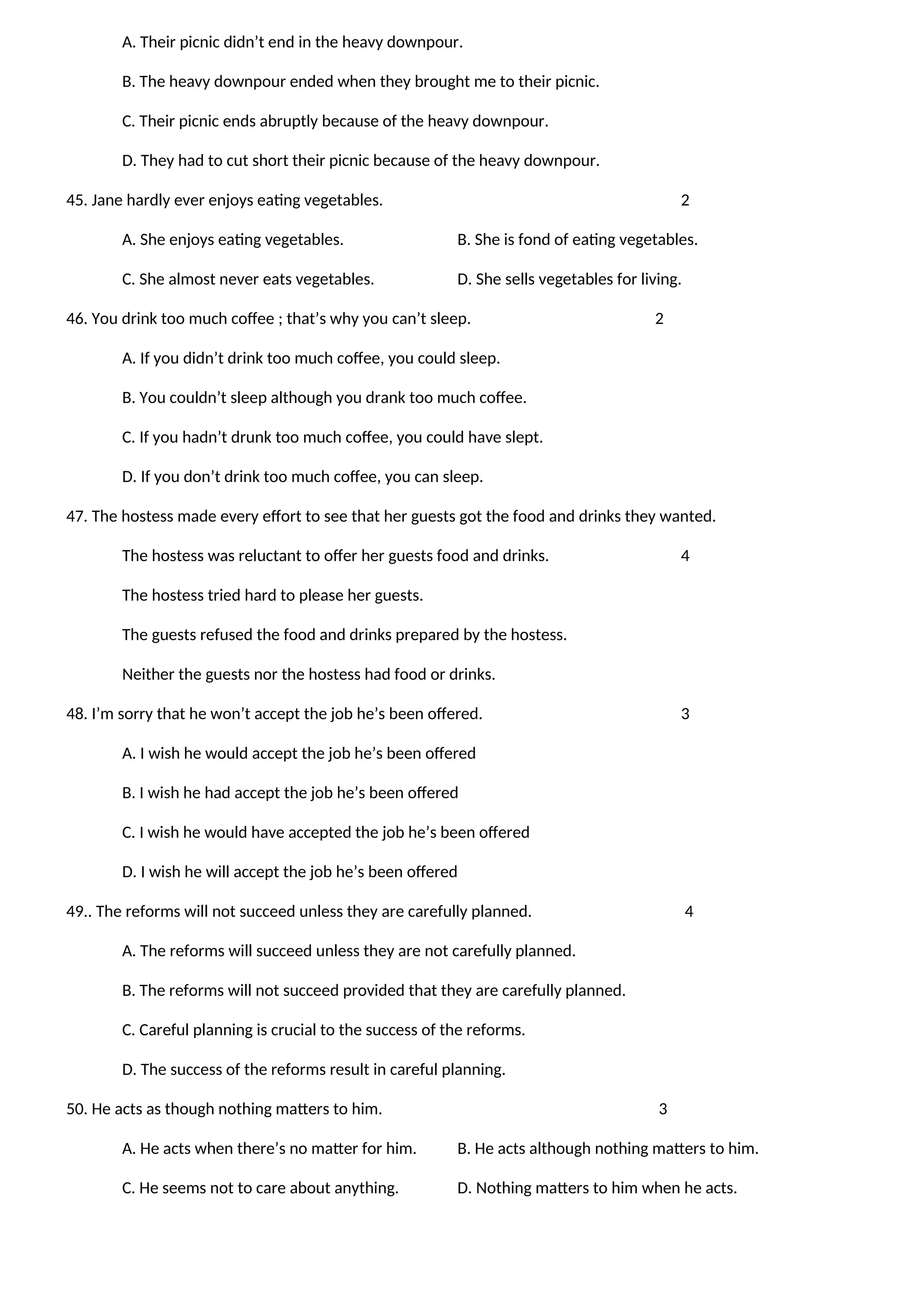 A. Their picnic didn’t end in the heavy downpour.
B. The heavy downpour ended when they brought me to their picnic.
C. Their picnic ends abruptly because of the heavy downpour.
D. They had to cut short their picnic because of the heavy downpour.
45. Jane hardly ever enjoys eating vegetables. 2
A. She enjoys eating vegetables. B. She is fond of eating vegetables.
C. She almost never eats vegetables. D. She sells vegetables for living.
46. You drink too much coffee ; that’s why you can’t sleep. 2
A. If you didn’t drink too much coffee, you could sleep.
B. You couldn’t sleep although you drank too much coffee.
C. If you hadn’t drunk too much coffee, you could have slept.
D. If you don’t drink too much coffee, you can sleep.
47. The hostess made every effort to see that her guests got the food and drinks they wanted.
The hostess was reluctant to offer her guests food and drinks. 4
The hostess tried hard to please her guests.
The guests refused the food and drinks prepared by the hostess.
Neither the guests nor the hostess had food or drinks.
48. I’m sorry that he won’t accept the job he’s been offered. 3
A. I wish he would accept the job he’s been offered
B. I wish he had accept the job he’s been offered
C. I wish he would have accepted the job he’s been offered
D. I wish he will accept the job he’s been offered
49.. The reforms will not succeed unless they are carefully planned. 4
A. The reforms will succeed unless they are not carefully planned.
B. The reforms will not succeed provided that they are carefully planned.
C. Careful planning is crucial to the success of the reforms.
D. The success of the reforms result in careful planning.
50. He acts as though nothing matters to him. 3
A. He acts when there’s no matter for him. B. He acts although nothing matters to him.
C. He seems not to care about anything. D. Nothing matters to him when he acts.
 