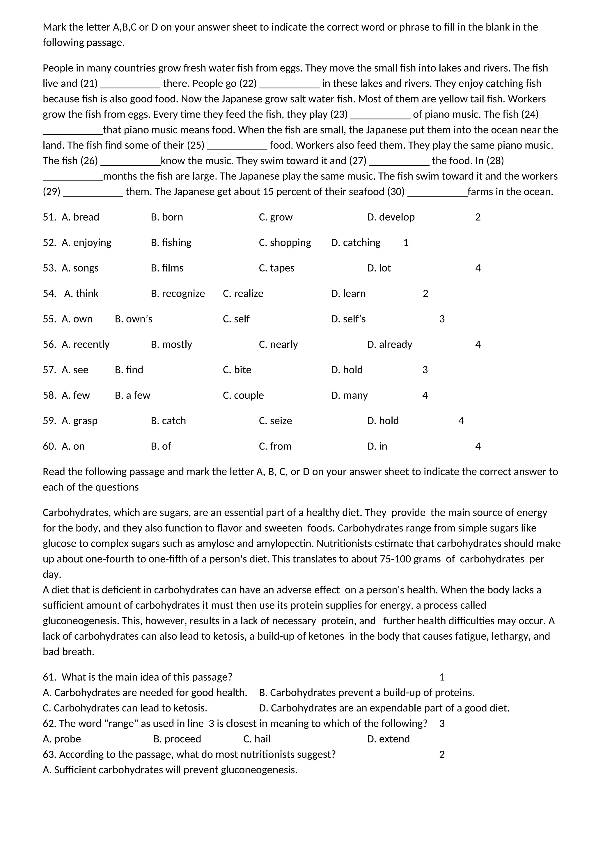 Mark the letter A,B,C or D on your answer sheet to indicate the correct word or phrase to fill in the blank in the
following passage.
People in many countries grow fresh water fish from eggs. They move the small fish into lakes and rivers. The fish
live and (21) ___________ there. People go (22) ___________ in these lakes and rivers. They enjoy catching fish
because fish is also good food. Now the Japanese grow salt water fish. Most of them are yellow tail fish. Workers
grow the fish from eggs. Every time they feed the fish, they play (23) ___________ of piano music. The fish (24)
___________that piano music means food. When the fish are small, the Japanese put them into the ocean near the
land. The fish find some of their (25) ___________ food. Workers also feed them. They play the same piano music.
The fish (26) ___________know the music. They swim toward it and (27) ___________ the food. In (28)
___________months the fish are large. The Japanese play the same music. The fish swim toward it and the workers
(29) ___________ them. The Japanese get about 15 percent of their seafood (30) ___________farms in the ocean.
51. A. bread B. born C. grow D. develop 2
52. A. enjoying B. fishing C. shopping D. catching 1
53. A. songs B. films C. tapes D. lot 4
54. A. think B. recognize C. realize D. learn 2
55. A. own B. own’s C. self D. self’s 3
56. A. recently B. mostly C. nearly D. already 4
57. A. see B. find C. bite D. hold 3
58. A. few B. a few C. couple D. many 4
59. A. grasp B. catch C. seize D. hold 4
60. A. on B. of C. from D. in 4
Read the following passage and mark the letter A, B, C, or D on your answer sheet to indicate the correct answer to
each of the questions
Carbohydrates, which are sugars, are an essential part of a healthy diet. They provide the main source of energy
for the body, and they also function to flavor and sweeten foods. Carbohydrates range from simple sugars like
glucose to complex sugars such as amylose and amylopectin. Nutritionists estimate that carbohydrates should make
up about one-fourth to one-fifth of a person's diet. This translates to about 75-100 grams of carbohydrates per
day.
A diet that is deficient in carbohydrates can have an adverse effect on a person's health. When the body lacks a
sufficient amount of carbohydrates it must then use its protein supplies for energy, a process called
gluconeogenesis. This, however, results in a lack of necessary protein, and further health difficulties may occur. A
lack of carbohydrates can also lead to ketosis, a build-up of ketones in the body that causes fatigue, lethargy, and
bad breath.
61. What is the main idea of this passage? 1
A. Carbohydrates are needed for good health. B. Carbohydrates prevent a build-up of proteins.
C. Carbohydrates can lead to ketosis. D. Carbohydrates are an expendable part of a good diet.
62. The word "range" as used in line 3 is closest in meaning to which of the following? 3
A. probe B. proceed C. hail D. extend
63. According to the passage, what do most nutritionists suggest? 2
A. Sufficient carbohydrates will prevent gluconeogenesis.
 