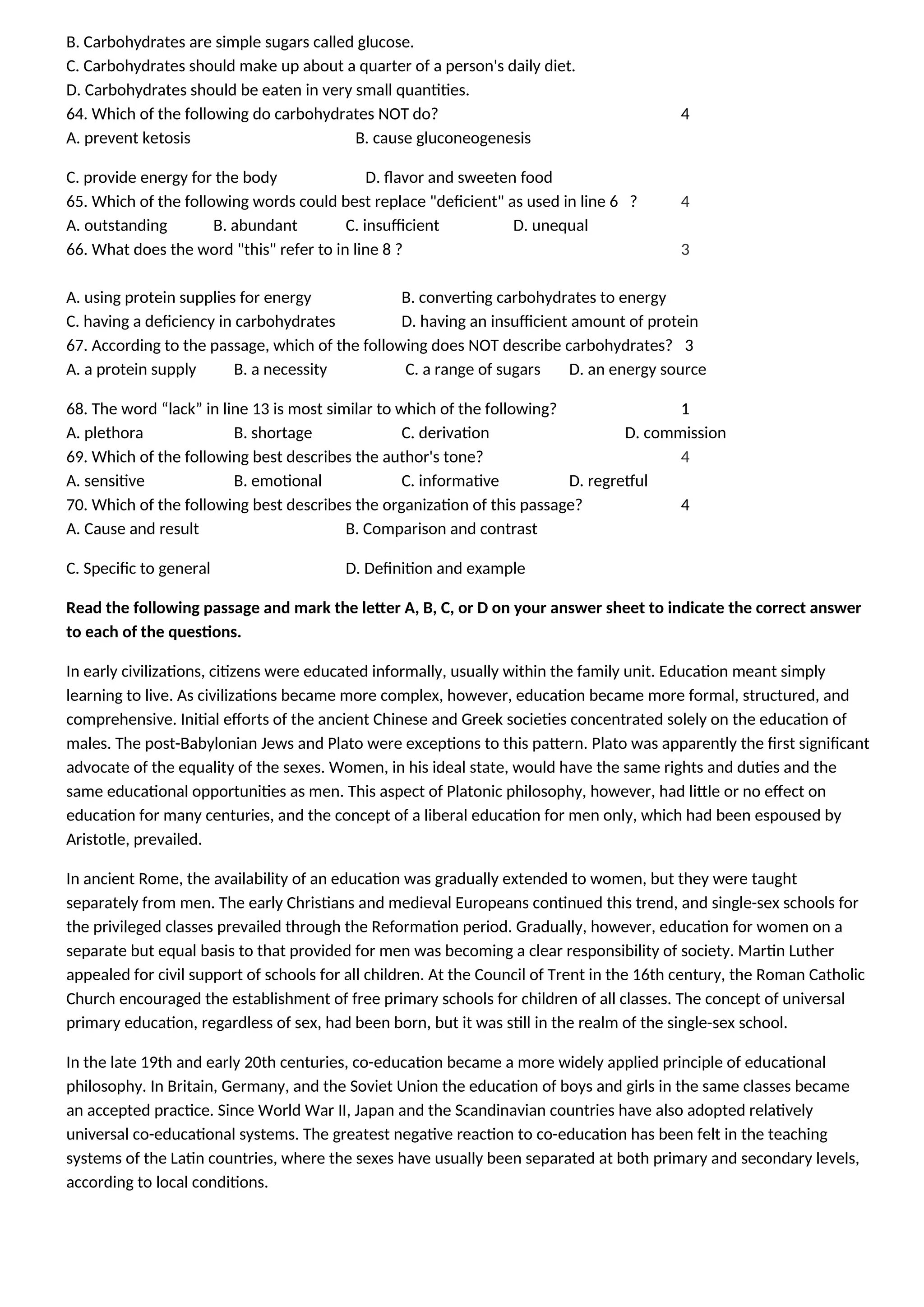 B. Carbohydrates are simple sugars called glucose.
C. Carbohydrates should make up about a quarter of a person's daily diet.
D. Carbohydrates should be eaten in very small quantities.
64. Which of the following do carbohydrates NOT do? 4
A. prevent ketosis B. cause gluconeogenesis
C. provide energy for the body D. flavor and sweeten food
65. Which of the following words could best replace "deficient" as used in line 6 ? 4
A. outstanding B. abundant C. insufficient D. unequal
66. What does the word "this" refer to in line 8 ? 3
A. using protein supplies for energy B. converting carbohydrates to energy
C. having a deficiency in carbohydrates D. having an insufficient amount of protein
67. According to the passage, which of the following does NOT describe carbohydrates? 3
A. a protein supply B. a necessity C. a range of sugars D. an energy source
68. The word “lack” in line 13 is most similar to which of the following? 1
A. plethora B. shortage C. derivation D. commission
69. Which of the following best describes the author's tone? 4
A. sensitive B. emotional C. informative D. regretful
70. Which of the following best describes the organization of this passage? 4
A. Cause and result B. Comparison and contrast
C. Specific to general D. Definition and example
Read the following passage and mark the letter A, B, C, or D on your answer sheet to indicate the correct answer
to each of the questions.
In early civilizations, citizens were educated informally, usually within the family unit. Education meant simply
learning to live. As civilizations became more complex, however, education became more formal, structured, and
comprehensive. Initial efforts of the ancient Chinese and Greek societies concentrated solely on the education of
males. The post-Babylonian Jews and Plato were exceptions to this pattern. Plato was apparently the first significant
advocate of the equality of the sexes. Women, in his ideal state, would have the same rights and duties and the
same educational opportunities as men. This aspect of Platonic philosophy, however, had little or no effect on
education for many centuries, and the concept of a liberal education for men only, which had been espoused by
Aristotle, prevailed.
In ancient Rome, the availability of an education was gradually extended to women, but they were taught
separately from men. The early Christians and medieval Europeans continued this trend, and single-sex schools for
the privileged classes prevailed through the Reformation period. Gradually, however, education for women on a
separate but equal basis to that provided for men was becoming a clear responsibility of society. Martin Luther
appealed for civil support of schools for all children. At the Council of Trent in the 16th century, the Roman Catholic
Church encouraged the establishment of free primary schools for children of all classes. The concept of universal
primary education, regardless of sex, had been born, but it was still in the realm of the single-sex school.
In the late 19th and early 20th centuries, co-education became a more widely applied principle of educational
philosophy. In Britain, Germany, and the Soviet Union the education of boys and girls in the same classes became
an accepted practice. Since World War II, Japan and the Scandinavian countries have also adopted relatively
universal co-educational systems. The greatest negative reaction to co-education has been felt in the teaching
systems of the Latin countries, where the sexes have usually been separated at both primary and secondary levels,
according to local conditions.
 