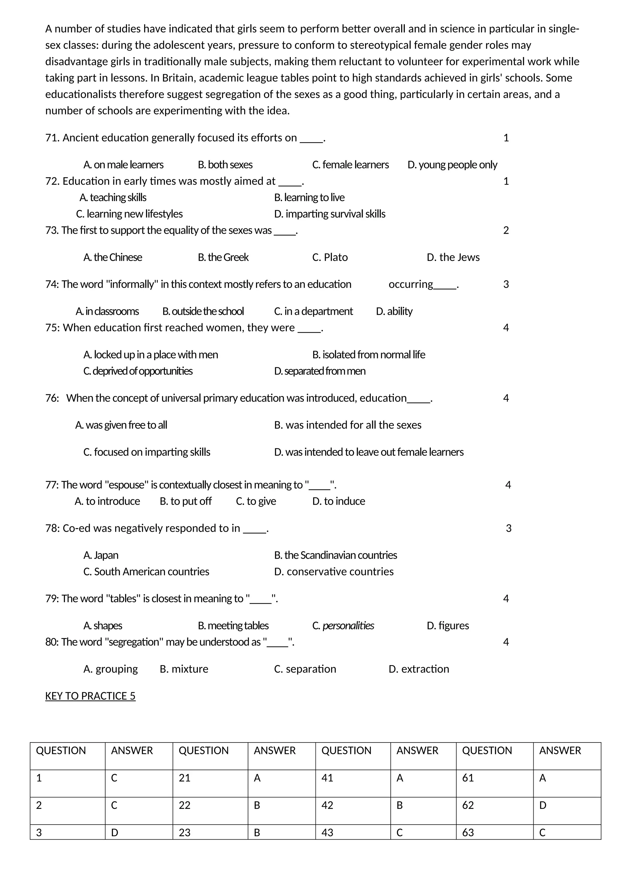 A number of studies have indicated that girls seem to perform better overall and in science in particular in single-
sex classes: during the adolescent years, pressure to conform to stereotypical female gender roles may
disadvantage girls in traditionally male subjects, making them reluctant to volunteer for experimental work while
taking part in lessons. In Britain, academic league tables point to high standards achieved in girls' schools. Some
educationalists therefore suggest segregation of the sexes as a good thing, particularly in certain areas, and a
number of schools are experimenting with the idea.
71. Ancient education generally focused its efforts on ____. 1
A.onmalelearners B.bothsexes C.femalelearners D.youngpeopleonly
72. Education in early times was mostly aimed at ____. 1
A.teachingskills B.learningtolive
C. learningnewlifestyles D. imparting survival skills
73. The first to supporttheequalityof thesexes was ____. 2
A.theChinese B.theGreek C. Plato D. the Jews
74: The word "informally" in thiscontext mostlyrefers toan education occurring____. 3
A.inclassrooms B.outsidetheschool C.inadepartment D.ability
75: When education first reached women, they were ____. 4
A.lockedupinaplacewithmen B.isolatedfromnormallife
C.deprivedofopportunities D.separatedfrommen
76: When the concept of universal primary education was introduced, education____. 4
A.wasgivenfreetoall B. was intended for all the sexes
C. focused on imparting skills D.wasintendedtoleaveoutfemalelearners
77: Theword "espouse" iscontextuallyclosestinmeaningto"____". 4
A. to introduce B. to put off C. to give D. to induce
78: Co-ed was negatively responded to in ____. 3
A.Japan B.theScandinaviancountries
C. South American countries D. conservative countries
79: The word "tables" is closest in meaning to"____". 4
A.shapes B.meetingtables C. personalities D. figures
80: Theword "segregation" maybeunderstoodas"____". 4
A. grouping B. mixture C. separation D. extraction
KEY TO PRACTICE 5
QUESTION ANSWER QUESTION ANSWER QUESTION ANSWER QUESTION ANSWER
1 C 21 A 41 A 61 A
2 C 22 B 42 B 62 D
3 D 23 B 43 C 63 C
 