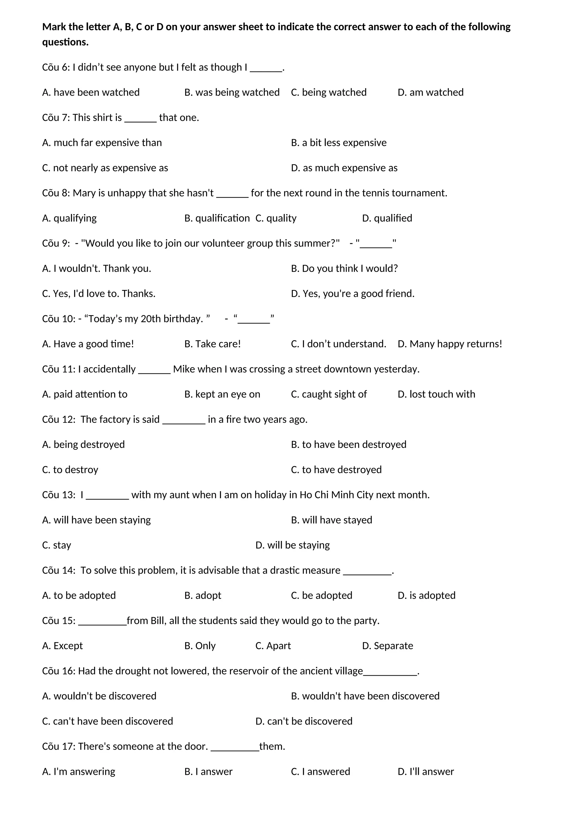 Mark the letter A, B, C or D on your answer sheet to indicate the correct answer to each of the following
questions.
Cõu 6: I didn’t see anyone but I felt as though I ______.
A. have been watched B. was being watched C. being watched D. am watched
Cõu 7: This shirt is ______ that one.
A. much far expensive than B. a bit less expensive
C. not nearly as expensive as D. as much expensive as
Cõu 8: Mary is unhappy that she hasn't ______ for the next round in the tennis tournament.
A. qualifying B. qualification C. quality D. qualified
Cõu 9: - "Would you like to join our volunteer group this summer?" - "______"
A. I wouldn't. Thank you. B. Do you think I would?
C. Yes, I'd love to. Thanks. D. Yes, you're a good friend.
Cõu 10: - “Today’s my 20th birthday. ” - “______”
A. Have a good time! B. Take care! C. I don’t understand. D. Many happy returns!
Cõu 11: I accidentally ______ Mike when I was crossing a street downtown yesterday.
A. paid attention to B. kept an eye on C. caught sight of D. lost touch with
Cõu 12: The factory is said ________ in a fire two years ago.
A. being destroyed B. to have been destroyed
C. to destroy C. to have destroyed
Cõu 13: I ________ with my aunt when I am on holiday in Ho Chi Minh City next month.
A. will have been staying B. will have stayed
C. stay D. will be staying
Cõu 14: To solve this problem, it is advisable that a drastic measure _________.
A. to be adopted B. adopt C. be adopted D. is adopted
Cõu 15: _________from Bill, all the students said they would go to the party.
A. Except B. Only C. Apart D. Separate
Cõu 16: Had the drought not lowered, the reservoir of the ancient village__________.
A. wouldn't be discovered B. wouldn't have been discovered
C. can't have been discovered D. can't be discovered
Cõu 17: There's someone at the door. _________them.
A. I'm answering B. I answer C. I answered D. I'll answer
 