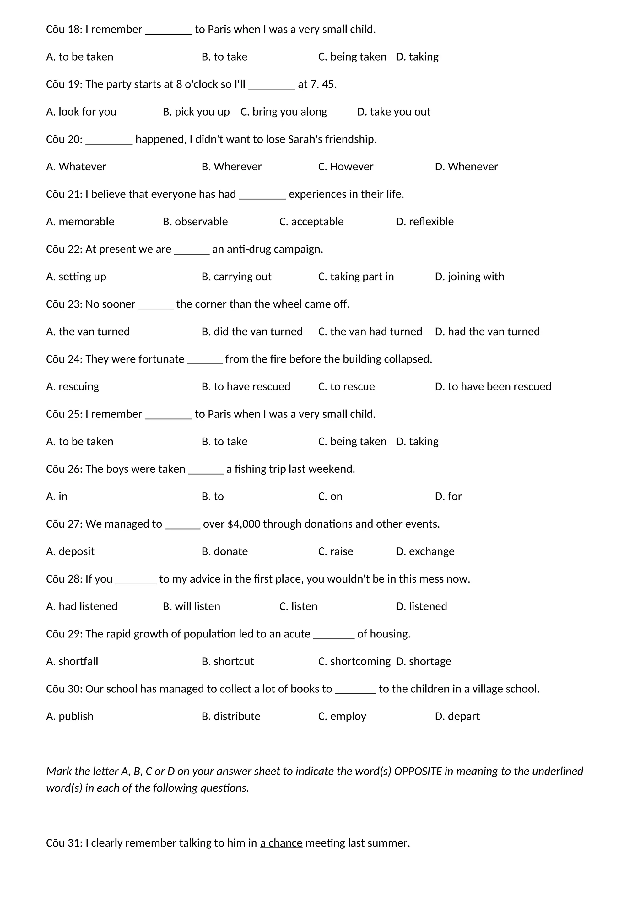 Cõu 18: I remember ________ to Paris when I was a very small child.
A. to be taken B. to take C. being taken D. taking
Cõu 19: The party starts at 8 o'clock so I'll ________ at 7. 45.
A. look for you B. pick you up C. bring you along D. take you out
Cõu 20: ________ happened, I didn't want to lose Sarah's friendship.
A. Whatever B. Wherever C. However D. Whenever
Cõu 21: I believe that everyone has had ________ experiences in their life.
A. memorable B. observable C. acceptable D. reflexible
Cõu 22: At present we are ______ an anti-drug campaign.
A. setting up B. carrying out C. taking part in D. joining with
Cõu 23: No sooner ______ the corner than the wheel came off.
A. the van turned B. did the van turned C. the van had turned D. had the van turned
Cõu 24: They were fortunate ______ from the fire before the building collapsed.
A. rescuing B. to have rescued C. to rescue D. to have been rescued
Cõu 25: I remember ________ to Paris when I was a very small child.
A. to be taken B. to take C. being taken D. taking
Cõu 26: The boys were taken ______ a fishing trip last weekend.
A. in B. to C. on D. for
Cõu 27: We managed to ______ over $4,000 through donations and other events.
A. deposit B. donate C. raise D. exchange
Cõu 28: If you _______ to my advice in the first place, you wouldn't be in this mess now.
A. had listened B. will listen C. listen D. listened
Cõu 29: The rapid growth of population led to an acute _______ of housing.
A. shortfall B. shortcut C. shortcoming D. shortage
Cõu 30: Our school has managed to collect a lot of books to _______ to the children in a village school.
A. publish B. distribute C. employ D. depart
Mark the letter A, B, C or D on your answer sheet to indicate the word(s) OPPOSITE in meaning to the underlined
word(s) in each of the following questions.
Cõu 31: I clearly remember talking to him in a chance meeting last summer.
 