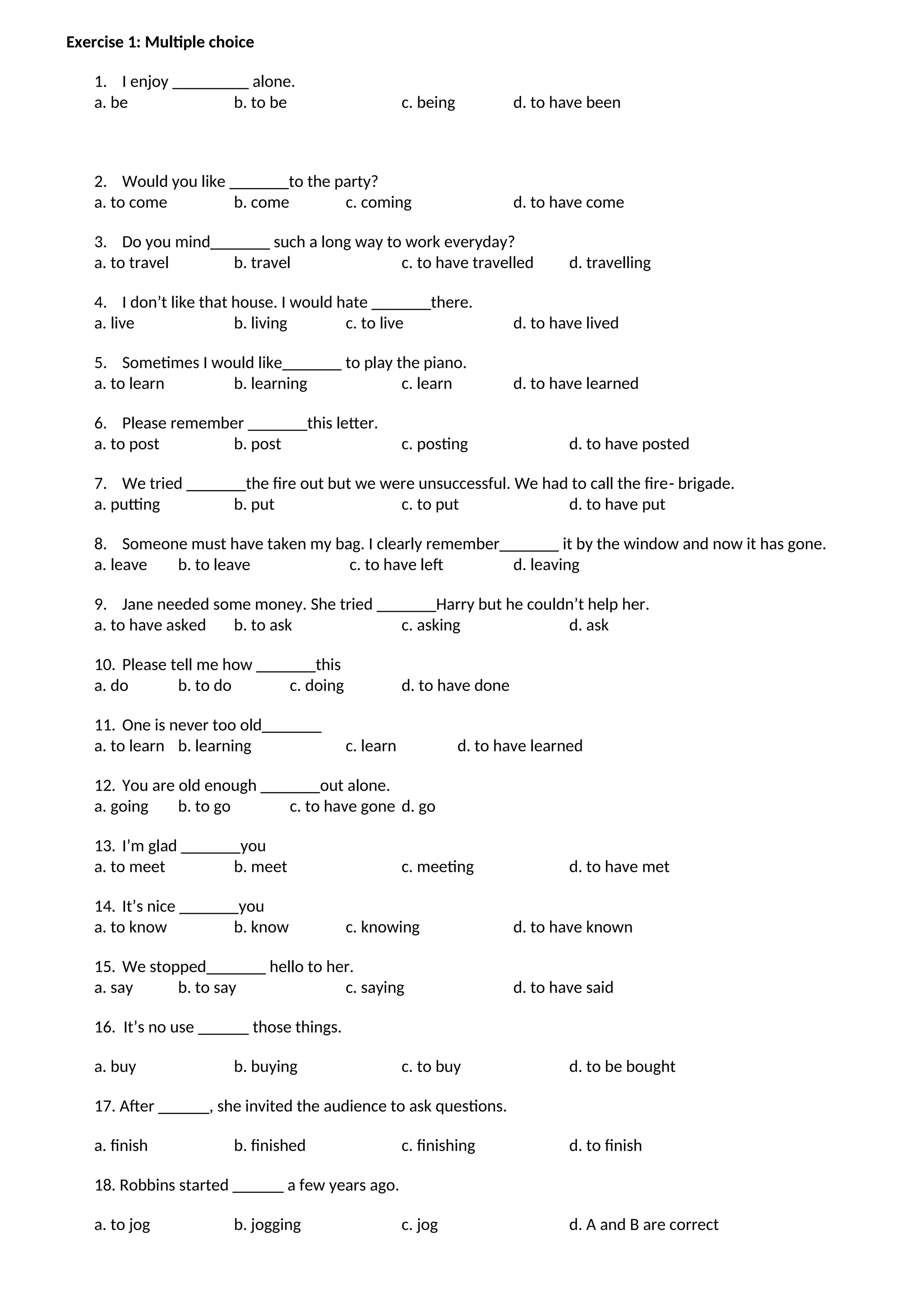 Exercise 1: Multiple choice
1. I enjoy _________ alone.
a. be b. to be c. being d. to have been
2. Would you like _______to the party?
a. to come b. come c. coming d. to have come
3. Do you mind_______ such a long way to work everyday?
a. to travel b. travel c. to have travelled d. travelling
4. I don’t like that house. I would hate _______there.
a. live b. living c. to live d. to have lived
5. Sometimes I would like_______ to play the piano.
a. to learn b. learning c. learn d. to have learned
6. Please remember _______this letter.
a. to post b. post c. posting d. to have posted
7. We tried _______the fire out but we were unsuccessful. We had to call the fire- brigade.
a. putting b. put c. to put d. to have put
8. Someone must have taken my bag. I clearly remember_______ it by the window and now it has gone.
a. leave b. to leave c. to have left d. leaving
9. Jane needed some money. She tried _______Harry but he couldn’t help her.
a. to have asked b. to ask c. asking d. ask
10. Please tell me how _______this
a. do b. to do c. doing d. to have done
11. One is never too old_______
a. to learn b. learning c. learn d. to have learned
12. You are old enough _______out alone.
a. going b. to go c. to have gone d. go
13. I’m glad _______you
a. to meet b. meet c. meeting d. to have met
14. It’s nice _______you
a. to know b. know c. knowing d. to have known
15. We stopped_______ hello to her.
a. say b. to say c. saying d. to have said
16. It’s no use ______ those things.
a. buy b. buying c. to buy d. to be bought
17. After ______, she invited the audience to ask questions.
a. finish b. finished c. finishing d. to finish
18. Robbins started ______ a few years ago.
a. to jog b. jogging c. jog d. A and B are correct
 