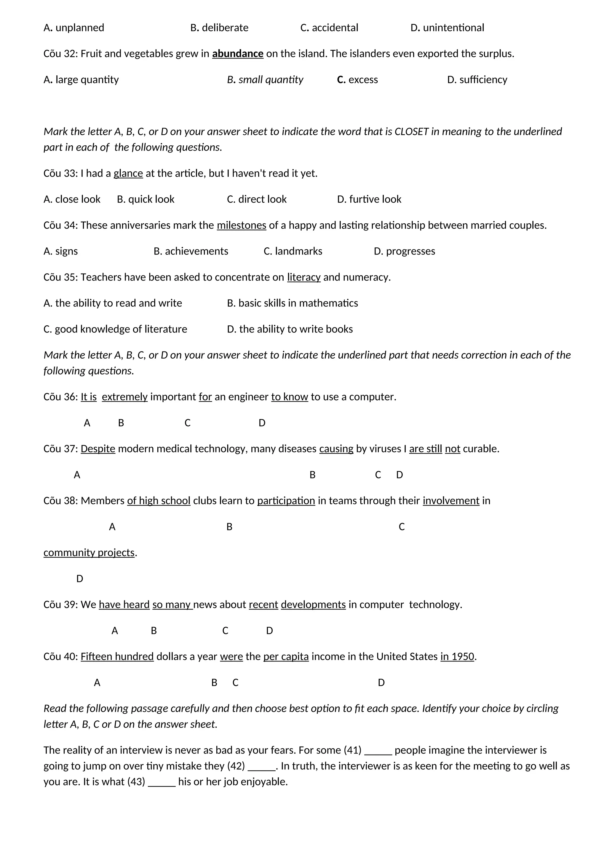 A. unplanned B. deliberate C. accidental D. unintentional
Cõu 32: Fruit and vegetables grew in abundance on the island. The islanders even exported the surplus.
A. large quantity B. small quantity C. excess D. sufficiency
Mark the letter A, B, C, or D on your answer sheet to indicate the word that is CLOSET in meaning to the underlined
part in each of the following questions.
Cõu 33: I had a glance at the article, but I haven't read it yet.
A. close look B. quick look C. direct look D. furtive look
Cõu 34: These anniversaries mark the milestones of a happy and lasting relationship between married couples.
A. signs B. achievements C. landmarks D. progresses
Cõu 35: Teachers have been asked to concentrate on literacy and numeracy.
A. the ability to read and write B. basic skills in mathematics
C. good knowledge of literature D. the ability to write books
Mark the letter A, B, C, or D on your answer sheet to indicate the underlined part that needs correction in each of the
following questions.
Cõu 36: It is extremely important for an engineer to know to use a computer.
A B C D
Cõu 37: Despite modern medical technology, many diseases causing by viruses I are still not curable.
A B C D
Cõu 38: Members of high school clubs learn to participation in teams through their involvement in
A B C
community projects.
D
Cõu 39: We have heard so many news about recent developments in computer technology.
A B C D
Cõu 40: Fifteen hundred dollars a year were the per capita income in the United States in 1950.
A B C D
Read the following passage carefully and then choose best option to fit each space. Identify your choice by circling
letter A, B, C or D on the answer sheet.
The reality of an interview is never as bad as your fears. For some (41) _____ people imagine the interviewer is
going to jump on over tiny mistake they (42) _____. In truth, the interviewer is as keen for the meeting to go well as
you are. It is what (43) _____ his or her job enjoyable.
 