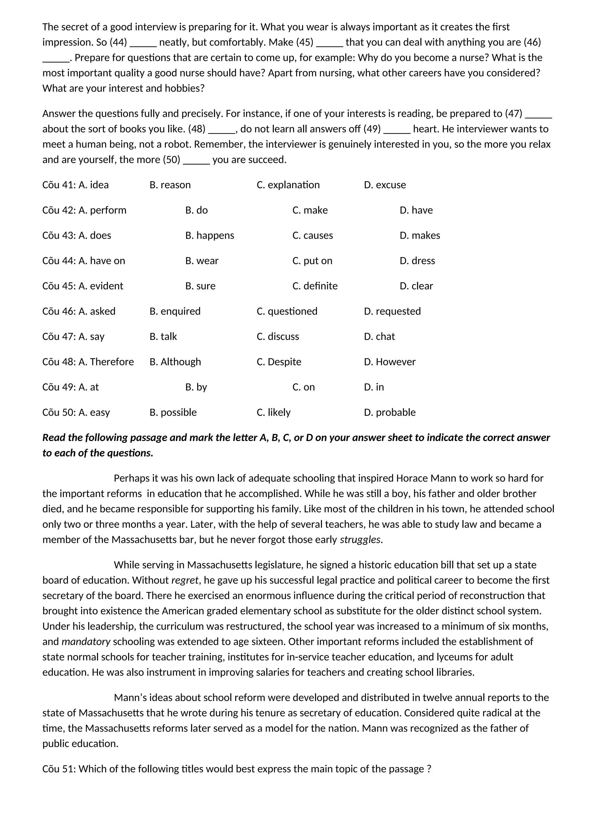 The secret of a good interview is preparing for it. What you wear is always important as it creates the first
impression. So (44) _____ neatly, but comfortably. Make (45) _____ that you can deal with anything you are (46)
_____. Prepare for questions that are certain to come up, for example: Why do you become a nurse? What is the
most important quality a good nurse should have? Apart from nursing, what other careers have you considered?
What are your interest and hobbies?
Answer the questions fully and precisely. For instance, if one of your interests is reading, be prepared to (47) _____
about the sort of books you like. (48) _____, do not learn all answers off (49) _____ heart. He interviewer wants to
meet a human being, not a robot. Remember, the interviewer is genuinely interested in you, so the more you relax
and are yourself, the more (50) _____ you are succeed.
Cõu 41: A. idea B. reason C. explanation D. excuse
Cõu 42: A. perform B. do C. make D. have
Cõu 43: A. does B. happens C. causes D. makes
Cõu 44: A. have on B. wear C. put on D. dress
Cõu 45: A. evident B. sure C. definite D. clear
Cõu 46: A. asked B. enquired C. questioned D. requested
Cõu 47: A. say B. talk C. discuss D. chat
Cõu 48: A. Therefore B. Although C. Despite D. However
Cõu 49: A. at B. by C. on D. in
Cõu 50: A. easy B. possible C. likely D. probable
Read the following passage and mark the letter A, B, C, or D on your answer sheet to indicate the correct answer
to each of the questions.
Perhaps it was his own lack of adequate schooling that inspired Horace Mann to work so hard for
the important reforms in education that he accomplished. While he was still a boy, his father and older brother
died, and he became responsible for supporting his family. Like most of the children in his town, he attended school
only two or three months a year. Later, with the help of several teachers, he was able to study law and became a
member of the Massachusetts bar, but he never forgot those early struggles.
While serving in Massachusetts legislature, he signed a historic education bill that set up a state
board of education. Without regret, he gave up his successful legal practice and political career to become the first
secretary of the board. There he exercised an enormous influence during the critical period of reconstruction that
brought into existence the American graded elementary school as substitute for the older distinct school system.
Under his leadership, the curriculum was restructured, the school year was increased to a minimum of six months,
and mandatory schooling was extended to age sixteen. Other important reforms included the establishment of
state normal schools for teacher training, institutes for in-service teacher education, and lyceums for adult
education. He was also instrument in improving salaries for teachers and creating school libraries.
Mann’s ideas about school reform were developed and distributed in twelve annual reports to the
state of Massachusetts that he wrote during his tenure as secretary of education. Considered quite radical at the
time, the Massachusetts reforms later served as a model for the nation. Mann was recognized as the father of
public education.
Cõu 51: Which of the following titles would best express the main topic of the passage ?
 