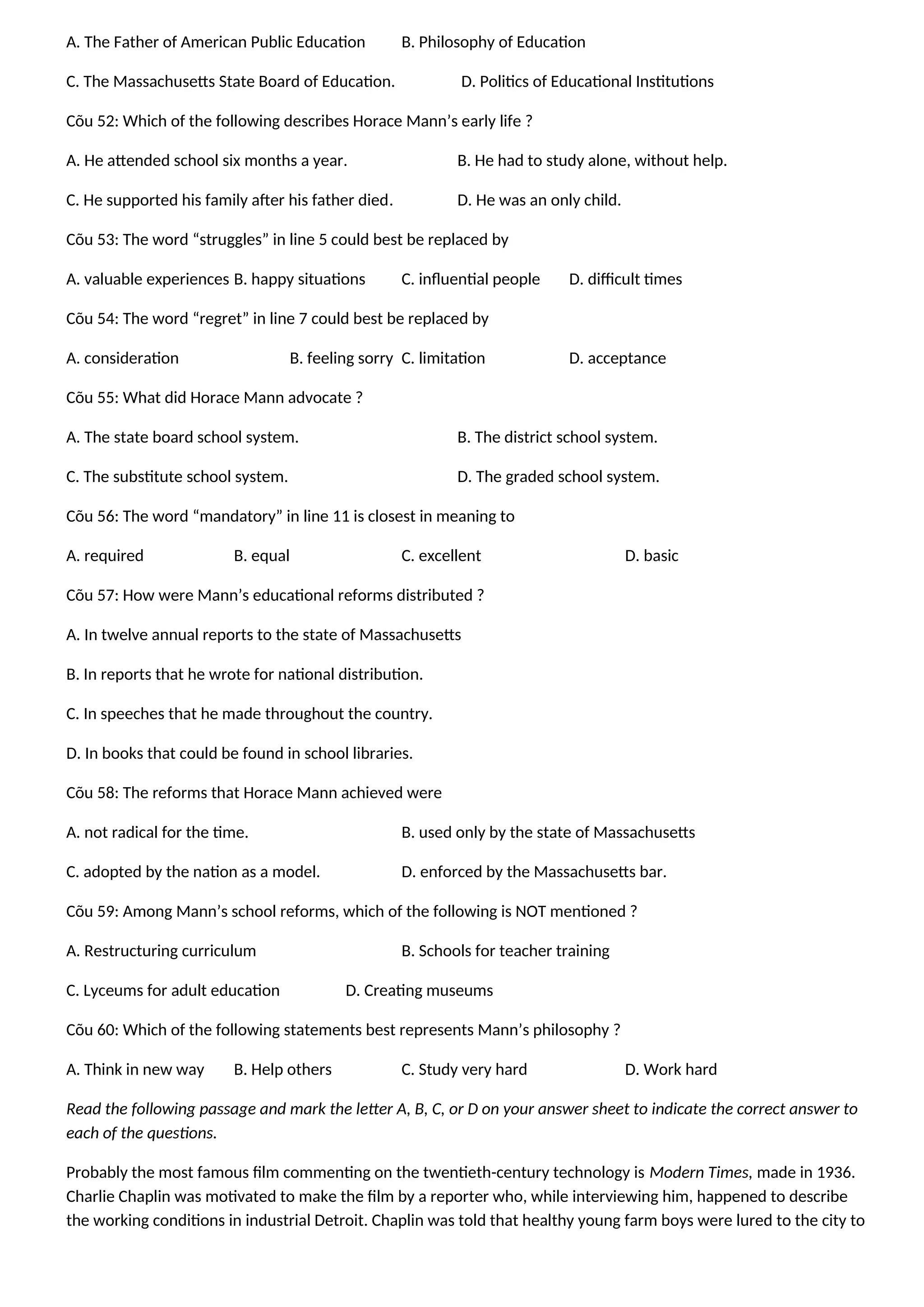 A. The Father of American Public Education B. Philosophy of Education
C. The Massachusetts State Board of Education. D. Politics of Educational Institutions
Cõu 52: Which of the following describes Horace Mann’s early life ?
A. He attended school six months a year. B. He had to study alone, without help.
C. He supported his family after his father died. D. He was an only child.
Cõu 53: The word “struggles” in line 5 could best be replaced by
A. valuable experiences B. happy situations C. influential people D. difficult times
Cõu 54: The word “regret” in line 7 could best be replaced by
A. consideration B. feeling sorry C. limitation D. acceptance
Cõu 55: What did Horace Mann advocate ?
A. The state board school system. B. The district school system.
C. The substitute school system. D. The graded school system.
Cõu 56: The word “mandatory” in line 11 is closest in meaning to
A. required B. equal C. excellent D. basic
Cõu 57: How were Mann’s educational reforms distributed ?
A. In twelve annual reports to the state of Massachusetts
B. In reports that he wrote for national distribution.
C. In speeches that he made throughout the country.
D. In books that could be found in school libraries.
Cõu 58: The reforms that Horace Mann achieved were
A. not radical for the time. B. used only by the state of Massachusetts
C. adopted by the nation as a model. D. enforced by the Massachusetts bar.
Cõu 59: Among Mann’s school reforms, which of the following is NOT mentioned ?
A. Restructuring curriculum B. Schools for teacher training
C. Lyceums for adult education D. Creating museums
Cõu 60: Which of the following statements best represents Mann’s philosophy ?
A. Think in new way B. Help others C. Study very hard D. Work hard
Read the following passage and mark the letter A, B, C, or D on your answer sheet to indicate the correct answer to
each of the questions.
Probably the most famous film commenting on the twentieth-century technology is Modern Times, made in 1936.
Charlie Chaplin was motivated to make the film by a reporter who, while interviewing him, happened to describe
the working conditions in industrial Detroit. Chaplin was told that healthy young farm boys were lured to the city to
 