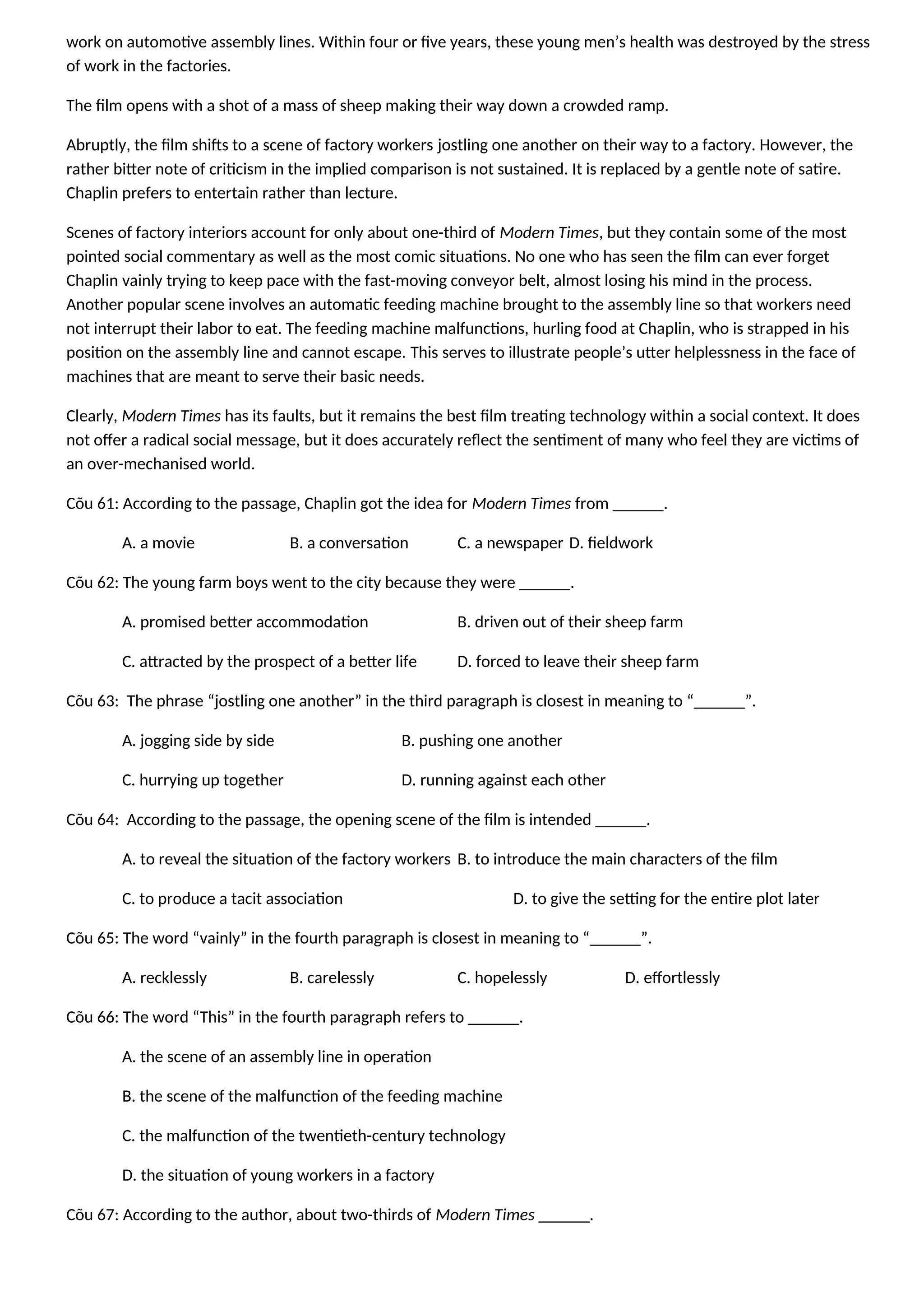 work on automotive assembly lines. Within four or five years, these young men’s health was destroyed by the stress
of work in the factories.
The film opens with a shot of a mass of sheep making their way down a crowded ramp.
Abruptly, the film shifts to a scene of factory workers jostling one another on their way to a factory. However, the
rather bitter note of criticism in the implied comparison is not sustained. It is replaced by a gentle note of satire.
Chaplin prefers to entertain rather than lecture.
Scenes of factory interiors account for only about one-third of Modern Times, but they contain some of the most
pointed social commentary as well as the most comic situations. No one who has seen the film can ever forget
Chaplin vainly trying to keep pace with the fast-moving conveyor belt, almost losing his mind in the process.
Another popular scene involves an automatic feeding machine brought to the assembly line so that workers need
not interrupt their labor to eat. The feeding machine malfunctions, hurling food at Chaplin, who is strapped in his
position on the assembly line and cannot escape. This serves to illustrate people’s utter helplessness in the face of
machines that are meant to serve their basic needs.
Clearly, Modern Times has its faults, but it remains the best film treating technology within a social context. It does
not offer a radical social message, but it does accurately reflect the sentiment of many who feel they are victims of
an over-mechanised world.
Cõu 61: According to the passage, Chaplin got the idea for Modern Times from ______.
A. a movie B. a conversation C. a newspaper D. fieldwork
Cõu 62: The young farm boys went to the city because they were ______.
A. promised better accommodation B. driven out of their sheep farm
C. attracted by the prospect of a better life D. forced to leave their sheep farm
Cõu 63: The phrase “jostling one another” in the third paragraph is closest in meaning to “______”.
A. jogging side by side B. pushing one another
C. hurrying up together D. running against each other
Cõu 64: According to the passage, the opening scene of the film is intended ______.
A. to reveal the situation of the factory workers B. to introduce the main characters of the film
C. to produce a tacit association D. to give the setting for the entire plot later
Cõu 65: The word “vainly” in the fourth paragraph is closest in meaning to “______”.
A. recklessly B. carelessly C. hopelessly D. effortlessly
Cõu 66: The word “This” in the fourth paragraph refers to ______.
A. the scene of an assembly line in operation
B. the scene of the malfunction of the feeding machine
C. the malfunction of the twentieth-century technology
D. the situation of young workers in a factory
Cõu 67: According to the author, about two-thirds of Modern Times ______.
 