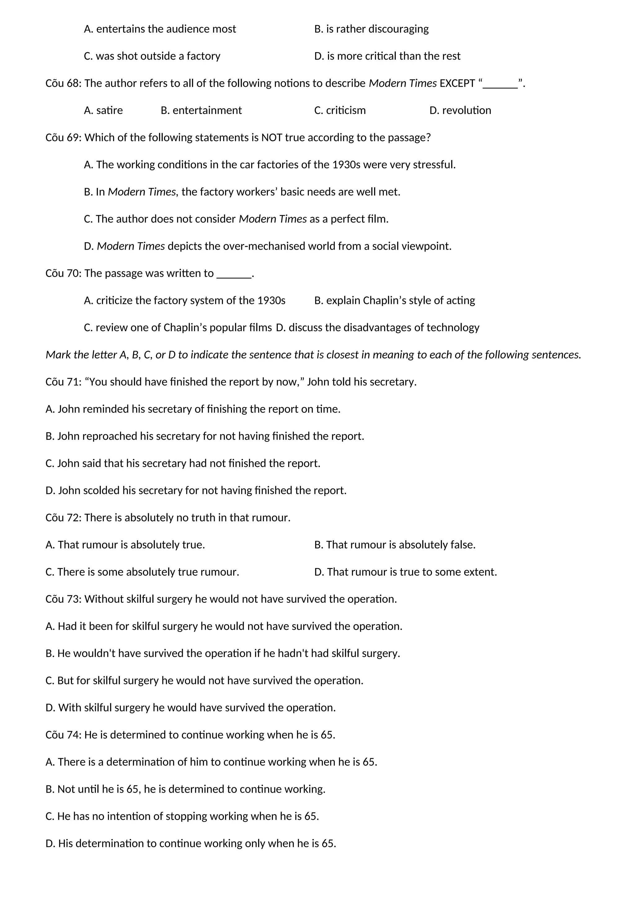 A. entertains the audience most B. is rather discouraging
C. was shot outside a factory D. is more critical than the rest
Cõu 68: The author refers to all of the following notions to describe Modern Times EXCEPT “______”.
A. satire B. entertainment C. criticism D. revolution
Cõu 69: Which of the following statements is NOT true according to the passage?
A. The working conditions in the car factories of the 1930s were very stressful.
B. In Modern Times, the factory workers’ basic needs are well met.
C. The author does not consider Modern Times as a perfect film.
D. Modern Times depicts the over-mechanised world from a social viewpoint.
Cõu 70: The passage was written to ______.
A. criticize the factory system of the 1930s B. explain Chaplin’s style of acting
C. review one of Chaplin’s popular films D. discuss the disadvantages of technology
Mark the letter A, B, C, or D to indicate the sentence that is closest in meaning to each of the following sentences.
Cõu 71: “You should have finished the report by now,” John told his secretary.
A. John reminded his secretary of finishing the report on time.
B. John reproached his secretary for not having finished the report.
C. John said that his secretary had not finished the report.
D. John scolded his secretary for not having finished the report.
Cõu 72: There is absolutely no truth in that rumour.
A. That rumour is absolutely true. B. That rumour is absolutely false.
C. There is some absolutely true rumour. D. That rumour is true to some extent.
Cõu 73: Without skilful surgery he would not have survived the operation.
A. Had it been for skilful surgery he would not have survived the operation.
B. He wouldn't have survived the operation if he hadn't had skilful surgery.
C. But for skilful surgery he would not have survived the operation.
D. With skilful surgery he would have survived the operation.
Cõu 74: He is determined to continue working when he is 65.
A. There is a determination of him to continue working when he is 65.
B. Not until he is 65, he is determined to continue working.
C. He has no intention of stopping working when he is 65.
D. His determination to continue working only when he is 65.
 