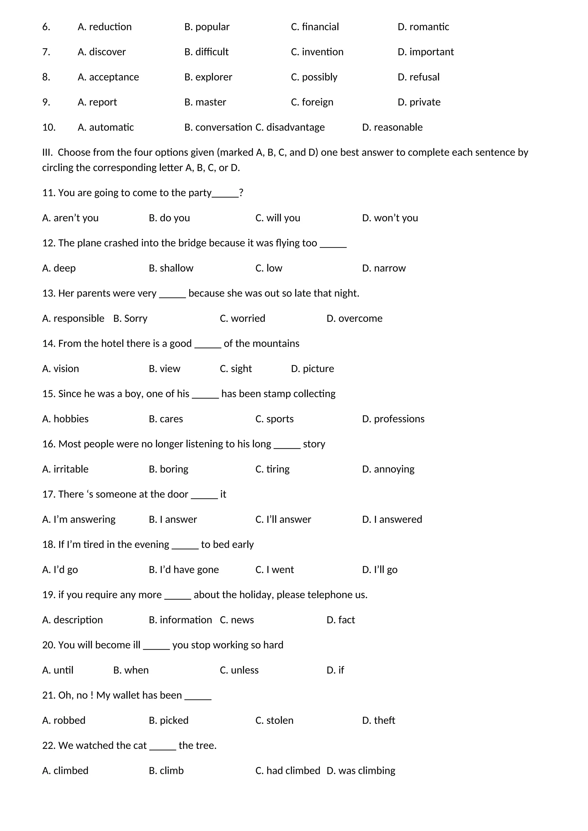 6. A. reduction B. popular C. financial D. romantic
7. A. discover B. difficult C. invention D. important
8. A. acceptance B. explorer C. possibly D. refusal
9. A. report B. master C. foreign D. private
10. A. automatic B. conversation C. disadvantage D. reasonable
III. Choose from the four options given (marked A, B, C, and D) one best answer to complete each sentence by
circling the corresponding letter A, B, C, or D.
11. You are going to come to the party_____?
A. aren’t you B. do you C. will you D. won’t you
12. The plane crashed into the bridge because it was flying too _____
A. deep B. shallow C. low D. narrow
13. Her parents were very _____ because she was out so late that night.
A. responsible B. Sorry C. worried D. overcome
14. From the hotel there is a good _____ of the mountains
A. vision B. view C. sight D. picture
15. Since he was a boy, one of his _____ has been stamp collecting
A. hobbies B. cares C. sports D. professions
16. Most people were no longer listening to his long _____ story
A. irritable B. boring C. tiring D. annoying
17. There ‘s someone at the door _____ it
A. I’m answering B. I answer C. I’ll answer D. I answered
18. If I’m tired in the evening _____ to bed early
A. I’d go B. I’d have gone C. I went D. I’ll go
19. if you require any more _____ about the holiday, please telephone us.
A. description B. information C. news D. fact
20. You will become ill _____ you stop working so hard
A. until B. when C. unless D. if
21. Oh, no ! My wallet has been _____
A. robbed B. picked C. stolen D. theft
22. We watched the cat _____ the tree.
A. climbed B. climb C. had climbed D. was climbing
 