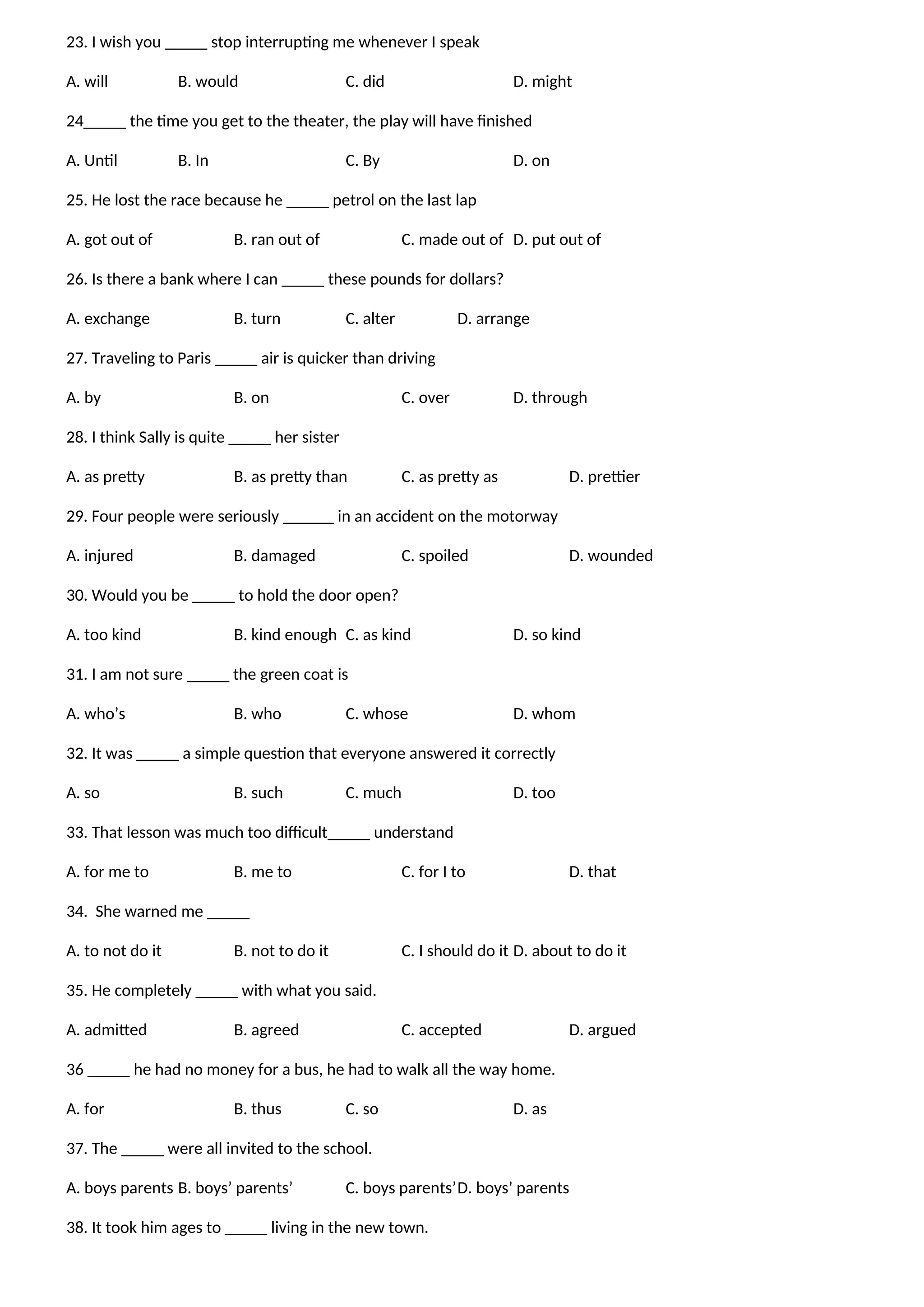 23. I wish you _____ stop interrupting me whenever I speak
A. will B. would C. did D. might
24_____ the time you get to the theater, the play will have finished
A. Until B. In C. By D. on
25. He lost the race because he _____ petrol on the last lap
A. got out of B. ran out of C. made out of D. put out of
26. Is there a bank where I can _____ these pounds for dollars?
A. exchange B. turn C. alter D. arrange
27. Traveling to Paris _____ air is quicker than driving
A. by B. on C. over D. through
28. I think Sally is quite _____ her sister
A. as pretty B. as pretty than C. as pretty as D. prettier
29. Four people were seriously ______ in an accident on the motorway
A. injured B. damaged C. spoiled D. wounded
30. Would you be _____ to hold the door open?
A. too kind B. kind enough C. as kind D. so kind
31. I am not sure _____ the green coat is
A. who’s B. who C. whose D. whom
32. It was _____ a simple question that everyone answered it correctly
A. so B. such C. much D. too
33. That lesson was much too difficult_____ understand
A. for me to B. me to C. for I to D. that
34. She warned me _____
A. to not do it B. not to do it C. I should do it D. about to do it
35. He completely _____ with what you said.
A. admitted B. agreed C. accepted D. argued
36 _____ he had no money for a bus, he had to walk all the way home.
A. for B. thus C. so D. as
37. The _____ were all invited to the school.
A. boys parents B. boys’ parents’ C. boys parents’D. boys’ parents
38. It took him ages to _____ living in the new town.
 