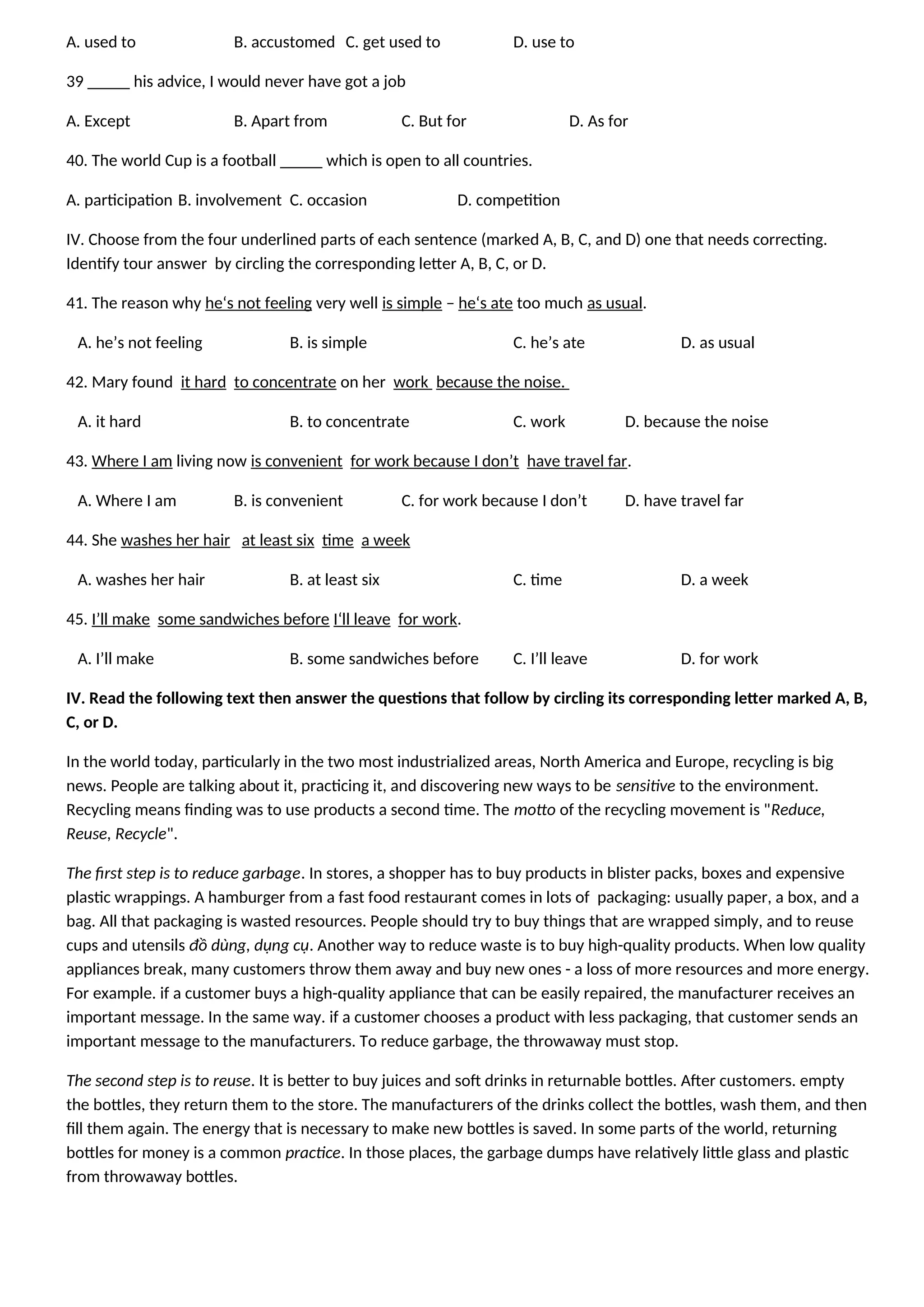 A. used to B. accustomed C. get used to D. use to
39 _____ his advice, I would never have got a job
A. Except B. Apart from C. But for D. As for
40. The world Cup is a football _____ which is open to all countries.
A. participation B. involvement C. occasion D. competition
IV. Choose from the four underlined parts of each sentence (marked A, B, C, and D) one that needs correcting.
Identify tour answer by circling the corresponding letter A, B, C, or D.
41. The reason why he‘s not feeling very well is simple – he‘s ate too much as usual.
A. he’s not feeling B. is simple C. he’s ate D. as usual
42. Mary found it hard to concentrate on her work because the noise.
A. it hard B. to concentrate C. work D. because the noise
43. Where I am living now is convenient for work because I don’t have travel far.
A. Where I am B. is convenient C. for work because I don’t D. have travel far
44. She washes her hair at least six time a week
A. washes her hair B. at least six C. time D. a week
45. I’ll make some sandwiches before I‘ll leave for work.
A. I’ll make B. some sandwiches before C. I’ll leave D. for work
IV. Read the following text then answer the questions that follow by circling its corresponding letter marked A, B,
C, or D.
In the world today, particularly in the two most industrialized areas, North America and Europe, recycling is big
news. People are talking about it, practicing it, and discovering new ways to be sensitive to the environment.
Recycling means finding was to use products a second time. The motto of the recycling movement is "Reduce,
Reuse, Recycle".
The first step is to reduce garbage. In stores, a shopper has to buy products in blister packs, boxes and expensive
plastic wrappings. A hamburger from a fast food restaurant comes in lots of packaging: usually paper, a box, and a
bag. All that packaging is wasted resources. People should try to buy things that are wrapped simply, and to reuse
cups and utensils đồ dùng, dụng cụ. Another way to reduce waste is to buy high-quality products. When low quality
appliances break, many customers throw them away and buy new ones - a loss of more resources and more energy.
For example. if a customer buys a high-quality appliance that can be easily repaired, the manufacturer receives an
important message. In the same way. if a customer chooses a product with less packaging, that customer sends an
important message to the manufacturers. To reduce garbage, the throwaway must stop.
The second step is to reuse. It is better to buy juices and soft drinks in returnable bottles. After customers. empty
the bottles, they return them to the store. The manufacturers of the drinks collect the bottles, wash them, and then
fill them again. The energy that is necessary to make new bottles is saved. In some parts of the world, returning
bottles for money is a common practice. In those places, the garbage dumps have relatively little glass and plastic
from throwaway bottles.
 