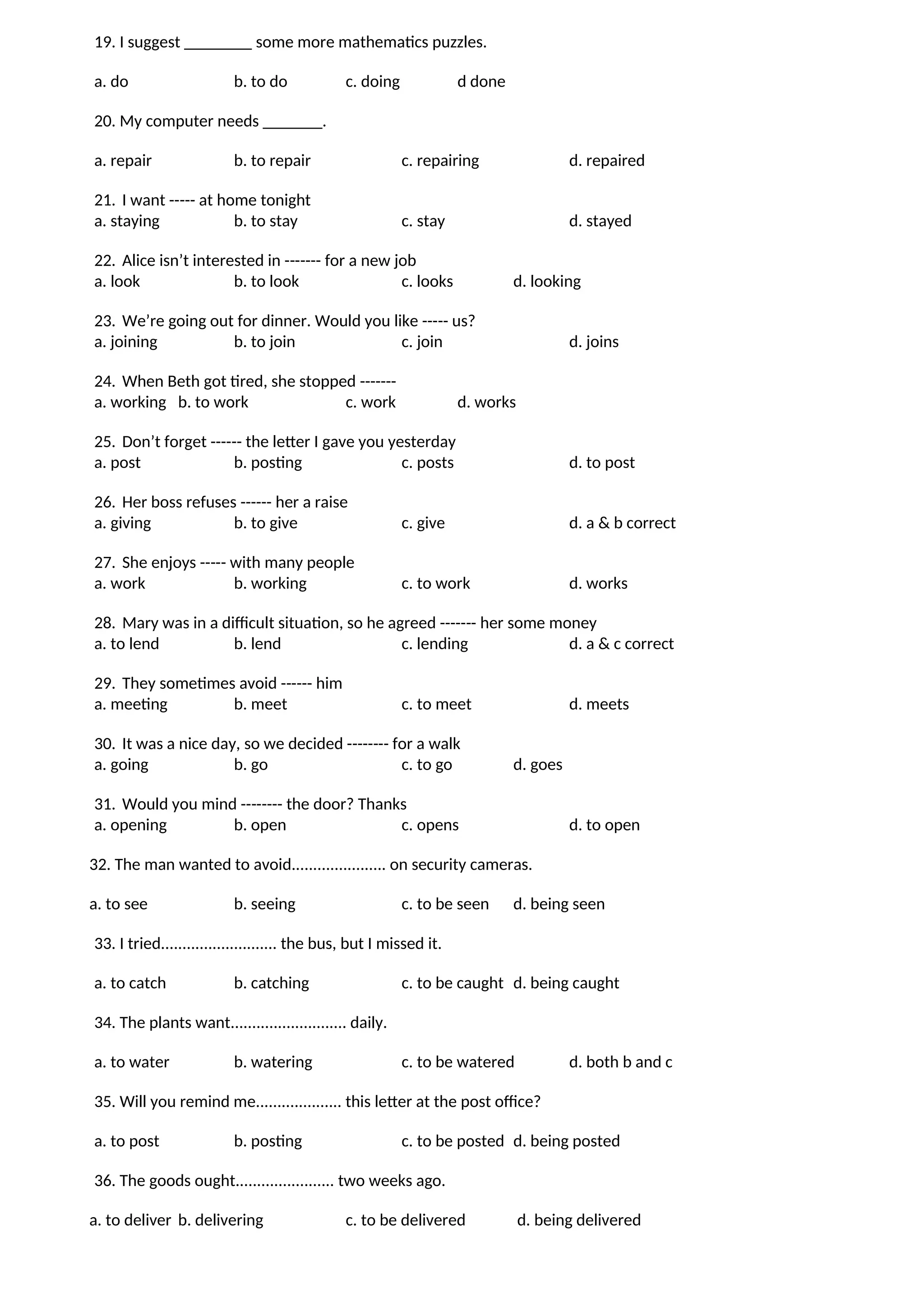19. I suggest ________ some more mathematics puzzles.
a. do b. to do c. doing d done
20. My computer needs _______.
a. repair b. to repair c. repairing d. repaired
21. I want ----- at home tonight
a. staying b. to stay c. stay d. stayed
22. Alice isn’t interested in ------- for a new job
a. look b. to look c. looks d. looking
23. We’re going out for dinner. Would you like ----- us?
a. joining b. to join c. join d. joins
24. When Beth got tired, she stopped -------
a. working b. to work c. work d. works
25. Don’t forget ------ the letter I gave you yesterday
a. post b. posting c. posts d. to post
26. Her boss refuses ------ her a raise
a. giving b. to give c. give d. a & b correct
27. She enjoys ----- with many people
a. work b. working c. to work d. works
28. Mary was in a difficult situation, so he agreed ------- her some money
a. to lend b. lend c. lending d. a & c correct
29. They sometimes avoid ------ him
a. meeting b. meet c. to meet d. meets
30. It was a nice day, so we decided -------- for a walk
a. going b. go c. to go d. goes
31. Would you mind -------- the door? Thanks
a. opening b. open c. opens d. to open
32. The man wanted to avoid...................... on security cameras.
a. to see b. seeing c. to be seen d. being seen
33. I tried........................... the bus, but I missed it.
a. to catch b. catching c. to be caught d. being caught
34. The plants want........................... daily.
a. to water b. watering c. to be watered d. both b and c
35. Will you remind me.................... this letter at the post office?
a. to post b. posting c. to be posted d. being posted
36. The goods ought....................... two weeks ago.
a. to deliver b. delivering c. to be delivered d. being delivered
 