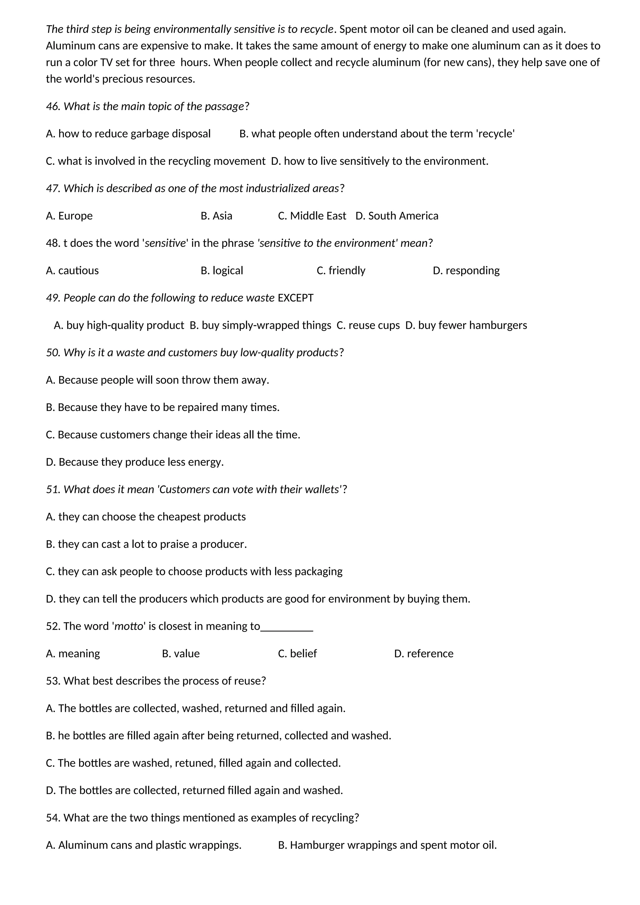 The third step is being environmentally sensitive is to recycle. Spent motor oil can be cleaned and used again.
Aluminum cans are expensive to make. It takes the same amount of energy to make one aluminum can as it does to
run a color TV set for three hours. When people collect and recycle aluminum (for new cans), they help save one of
the world's precious resources.
46. What is the main topic of the passage?
A. how to reduce garbage disposal B. what people often understand about the term 'recycle'
C. what is involved in the recycling movement D. how to live sensitively to the environment.
47. Which is described as one of the most industrialized areas?
A. Europe B. Asia C. Middle East D. South America
48. t does the word 'sensitive' in the phrase 'sensitive to the environment' mean?
A. cautious B. logical C. friendly D. responding
49. People can do the following to reduce waste EXCEPT
A. buy high-quality product B. buy simply-wrapped things C. reuse cups D. buy fewer hamburgers
50. Why is it a waste and customers buy low-quality products?
A. Because people will soon throw them away.
B. Because they have to be repaired many times.
C. Because customers change their ideas all the time.
D. Because they produce less energy.
51. What does it mean 'Customers can vote with their wallets'?
A. they can choose the cheapest products
B. they can cast a lot to praise a producer.
C. they can ask people to choose products with less packaging
D. they can tell the producers which products are good for environment by buying them.
52. The word 'motto' is closest in meaning to_________
A. meaning B. value C. belief D. reference
53. What best describes the process of reuse?
A. The bottles are collected, washed, returned and filled again.
B. he bottles are filled again after being returned, collected and washed.
C. The bottles are washed, retuned, filled again and collected.
D. The bottles are collected, returned filled again and washed.
54. What are the two things mentioned as examples of recycling?
A. Aluminum cans and plastic wrappings. B. Hamburger wrappings and spent motor oil.
 