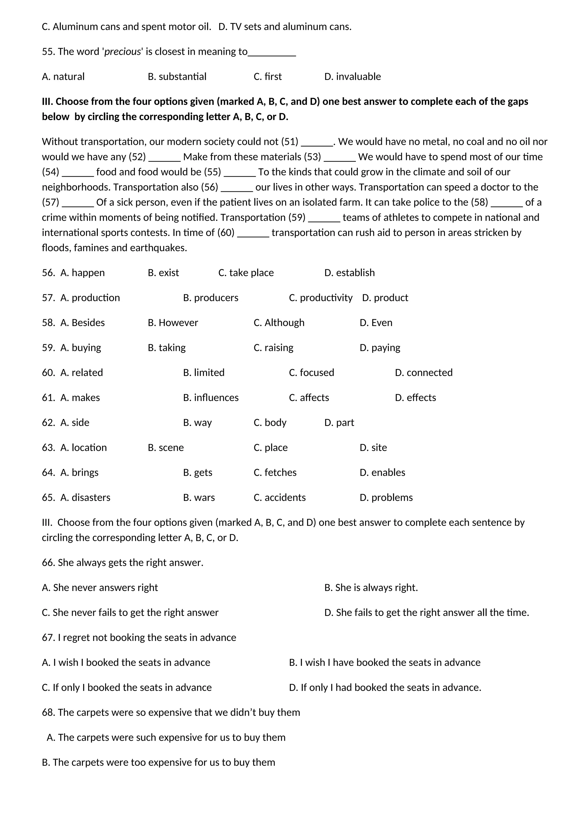 C. Aluminum cans and spent motor oil. D. TV sets and aluminum cans.
55. The word 'precious' is closest in meaning to_________
A. natural B. substantial C. first D. invaluable
III. Choose from the four options given (marked A, B, C, and D) one best answer to complete each of the gaps
below by circling the corresponding letter A, B, C, or D.
Without transportation, our modern society could not (51) ______. We would have no metal, no coal and no oil nor
would we have any (52) ______ Make from these materials (53) ______ We would have to spend most of our time
(54) ______ food and food would be (55) ______ To the kinds that could grow in the climate and soil of our
neighborhoods. Transportation also (56) ______ our lives in other ways. Transportation can speed a doctor to the
(57) ______ Of a sick person, even if the patient lives on an isolated farm. It can take police to the (58) ______ of a
crime within moments of being notified. Transportation (59) ______ teams of athletes to compete in national and
international sports contests. In time of (60) ______ transportation can rush aid to person in areas stricken by
floods, famines and earthquakes.
56. A. happen B. exist C. take place D. establish
57. A. production B. producers C. productivity D. product
58. A. Besides B. However C. Although D. Even
59. A. buying B. taking C. raising D. paying
60. A. related B. limited C. focused D. connected
61. A. makes B. influences C. affects D. effects
62. A. side B. way C. body D. part
63. A. location B. scene C. place D. site
64. A. brings B. gets C. fetches D. enables
65. A. disasters B. wars C. accidents D. problems
III. Choose from the four options given (marked A, B, C, and D) one best answer to complete each sentence by
circling the corresponding letter A, B, C, or D.
66. She always gets the right answer.
A. She never answers right B. She is always right.
C. She never fails to get the right answer D. She fails to get the right answer all the time.
67. I regret not booking the seats in advance
A. I wish I booked the seats in advance B. I wish I have booked the seats in advance
C. If only I booked the seats in advance D. If only I had booked the seats in advance.
68. The carpets were so expensive that we didn’t buy them
A. The carpets were such expensive for us to buy them
B. The carpets were too expensive for us to buy them
 