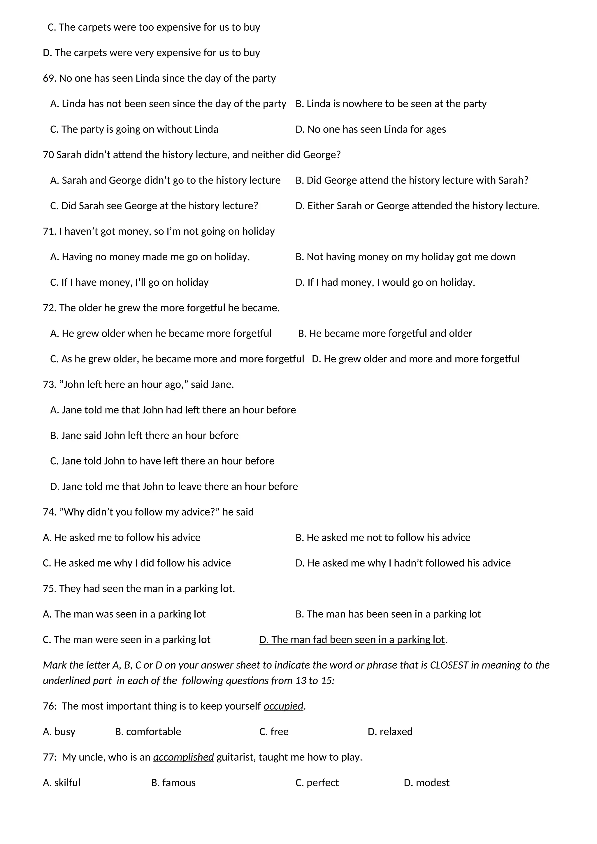 C. The carpets were too expensive for us to buy
D. The carpets were very expensive for us to buy
69. No one has seen Linda since the day of the party
A. Linda has not been seen since the day of the party B. Linda is nowhere to be seen at the party
C. The party is going on without Linda D. No one has seen Linda for ages
70 Sarah didn’t attend the history lecture, and neither did George?
A. Sarah and George didn’t go to the history lecture B. Did George attend the history lecture with Sarah?
C. Did Sarah see George at the history lecture? D. Either Sarah or George attended the history lecture.
71. I haven’t got money, so I’m not going on holiday
A. Having no money made me go on holiday. B. Not having money on my holiday got me down
C. If I have money, I’ll go on holiday D. If I had money, I would go on holiday.
72. The older he grew the more forgetful he became.
A. He grew older when he became more forgetful B. He became more forgetful and older
C. As he grew older, he became more and more forgetful D. He grew older and more and more forgetful
73. ”John left here an hour ago,” said Jane.
A. Jane told me that John had left there an hour before
B. Jane said John left there an hour before
C. Jane told John to have left there an hour before
D. Jane told me that John to leave there an hour before
74. ”Why didn’t you follow my advice?” he said
A. He asked me to follow his advice B. He asked me not to follow his advice
C. He asked me why I did follow his advice D. He asked me why I hadn’t followed his advice
75. They had seen the man in a parking lot.
A. The man was seen in a parking lot B. The man has been seen in a parking lot
C. The man were seen in a parking lot D. The man fad been seen in a parking lot.
Mark the letter A, B, C or D on your answer sheet to indicate the word or phrase that is CLOSEST in meaning to the
underlined part in each of the following questions from 13 to 15:
76: The most important thing is to keep yourself occupied.
A. busy B. comfortable C. free D. relaxed
77: My uncle, who is an accomplished guitarist, taught me how to play.
A. skilful B. famous C. perfect D. modest
 