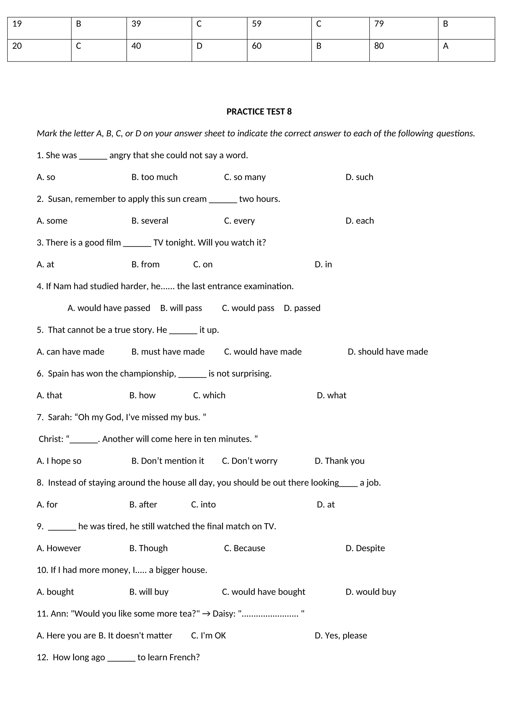 19 B 39 C 59 C 79 B
20 C 40 D 60 B 80 A
PRACTICE TEST 8
Mark the letter A, B, C, or D on your answer sheet to indicate the correct answer to each of the following questions.
1. She was ______ angry that she could not say a word.
A. so B. too much C. so many D. such
2. Susan, remember to apply this sun cream ______ two hours.
A. some B. several C. every D. each
3. There is a good film ______ TV tonight. Will you watch it?
A. at B. from C. on D. in
4. If Nam had studied harder, he...... the last entrance examination.
A. would have passed B. will pass C. would pass D. passed
5. That cannot be a true story. He ______ it up.
A. can have made B. must have made C. would have made D. should have made
6. Spain has won the championship, ______ is not surprising.
A. that B. how C. which D. what
7. Sarah: “Oh my God, I’ve missed my bus. ”
Christ: “______. Another will come here in ten minutes. ”
A. I hope so B. Don’t mention it C. Don’t worry D. Thank you
8. Instead of staying around the house all day, you should be out there looking____ a job.
A. for B. after C. into D. at
9. ______ he was tired, he still watched the final match on TV.
A. However B. Though C. Because D. Despite
10. If I had more money, I..... a bigger house.
A. bought B. will buy C. would have bought D. would buy
11. Ann: "Would you like some more tea?" → Daisy: "........................ "
A. Here you are B. It doesn't matter C. I'm OK D. Yes, please
12. How long ago ______ to learn French?
 