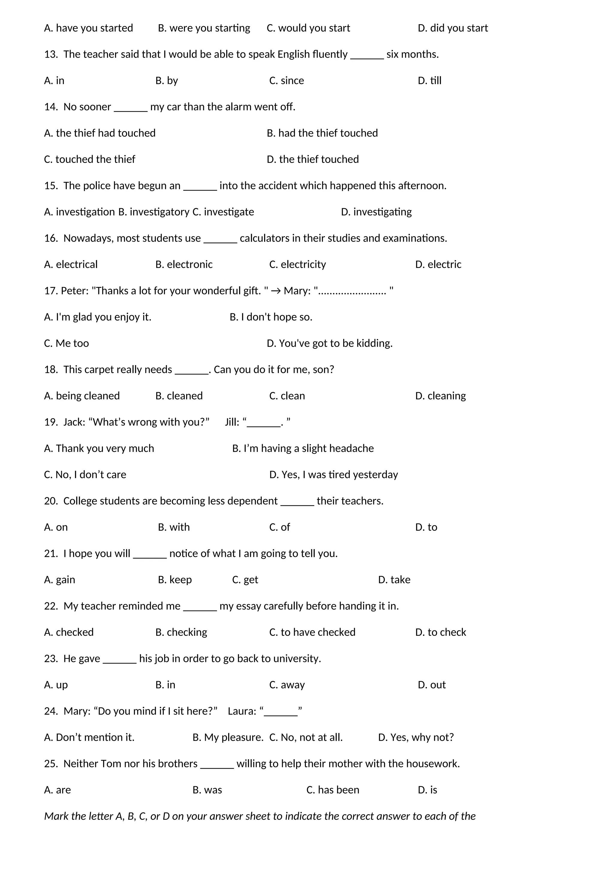 A. have you started B. were you starting C. would you start D. did you start
13. The teacher said that I would be able to speak English fluently ______ six months.
A. in B. by C. since D. till
14. No sooner ______ my car than the alarm went off.
A. the thief had touched B. had the thief touched
C. touched the thief D. the thief touched
15. The police have begun an ______ into the accident which happened this afternoon.
A. investigation B. investigatory C. investigate D. investigating
16. Nowadays, most students use ______ calculators in their studies and examinations.
A. electrical B. electronic C. electricity D. electric
17. Peter: "Thanks a lot for your wonderful gift. " → Mary: "........................ "
A. I'm glad you enjoy it. B. I don't hope so.
C. Me too D. You've got to be kidding.
18. This carpet really needs ______. Can you do it for me, son?
A. being cleaned B. cleaned C. clean D. cleaning
19. Jack: “What’s wrong with you?” Jill: “______. ”
A. Thank you very much B. I’m having a slight headache
C. No, I don’t care D. Yes, I was tired yesterday
20. College students are becoming less dependent ______ their teachers.
A. on B. with C. of D. to
21. I hope you will ______ notice of what I am going to tell you.
A. gain B. keep C. get D. take
22. My teacher reminded me ______ my essay carefully before handing it in.
A. checked B. checking C. to have checked D. to check
23. He gave ______ his job in order to go back to university.
A. up B. in C. away D. out
24. Mary: “Do you mind if I sit here?” Laura: “______”
A. Don’t mention it. B. My pleasure. C. No, not at all. D. Yes, why not?
25. Neither Tom nor his brothers ______ willing to help their mother with the housework.
A. are B. was C. has been D. is
Mark the letter A, B, C, or D on your answer sheet to indicate the correct answer to each of the
 