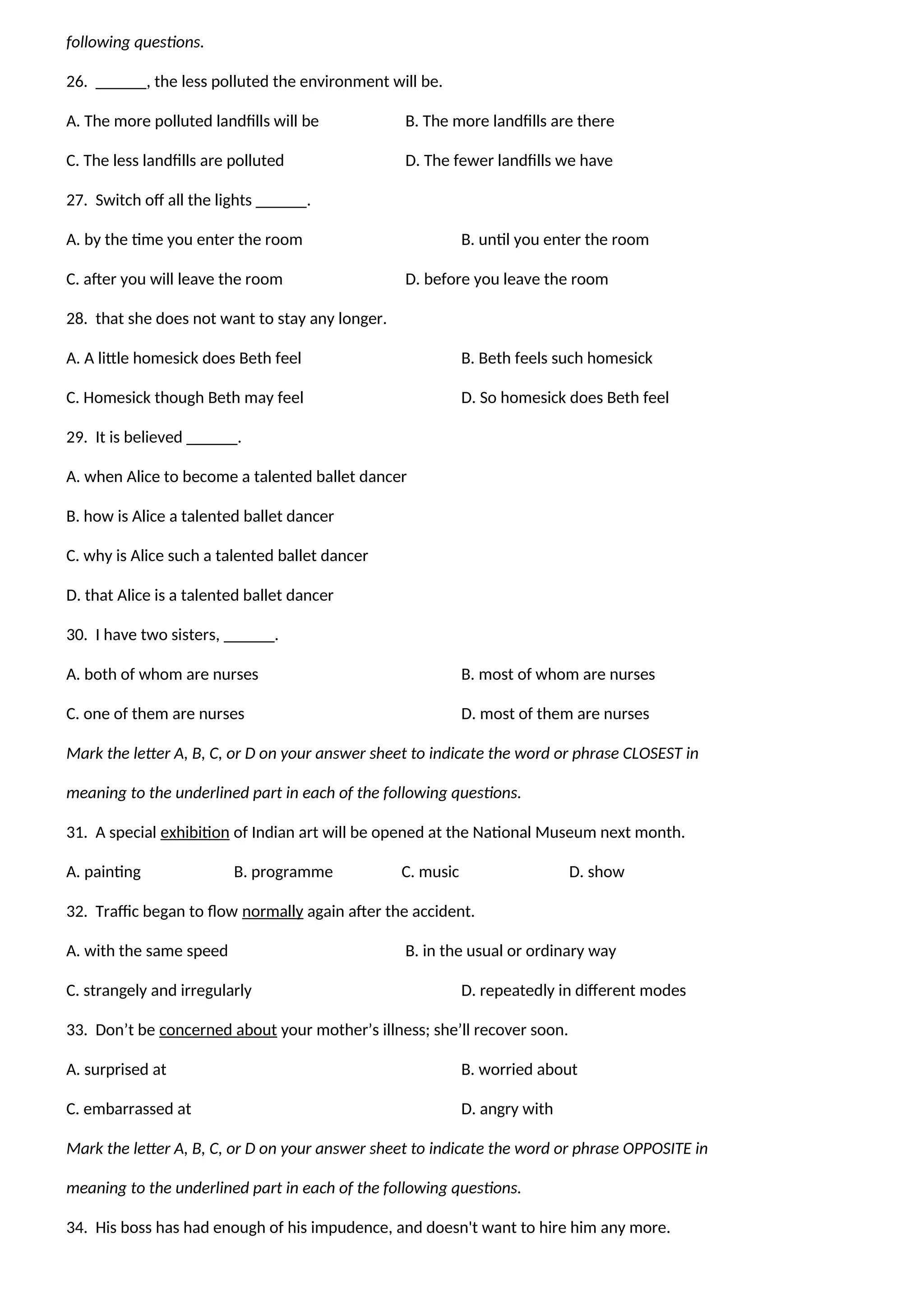 following questions.
26. ______, the less polluted the environment will be.
A. The more polluted landfills will be B. The more landfills are there
C. The less landfills are polluted D. The fewer landfills we have
27. Switch off all the lights ______.
A. by the time you enter the room B. until you enter the room
C. after you will leave the room D. before you leave the room
28. that she does not want to stay any longer.
A. A little homesick does Beth feel B. Beth feels such homesick
C. Homesick though Beth may feel D. So homesick does Beth feel
29. It is believed ______.
A. when Alice to become a talented ballet dancer
B. how is Alice a talented ballet dancer
C. why is Alice such a talented ballet dancer
D. that Alice is a talented ballet dancer
30. I have two sisters, ______.
A. both of whom are nurses B. most of whom are nurses
C. one of them are nurses D. most of them are nurses
Mark the letter A, B, C, or D on your answer sheet to indicate the word or phrase CLOSEST in
meaning to the underlined part in each of the following questions.
31. A special exhibition of Indian art will be opened at the National Museum next month.
A. painting B. programme C. music D. show
32. Traffic began to flow normally again after the accident.
A. with the same speed B. in the usual or ordinary way
C. strangely and irregularly D. repeatedly in different modes
33. Don’t be concerned about your mother’s illness; she’ll recover soon.
A. surprised at B. worried about
C. embarrassed at D. angry with
Mark the letter A, B, C, or D on your answer sheet to indicate the word or phrase OPPOSITE in
meaning to the underlined part in each of the following questions.
34. His boss has had enough of his impudence, and doesn't want to hire him any more.
 