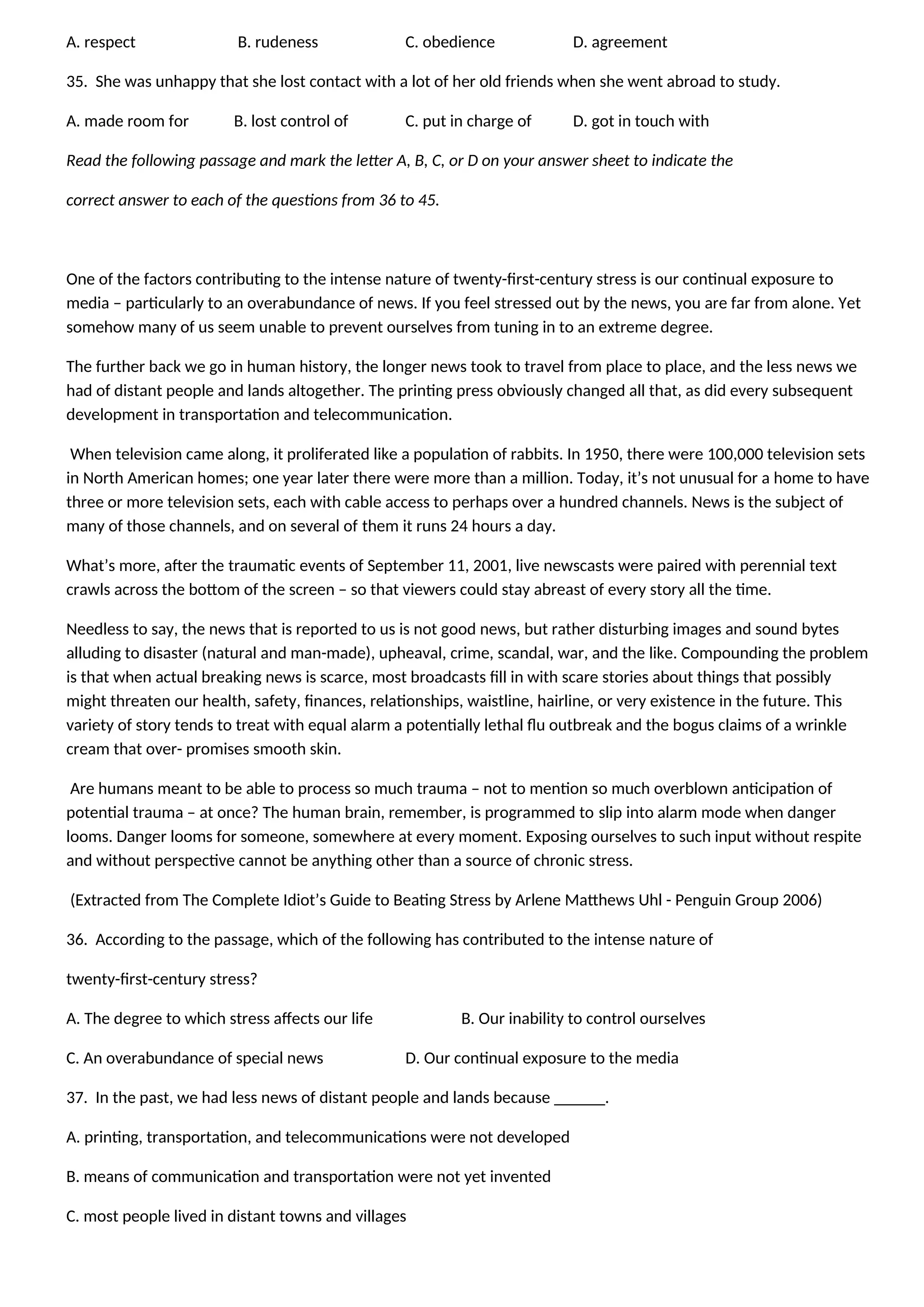 A. respect B. rudeness C. obedience D. agreement
35. She was unhappy that she lost contact with a lot of her old friends when she went abroad to study.
A. made room for B. lost control of C. put in charge of D. got in touch with
Read the following passage and mark the letter A, B, C, or D on your answer sheet to indicate the
correct answer to each of the questions from 36 to 45.
One of the factors contributing to the intense nature of twenty-first-century stress is our continual exposure to
media – particularly to an overabundance of news. If you feel stressed out by the news, you are far from alone. Yet
somehow many of us seem unable to prevent ourselves from tuning in to an extreme degree.
The further back we go in human history, the longer news took to travel from place to place, and the less news we
had of distant people and lands altogether. The printing press obviously changed all that, as did every subsequent
development in transportation and telecommunication.
When television came along, it proliferated like a population of rabbits. In 1950, there were 100,000 television sets
in North American homes; one year later there were more than a million. Today, it’s not unusual for a home to have
three or more television sets, each with cable access to perhaps over a hundred channels. News is the subject of
many of those channels, and on several of them it runs 24 hours a day.
What’s more, after the traumatic events of September 11, 2001, live newscasts were paired with perennial text
crawls across the bottom of the screen – so that viewers could stay abreast of every story all the time.
Needless to say, the news that is reported to us is not good news, but rather disturbing images and sound bytes
alluding to disaster (natural and man-made), upheaval, crime, scandal, war, and the like. Compounding the problem
is that when actual breaking news is scarce, most broadcasts fill in with scare stories about things that possibly
might threaten our health, safety, finances, relationships, waistline, hairline, or very existence in the future. This
variety of story tends to treat with equal alarm a potentially lethal flu outbreak and the bogus claims of a wrinkle
cream that over- promises smooth skin.
Are humans meant to be able to process so much trauma – not to mention so much overblown anticipation of
potential trauma – at once? The human brain, remember, is programmed to slip into alarm mode when danger
looms. Danger looms for someone, somewhere at every moment. Exposing ourselves to such input without respite
and without perspective cannot be anything other than a source of chronic stress.
(Extracted from The Complete Idiot’s Guide to Beating Stress by Arlene Matthews Uhl - Penguin Group 2006)
36. According to the passage, which of the following has contributed to the intense nature of
twenty-first-century stress?
A. The degree to which stress affects our life B. Our inability to control ourselves
C. An overabundance of special news D. Our continual exposure to the media
37. In the past, we had less news of distant people and lands because ______.
A. printing, transportation, and telecommunications were not developed
B. means of communication and transportation were not yet invented
C. most people lived in distant towns and villages
 