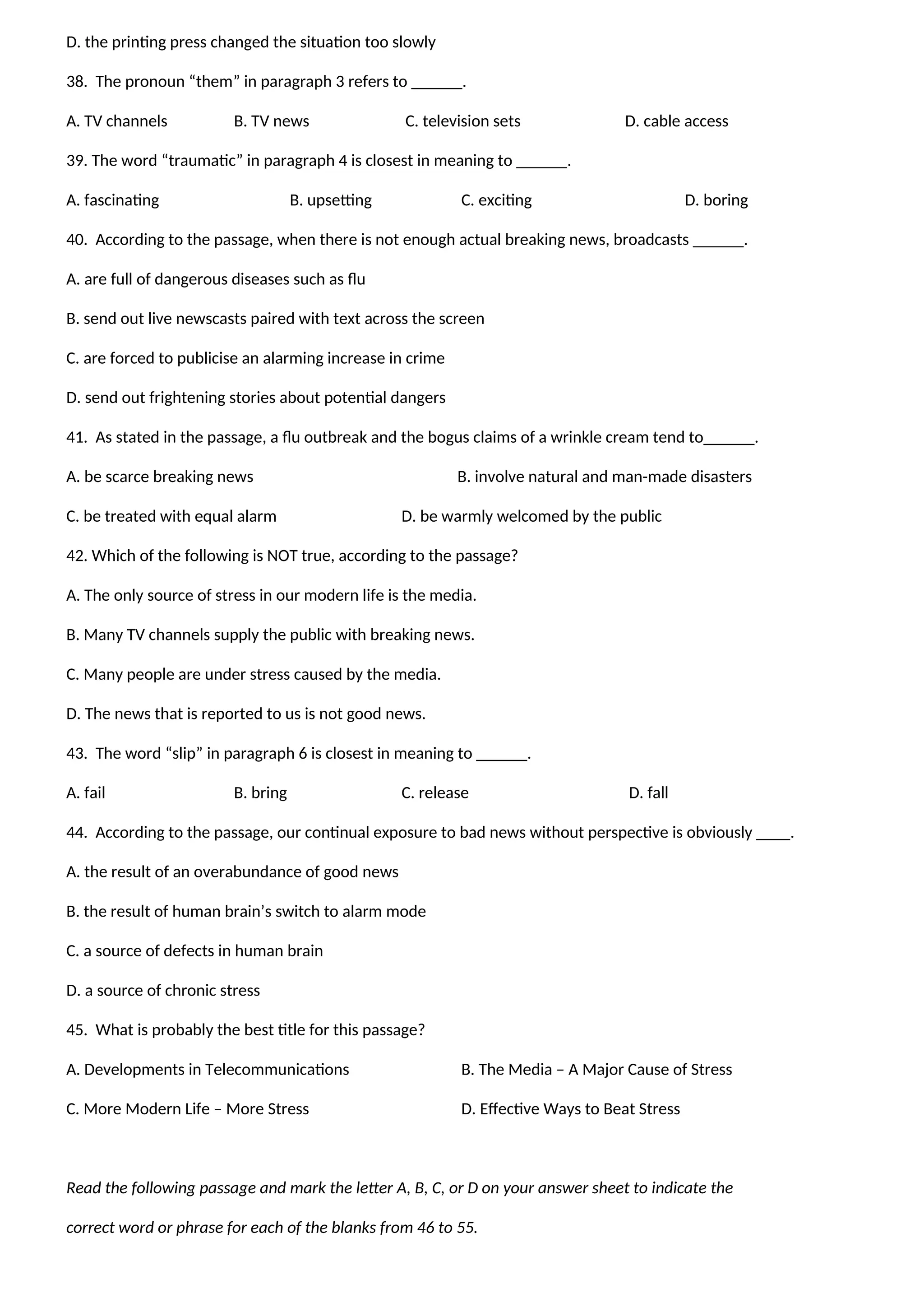 D. the printing press changed the situation too slowly
38. The pronoun “them” in paragraph 3 refers to ______.
A. TV channels B. TV news C. television sets D. cable access
39. The word “traumatic” in paragraph 4 is closest in meaning to ______.
A. fascinating B. upsetting C. exciting D. boring
40. According to the passage, when there is not enough actual breaking news, broadcasts ______.
A. are full of dangerous diseases such as flu
B. send out live newscasts paired with text across the screen
C. are forced to publicise an alarming increase in crime
D. send out frightening stories about potential dangers
41. As stated in the passage, a flu outbreak and the bogus claims of a wrinkle cream tend to______.
A. be scarce breaking news B. involve natural and man-made disasters
C. be treated with equal alarm D. be warmly welcomed by the public
42. Which of the following is NOT true, according to the passage?
A. The only source of stress in our modern life is the media.
B. Many TV channels supply the public with breaking news.
C. Many people are under stress caused by the media.
D. The news that is reported to us is not good news.
43. The word “slip” in paragraph 6 is closest in meaning to ______.
A. fail B. bring C. release D. fall
44. According to the passage, our continual exposure to bad news without perspective is obviously ____.
A. the result of an overabundance of good news
B. the result of human brain’s switch to alarm mode
C. a source of defects in human brain
D. a source of chronic stress
45. What is probably the best title for this passage?
A. Developments in Telecommunications B. The Media – A Major Cause of Stress
C. More Modern Life – More Stress D. Effective Ways to Beat Stress
Read the following passage and mark the letter A, B, C, or D on your answer sheet to indicate the
correct word or phrase for each of the blanks from 46 to 55.
 
